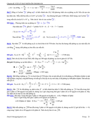 Chuyên đề: VẬT LÝ HẠT NHÂN ÔN THI ĐH-CĐ
Email:lvhungqt@gmail.com Trang 21
c/ H = 3,6.104
Bq =>
H
H0
= 5 => t = ln5 =
T
t.693,0
=> t =
693,0
5lnT
= 69 năm .
Bài 7. Đồng vị Cacbon phóng xạ và biến thành nito (N). Viết phương trình của sự phóng xạ đó. Nếu cấu tạo của
hạt nhân nito. Mẫu chất ban đầu có 2x10-3
g Cacban . Sau khoảng thời gian 11200 năm. Khối lượng của Cacbon
trong mẫu đó còn lại 0.5 x 10-3
g . Tính chu kì bán rã của cacbon .
HD Giải: – Phương trình của sự phóng xá :
-Hạt nhân nitơ gồm Z = 7 prôtôn Và N = A – Z = 14 – 7 = 7 nơtrôn
- Ta có: (1)
Theo đề bài: (2) Từ (1) và (2) năm
Bài 8. Hạt nhân là chất phóng xạ -
có chu kì bán rã là 5730 năm. Sau bao lâu lượng chất phóng xạ của một mẫu chỉ
còn bằng
8
1
lượng chất phóng xạ ban đầu của mẫu đó.
HD giải . Ta có: N = N0  =  ln = - ln2  t = = 17190 năm.
Bài 9: Tính chu kỳ bán rã của Thêri, biết rằng sau 100 ngày độ phóng xạ của nó giảm đi 1,07 lần.
Bài giải: Độ phóng xạ tại thời điểm t.: H = H0.e -  t
=> e  t
=
H
H0
=>  t = ln(
H
H0
)
  = )ln(
1 0
H
H
t
mà  = 
T
2ln
)ln(
1 0
H
H
t
 T = =
067658,0
693,0
.100ngày  1023 ngày.
Bài 10. Biết đồng vịphóng xạ 14
6 C có chu kì bán rã 5730 năm. Giả sử một mẫu gỗ cổ có độ phóng xạ 200 phân rã/phút và một
mẫu gỗ khác cùng loại, cùng khối lượng vớimẫu gỗ cổ đó,lấy từ cây mới chặt,có độ phóng xạ 1600 phân rã/phút.Tính tuổicủa
mẫu gỗ cổ.
HD giải . Ta có: H = H0. T
t

2 =
T
t
H
2
0
 T
t
2 =
H
H0
= 8 = 23

T
t
= 3  t = 3T = 17190 (năm).
Bài 11. Silic 31
14 Si là chất phóng xạ, phát ra hạt  
và biến thành hạt nhân X. Một mẫu phóng xạ 31
14 Si ban đầu trong thời
gian 5 phút có 190 nguyên tử bị phân rã, nhưng sau 3 giờ cũng trong thời gian 5 phút chỉ có 85 nguyên tử bị phân rã. Hãy
xác định chu kỳ bán rã của chất phóng xạ.
HD Giải: -Ban đầu: Trong thời gian 5 phút có 190 nguyên tử bị phân rã H0=190phân rã/5phút
-Sau t=3 giờ:Trong thời gian 5 phút có 85 nguyên tử bị phân rã.
H=85phân rã /5phút H=H0
t
e .
=>T=
H
H
t
0
ln
2ln.
=
85
190
ln
2ln.3
= 2,585 giờ
Bài 12. Một mẫu phóng xạ ban đầu trong 5 phút có 196 nguyên tử bị phân rã, nhưng sau đó 5,2 giờ (kể từ lúc t = 0)
cùng trong 5 phút chỉ có 49 nguyên tử bị phân rã. Tính chu kỳ bán rã của .
14
6C 
14
6C 14
6C
14
6C
14 o 14
6 1 7C e N 
14
7 N
t t
oT T
o
m
m m 2 2
m

  
3
2o
3
m 2 10
4 2
m 0.5 10



  

t t 11200
2 T 5600
T 2 2
     
C14
6
T
t

2
0N
N T
t

2
0N
N
T
t
2ln
ln.
0

N
N
T
07,1ln
.2ln t
Si31
14
Si31
14
 