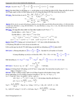 Chuyên đề: VẬT LÝ HẠT NHÂN ÔN THI ĐH-CĐ
Email:lvhungqt@gmail.com Trang 22
HD giải . Ta có: H = H0
T
t

2 =
T
t
H
2
0
 T
t
2 =
H
H0
= 4 = 22

T
t
= 2  T =
2
t
= 2,6 giờ.
Bài 13. Hạt nhân Pôlôni là chất phóng xạ  ,sau khi phóng xạ nó trở thành hạt nhân chì bền. Dùng một mẫu Po nào đó
,sau 30 ngày ,người ta thấy tỉ số khối lượng của chì và Po trong mẫu bằng 0,1595.Tính chu kì bán rã của Po
HD Giải: Tính chu kì bán rã của Po:
Po
Pb
m
m
=
m
m'
= t
A
t
emN
AeN
.
0
.
.0 ')1(





=
A
A'
(1- t
e .
)
T=-
)
'.
.
1ln(
2ln.
Am
Am
t
Po
Pb

=
)
206
210.1595,0
1ln(
2ln.30

= 138 ngày
Bài 14. Để đo chu kỳ của một chất phóng xạ người ta cho máy đếmxung bắt đầu đếmtừ thời điểmt0=0. Đến thời điểm
t1=2 giờ, máy đếmđược n1 xung, đến thời điểmt2=3t1, máy đếmđược n2 xung, với n2=2,3n1. Xác định chu kỳ bán rã của
chất phóng xạ này.
HD Giải: -Số xung đếm được chính là số hạt nhân bị phân rã:N=N0(1-
t
e .
)
-Tại thời điểm t1: N1= N0(1- 1.t
e 
)=n1
-Tại thời điểm t2 : N2= N0(1- 2.t
e 
)=n2=2,3n1
1- 2.t
e 
=2,3(1- 1.t
e 
) 1- 1.3 t
e 
=2,3(1- 1.t
e 
) 1 + 1.t
e 
+ 1.2 t
e 
=2,3
 1.2 t
e 
+ 1.t
e 
-1,3=0 => 1.t
e 
=x>0 X2 +x-1,3= 0 => T= 4,71 h
Bài 15. Côban 60
27Co phóng xạ -
với chu kì bán rã T = 5,27 năm và biến đổi thành niken (Ni).
a.Viết phương trình phân rã và nêu cấu tạo của hạt nhân con.
b.Hỏi sau thời gian bao lâu thì 75% khối lượng của một khối tạo chất phóng xạ  60
27Co phân rã hết?
HD Cách 1: a.Phương trình phân rã: 60
27
0 60
Co e Ni
1 28

 

. Hạt nhân Ni có 28 prôtôn và 32 nơtrôn
b.Lượng chất phóng xạ còn lại so với ban đầu: 100% - 75% = 25% =1/4 Hay 0
0
mm 1
4
m 4 m
  
Định luật phóng xạ:
ln2 t
.t
t T T
0 0 0m m .e m e m 2
 

   Hay
t
0T m
2 4 t 2T 10,54
m

     năm
HD Cách 2 . Ta có: m = m0 - m’ = m0  t = = 10,54 năm.
Bài 16 : Có 0,2(mg) Radi Ra226
88 phóng ra 4,35.108
hạt  trong 1 phút. Tìm chu kỳ bán rã của Ra ( cho T >> t).
Cho x <<1 ta có e-x
 1- x.
HD Giải : Số hạt  phóng ra trong 1 phút có trị số bằng số nguyên tử Ra bị phân rã trong 1 phút.
Số hạt anpha phóng xạ có trị số bằng số nguyên tử bị phân rã : N = N0 – N = N0(1- t
e 
) .
Vì t << T nên N = N0t = N0.0,693t/T ; với N0 = m0NA/A .
N = N0( 1 - e -  t
) Vì T >> t nên  t << 1 nên áp dụng công thức gần đúng ta có.
N = N0  t = N0 t
T
693,0
với N0 =
A
Nm A0
Vậy T =
AN
tNm A
.
.693,0.0

. Thay số : m0 = 0,2mg = 2.10—4
g , t = 60s , N = 4,35.108
, A = 226
NA = 6,023.1023
ta được T = 5,1.1010
s  1619 năm. Hay T =
AN
tNm
.
.693,0.0


= 1619 năm.
T
t

2
2ln
'
ln.
0
0


m
mm
T
 