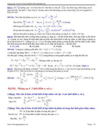 Chuyên đề: VẬT LÝ HẠT NHÂN ÔN THI ĐH-CĐ
Email:lvhungqt@gmail.com Trang 23
Bài 17. Iốt 131
53( I)phóng xạ -
với chu kỳ bán rã T. Ban đầu có 1,83g iốt 131
53( I) . Sau 48,24 ngày, khối lượng của nó
giảm đi 64 lần. Xác định T. Tính số hạt -
đã được sinh ra khi khối lượng của iốt còn lại 0,52g. Cho số Avogađrô NA =
6,022.1023
mol-1
HD Giải : Theo định luật phóng xạ, ta có:
t t
0T T
0
m
m m 2 2
m

  
Theo đề bài: 60m
64 2
m
  . Suy ra:
t t 48,24
6 T 8,04
T 6 6
     ngày
Khối lượng iốt bị phân rã là: m 0m m 1,83 0,52 1,31g     
Số hạt nhân iốt bị phân rã là: 23 21
A
m 1,31
N .N x6,022x10 6,022x10
N 131
    hạt
Một hạt nhân phân rã, phóng xạ 1 hạt -
nên số hạt -
được phóng xạ cũng là N = 6,022 x 1021
hạt.
Bài 18. Một bệnh nhân điều trị bằng đồng vị phóng xạ, dùng tia  để diệt tế bào bệnh. Thời gian chiếu xạ lần đầu là
20t  phút, cứ sau 1 tháng thì bệnh nhân phải tới bệnh viện khám bệnh và tiếp tục chiếu xạ. Biết đồng vị phóng xạ
đó có chu kỳ bán rã T = 4 tháng (coi t T  ) và vẫn dùng nguồn phóng xạ trong lần đầu. Hỏi lần chiếu xạ thứ 3 phải
tiến hành trong bao lâu để bệnh nhân được chiếu xạ với cùng một lượng tia  như lần đầu?
A. 28,2 phút. B. 24,2 phút. C. 40 phút. D. 20 phút.
HD Giải : Lượng tia γ phóng xạ lần đầu: 1 0 0(1 )t
N N e N t
 
    
( công thức gần đúng: Khi x << 1 thì 1-e-x  x, ở đây coi t T  nên 1 - e-λt = λt)
Sau thời gian 2 tháng, một nửa chu kì t = T/2, Lượng phóng xạ trong nguồn phóng xạ sử dụng lần đầu còn
ln2 ln2
2 2
0 0 0
T
t T
N N e N e N e
 

   . Thời gian chiếu xạ lần này t’
ln2 ln2
'2 2
0 0' (1 ) 't
N N e e N e t N

 
 
       Do đó
ln2
2
' 1,41.20 28,2t e t     phút. Chọn: A
Bài 19 : Một lượng chất phóng xạ Radon( Rn222
) có khối lượng ban đầu là m0 = 1mg. Sau 15,2 ngày thì độ phóng xạ của
nó giảm 93,75%. Tính chu kì bán rã và độ phóng xạ của lượng chất phóng xạ còn lại.
HD Giải : + Từ
0 0
0 0
1
1 93,75%
16
4 3,8
4
2 2
t t
T T
H H
H H t t
T ngay
TH H
H H
 
 
   
 
      
  
  
=> Bq
AT
Nm
H
k
A 110
10.578,3
.
2..693,0


DẠNG: Phóng xạ ở 2 thời điểm t1 và t2 :
1.Dạng: Tìm chu kì bán rã khi biết số hạt nhân còn lại ở các thời điểm t1 và t2.
Dùng công thức: N1= N0 ; N2=N0
Lập tỉ số: = =>T =
2.Dạng: Tìm chu kì bán rã khi biết số hạt nhân bị phân rã trong hai thời gian khác nhau.
là số hạt nhân bị phân rã trong thời gian t1
Sau đó t (s): là số hạt nhân bị phân rã trong thời gian t2- t1
-Ban đầu : H0 =
1.t
e  2.t
e 
2
1
N
N ).( 12 tt
e 
2
1
12
ln
2ln)(
N
N
tt 
1N
2N
1
1
t
N
 