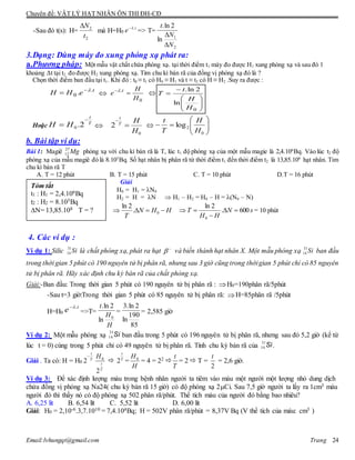 Chuyên đề: VẬT LÝ HẠT NHÂN ÔN THI ĐH-CĐ
Email:lvhungqt@gmail.com Trang 24
-Sau đó t(s): H= mà H=H0 => T=
3.Dạng: Dùng máy đo xung phóng xạ phát ra:
a.Phương pháp: Một mẫu vật chất chứa phóng xạ. tại thời điểm t1 máy đo được H1 xung phóng xạ và sau đó 1
khoảng Δt tại t2 đo được H2 xung phóng xạ. Tìm chu kì bán rã của đồng vị phóng xạ đó là ?
Chọn thời điểm ban đầu tại t1. Khi đó : t0 ≡ t1 có H0 ≡ H1 và t ≡ t2 có H ≡ H2 .Suy ra được :
t
eHH .
0 . 
 
0
.
H
H
e t










0
ln
2ln.
H
H
t
T
Hoặc T
t
HH

 2.0 
0
2
H
HT
t


 






0
2log
H
H
T
t
b. Bài tập ví dụ:
Bài 1: Magiê Mg27
12 phóng xạ với chu kì bán rã là T, lúc t1 độ phóng xạ của một mẫu magie là 2,4.106
Bq. Vào lúc t2 độ
phóng xạ của mẫu magiê đó là 8.105
Bq. Số hạt nhân bị phân rã từ thời điểm t1 đến thời điểm t2 là 13,85.108
hạt nhân. Tim
chu kì bán rã T
A. T = 12 phút B. T = 15 phút C. T = 10 phút D.T = 16 phút
Giải
H0 = H1 = N0
H2 = H = N  H1 – H2 = H0 – H = (N0 – N)
HHN
T
 0.
2ln
sN
HH
T 600.
2ln
0


 = 10 phút
4. Các ví dụ :
Ví dụ 1: Silic là chất phóng xạ, phát ra hạt và biến thành hạt nhân X. Một mẫu phóng xạ ban đầu
trong thời gian 5 phút có 190 nguyên tử bị phân rã, nhưng sau 3 giờ cũng trong thờigian 5 phút chỉ có 85 nguyên
tử bị phân rã. Hãy xác định chu kỳ bán rã của chất phóng xạ.
Giải:-Ban đầu: Trong thời gian 5 phút có 190 nguyên tử bị phân rã : H0=190phân rã/5phút
-Sau t=3 giờ:Trong thời gian 5 phút có 85 nguyên tử bị phân rã: H=85phân rã /5phút
H=H0 =>T= = = 2,585 giờ
Ví dụ 2: Một mẫu phóng xạ ban đầu trong 5 phút có 196 nguyên tử bị phân rã, nhưng sau đó 5,2 giờ (kể từ
lúc t = 0) cùng trong 5 phút chỉ có 49 nguyên tử bị phân rã. Tính chu kỳ bán rã của .
Giải . Ta có: H = H0
T
t

2
T
t
H
2
0
 T
t
2 =
H
H0
= 4 = 22 
T
t
= 2  T =
2
t
= 2,6 giờ.
Ví dụ 3: Để xác định lượng máu trong bệnh nhân người ta tiêm vào máu một người một lượng nhỏ dung dịch
chứa đồng vị phóng xạ Na24( chu kỳ bán rã 15 giờ) có độ phóng xạ 2Ci. Sau 7,5 giờ người ta lấy ra 1cm3 máu
người đó thì thấy nó có độ phóng xạ 502 phân rã/phút. Thể tích máu của người đó bằng bao nhiêu?
A. 6,25 lít B. 6,54 lít C. 5,52 lít D. 6,00 lít
Giải: H0 = 2,10-6.3,7.1010 = 7,4.104Bq; H = 502V phân rã/phút = 8,37V Bq (V thể tích của máu: cm3 )
2
2
t
N t
e .
2
1
ln
2ln.
N
N
t


31
14 Si   31
14 Si


t
e .
H
H
t
0
ln
2ln.
85
190
ln
2ln.3
Si31
14
Si31
14
Tóm tắt
t1 : H1 = 2,4.106Bq
t2 : H2 = 8.105Bq
N= 13,85.108 T = ?
 