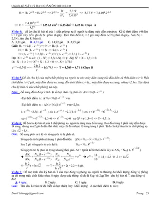 Chuyên đề: VẬT LÝ HẠT NHÂN ÔN THI ĐH-CĐ
Email:lvhungqt@gmail.com Trang 25
H = H0 2-t/T = H0 2-0,5 => 2-0,5 =
0H
H
= 4
10.4,7
37,8 V
=> 8,37 V = 7,4.104.2-0,5
=> V =
37,8
210.4,7 5,04 
= 6251,6 cm3 = 6,25 dm3 = 6,25 lit. Chọn A
Ví dụ 4: để đo chu kì bán rã của 1 chất phóng xạ ß- người ta dùng máy đếm electron. Kể từ thời điểm t=0 đến
t1= 2 giờ máy đếm ghi dc N1 phân rã/giây. Đến thời điểm t2 = 6 giờ máy đếm dc N2 phân rã/giây. Với N2 =
2,3N1. tìm chu kì bán rã.
A. 3,31 giờ. B. 4,71 giờ C. 14,92 giờ D. 3,95 giờ
Giải: H1 = H0 (1- 1t
e 
) => N1 = H0 (1- 1t
e 
)
H2 = H0 (1- 2t
e 
) => N2 = H0 (1- 2t
e 
)
=> (1- 2t
e 
) = 2,3(1- 1t
e 
) => (1- 6
e ) = 2,3 ( 1 - 2
e )
Đặt X = 2
e ta có: (1 – X3) = 2,3(1-X) => (1-X)( X2 + X – 1,3) = 0.
Do X – 1  0 => X2 + X – 1,3 = 0 =>. X = 0,745
2
e = 0,745 => -
T
2ln2
= ln0,745 => T = 4,709 = 4,71 h Chọn B
Ví dụ 5:Để đo chu kỳ của một chất phóng xạ người ta cho máy đếm xung bắt đầu đếm từ thời điểm t0=0. Đến
thời điểm t1=2 giờ, máy đếm được n1 xung, đến thời điểm t2=3t1, máy đếm được n2 xung, với n2=2,3n1. Xác định
chu kỳ bán rã của chất phóng xạ này.
Giải: -Số xung đếm được chính là số hạt nhân bị phân rã: N=N0(1- )
-Tại thời điểm t1: N1= N0(1- )=n1
-Tại thời điểm t2 : N2= N0(1- )=n2=2,3n1
1- =2,3(1- ) 1- =2,3(1- ) 1 + + =2,3
+ -1,3=0 => =x>0 X2 +x-1,3= 0 => T= 4,71 h
Ví dụ 6: Để đo chu kỳ bán rã của 1 chất phóng xạ, người ta dùng máy đếm xung. Ban đầu trong 1 phút máy đếm được
14 xung, nhưng sau 2 giờ đo lần thứ nhất, máy chỉ đếm được 10 xung trong 1 phút. Tính chu kỳ bán rã của chất phóng xạ.
Lấy 4,12  .
Giải : Số xung phát ra tỉ lệ với số nguyên tử bị phân rã.
Số nguyên tử bị phân rã trong 1 phút đầu tiên: N1= N01 – N1= N01(1-
t
e  .
)
Sau 2 giờ số nguyên tử còn lại là: N02 = N01.
t
e .
Số nguyên tử bị phân rã trong khoảng thời gian t = 1phút kể từ thời diểm này là:N2 = N02( 1-
t
e  .
)

t
tt
t
e
eN
N
N
N
eN
eN
N
N .
.
01
01
02
01
.
02
.
01
2
1
.)1(
)1( 










 t
e .
= 24,1
10
14
   t = ln 2
 2ln
2ln
t
T
=> T = t
2ln
2ln
= 2t = 2.2 = 4 giờ.
Ví dụ 7: Để xác định chu kỳ bán rã T của một đồng vị phóng xạ, người ta thường đo khối lượng đồng vị phóng
xạ đó trong mẫu chất khác nhau 8 ngày được các thông số đo là 8µg và 2µg.Tìm chu kỳ bán rã T của đồng vị
đó?
A. 4 ngày. B. 2 ngày. C. 1 ngày. D. 8 ngày.
Giải : Tìm chu kì bán rã khi biết số hạt nhân( hay khối lượng) ở các thời điểm t1 và t2
 t
e .
 1.t
e 
 2.t
e 
2.t
e  1.t
e 
 1.3 t
e  1.t
e 

1.t
e  1.2 t
e 
 1.2 t
e  1.t
e  1.t
e 

 