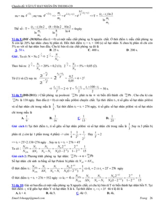 Chuyên đề: VẬT LÝ HẠT NHÂN ÔN THI ĐH-CĐ
Email:lvhungqt@gmail.com Trang 26
m1= m0
1.t
e 
; m2=m0
2.t
e 
=>
1
2
m
m
=
).( 12 tt
e 
=
2 1
ln2
.( )t t
T
e

=>T = 2 1
1
2
( )ln 2
ln
t t
m
m

Thế số : T = 2 1
1
2
( )ln 2
ln
t t
m
m

=
(8 0)ln 2
8
ln
2

=
8ln 2
4 ày
ln 4
ng
Ví dụ 8:(ĐH -2010)Ban đầu (t = 0) có một mẫu chất phóng xạ X nguyên chất. Ở thời điểm t1 mẫu chất phóng xạ
X còn lại 20% hạt nhân chưa bị phân rã. Đến thời điểm t2 = t1 + 100 (s) số hạt nhân X chưa bị phân rã chỉ còn
5% so với số hạt nhân ban đầu. Chu kì bán rã của chất phóng xạ đó là
A. 50 s. B. 25 s. C. 400 s. D. 200 s.
Giải . Ta có: N = N0 T
t

2  T
t

2 =
0N
N
.
Theo bài ra: T
t1
2

=
0
1
N
N
= 20% = 0,2 (1); T
t2
2

=
0
2
N
N
= 5% = 0,05 (2).
Từ (1) và (2) suy ra:
T
t
T
t
2
1
2
2


= T
tt 12
2

=
05,0
2,0
= 4 = 22

T
tt 12 
= 2  T =
2
100
2
1112 tttt 


= 50 s.
Ví dụ 9:(ĐH-2011) : Chất phóng xạ poolooni Po210
84 phát ra tia  và biến đổi thành chì Pb206
82 . Cho chu kì của
Po210
84 là 138 ngày. Ban đầu (t = 0) có một mẫu pôlôni chuyên chất. Tại thời điểm t1, tỉ số giữa số hạt nhân pôlôni
và số hạt nhân chì trong mẫu là
3
1
. Tại thời điểm t2 = t1 + 276 ngày, tỉ số giữa số hạt nhân pôlôni và số hạt nhân
chì trong mẫu là
A.
9
1
. B.
16
1
. C.
15
1
. D.
25
1
.
Giải cách 1: Tại thời điểm t1, tỉ số giữa số hạt nhân pôlôni và số hạt nhân chì trong mẫu là
3
1
.Suy ra 3 phần bị
phân rã ,( còn lại 1 phần trong 4 phần) -> còn 2
1 1 1
4 2
2
t
T
  Hay 2
t
T

=> t1 = 2T=2.138=276 ngày . Suy ra t2 = t1 + 276 = 4T
Ta có :
4 4
2 02 2
4 4
2 2 0 2 0
.2 2 1
(1 2 ) 1 2 15
Po
Pb
N NN N
N N N N N
 
 
    
   
Giải cách 2: Phương trình phóng xạ hạt nhân: Po210
84  + Pb206
82
Số hạt nhân chì sinh ra bằng số hạt Poloni bị phân rã: Popb NN 
Ở thời điểm t1: 27622
3
1
)21(
2.
111
0
1
0
10
1
1
1
1
1






 

Ttk
N
N
NN
N
N
N
N
N
k
k
Pb
Po
ngày
Ở thời điểm t2 = t1 + 276 = 552 ngày  k2 = 4
15
1
21
2
)21(
2.
4
4
2
0
2
0
20
2
2
2
2
2








 



k
k
Pb
Po
N
N
NN
N
N
N
N
N
Ví dụ 10: Giả sử banđầu có một mẫu phóng xạ X nguyên chất, có chu kỳ bán rã T và biến thành hạt nhân bền Y. Tại
thời điểm 1t tỉ lệ giữa hạt nhân Y và hạt nhân X là k. Tại thời điểm 2 1 2t t T  thì tỉ lệ đó là
A. k + 4. B. 4k/3. C. 4k+3. D. 4k.
 