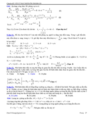 Chuyên đề: VẬT LÝ HẠT NHÂN ÔN THI ĐH-CĐ
Email:lvhungqt@gmail.com Trang 27
Giải: .Áp dụng công thức ĐL phóng xạ ta có:
1
1 1
1
1
01
1 1 0
(1 ) 1
1
t
Y t
t
X
N N eN
k e
N N N e k







    

(1)
2 1
2
2 1 1
2
( 2 )
02
2 ( 2 ) 2
1 2 0
(1 ) (1 ) 1
1
t t T
Y
t t T t T
X
N N eN e
k
N N N e e e e
 
   
  
    
 
      (2)
Ta có:
ln 2
2
2 2ln 2 1
4
T
T T
e e e 
 
   (3).
Thay (1), (3) vào (2) ta được tỉ lệ cần tìm: 2
1
1 4 3
1 1
1 4
k k
k
   

. Chọn đáp án C
Ví dụ 11: Để cho chu kì bán rã T của một chất phóng xạ, người ta dùng máy đếm xung. Trong t1 giờ đầu tiên
máy đếm được n1 xung; trong t2 = 2t1 giờ tiếp theo máy đếm được n2 =
64
9
n1 xung. Chu kì bán rã T có giá trị
là bao nhiêu?
A. T = t1/2 B. T = t1/3 C. T = t1/4 D. T = t1/6
Giải: Ta có n1 = N1 = N0(1- 1t
e 
)
n2 = N2 = N1(1- 2t
e 
) = N0
1t
e 
(1- 12 t
e 
)
2
1
n
n
=
)1(
1
11
1
2 tt
t
ee
e






=
)1(
1
2
XX
X


(Với X = 1t
e 
do đó ta có phương trình: X2 + X =
2
1
n
n
=
64
9
hay X2 + X –
64
9
= 0. Phương btrình có các nghiệm X1 = 0,125 và
X2 = - 1,125 <0 loại
e-t
1 = 0,125 --- -t1 = ln 0,125  -
T
2ln
t1 = ln0,125 T = -
125,0ln
2ln
t1=
3
1t
. Chọn B
Ví dụ 12: Một bệnh nhân điều trị ưng thư bằng tia gama lần đầu tiên điều trị trong 10 phút . Sau 5 tuần điêu trị
lần 2. Hỏi trong lần 2 phải chiếu xạ trong thời gian bao lâu để bệnh nhân nhận được tia gama như lần đầu tiên .
Cho chu kỳ bán rã T=70 ngày và xem : t<< T
A, 17phút B. 20phút C. 14phút D. 10 phút
01 1 01
02 2 135
02 2 70
1
2 14
2
2
N N t N
N t t
N N t


  
     
  
.Chọn C
Ví dụ 13: Một bệnh nhân điều trị bằng đồng vị phóng xạ, dùng tia  để diệt tế bào bệnh. Thời gian chiếu xạ lần đầu
là 20t  phút, cứ sau 1 tháng thì bệnh nhân phải tới bệnh viện khám bệnh và tiếp tục chiếu xạ. Biết đồng vị phóng
xạ đó có chu kỳ bán rã T = 4 tháng (coi t T  ) và vẫn dùng nguồn phóng xạ trong lần đầu. Hỏi lần chiếu xạ thứ 3
phải tiến hành trong bao lâu để bệnh nhân được chiếu xạ với cùng một lượng tia  như lần đầu?
A. 28,2 phút. B. 24,2 phút. C. 40 phút. D. 20 phút.
Giải: Lượng tia γ phóng xạ lần đầu: 1 0 0(1 )t
N N e N t
 
    
( áp dụng công thức gần đúng: Khi x << 1 thì 1-e-x  x, ở đây coi t T  nên 1 - e-λt = λt
Sau thời gian 2 tháng, một nửa chu kì t = T/2, Lượng phóng xạ trong nguồn phóng xạ sử dụng lần đầu còn
ln 2 ln 2
2 2
0 0 0
T
t T
N N e N e N e
 

   . Thời gian chiếu xạ lần này t’
 