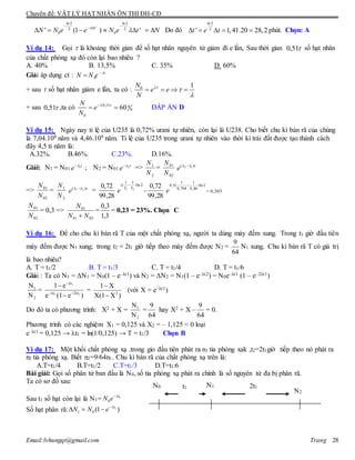 Chuyên đề: VẬT LÝ HẠT NHÂN ÔN THI ĐH-CĐ
Email:lvhungqt@gmail.com Trang 28
ln 2 ln 2
'2 2
0 0' (1 ) 't
N N e e N e t N

 
 
       Do đó
ln2
2
' 1,41.20 28,2t e t     phút. Chọn: A
Ví dụ 14: Gọi  là khoảng thời gian để số hạt nhân nguyên tử giảm đi e lần, Sau thời gian 51,0 số hạt nhân
của chất phóng xạ đó còn lại bao nhiêu ?
A. 40% B. 13,5% C. 35% D. 60%
Giải áp dụng ct : 0
t
N N e 

+ sau  số hạt nhân giảm e lần, ta có : 0 1N
e e
N



   
+ sau 51,0 ,ta có 0,51 0
0
0
60
N
e
N
 
  ĐÁP ÁN D
Ví dụ 15: Ngày nay tỉ lệ của U235 là 0,72% urani tự nhiên, còn lại là U238. Cho biết chu kì bán rã của chúng
là 7,04.108 năm và 4,46.109 năm. Tỉ lệ của U235 trong urani tự nhiên vào thời kì trái đất được tạo thánh cách
đây 4,5 tỉ năm là:
A.32%. B.46%. C.23%. D.16%.
Giải: N1 = N01
t
e 1
; N2 = N01
t
e 2
=>
2
1
N
N
=
02
01
N
N t
e )( 12  
=>
02
01
N
N
=
2
1
N
N t
e )( 21  
=
28,99
72,0 2ln)
11
(
21 TT
t
e

=
28,99
72,0 2ln)
46,4
1
704,0
1
(5,4 
e = 0,303
02
01
N
N
= 0,3 =>
0201
01
NN
N

=
3,1
3,0
= 0,23 = 23%. Chọn C
Ví dụ 16: Để cho chu kì bán rã T của một chất phóng xạ, người ta dùng máy đếm xung. Trong t1 giờ đầu tiên
máy đếm được N1 xung; trong t2 = 2t1 giờ tiếp theo máy đếm được N2 =
9
64
N1 xung. Chu kì bán rã T có giá trị
là bao nhiêu?
A. T = t1/2 B. T = t1/3 C. T = t1/4 D. T = t1/6
Giải : Ta có N1 = N1 = N0(1 – e–λt1) và N2 = N2 = N1(1 – e–λt2) = N0e–λt1 (1 – e–2λt1)
1
2
N
N
=
1
1 1
λt
λt 2λt
1 e
e (1 e )

 


= 2
1 X
X(1 X )


(với X = e–λt1)
Do đó ta có phương trình: X2 + X = 1
2
N
N
=
64
9
hay X2 + X –
64
9
= 0.
Phương trình có các nghiệm X1 = 0,125 và X2 = – 1,125 < 0 loại
e–λt1 = 0,125 → t1 = ln(1/0,125) → T = t1/3 Chọn B
Ví dụ 17: Một khối chất phóng xạ .trong gio đầu tiên phát ra n1 tia phóng xak ,t2=2t1giờ tiếp theo nó phát ra
n2 tia phóng xạ. Biết n2=9/64n1. Chu kì bán rã của chất phóng xạ trên là:
A.T=t1/4 B.T=t1/2 C.T=t1/3 D.T=t1/6
Bài giải: Gọi số phân tử ban đầu là N0, số tia phóng xạ phát ra chính là số nguyên tử đa bị phân rã.
Ta có sơ đồ sau:
Sau t1 số hạt còn lại là N1= 1
0
t
N e 
Số hạt phân rã: 1
1 0 (1 )t
N N e 
  
N1N0
N2
t1 2t1
 