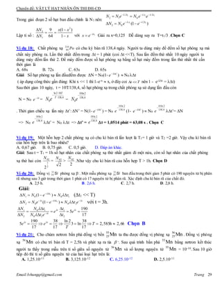 Chuyên đề: VẬT LÝ HẠT NHÂN ÔN THI ĐH-CĐ
Email:lvhungqt@gmail.com Trang 29
Trong giai đoạn 2 số hạt ban đầu chính là N1 nên:
1 1 1
1 1
.2 . .2
2 1 0.
. .2
2 0. (1 )
t t t
t t
N N e N e e
N N e e
  
 
  
 
 
  
Lập tỉ số :
2
2
1
9 (1 )
64 1
N x x
N x
 
 
  với 1t
x e 
 Giải ra x=0,125 Dễ dàng suy ra T=t1/3 .Chọn C
Ví dụ 18: Chất phóng xạ Po210
84 có chu kỳ bán rã 138,4 ngày. Người ta dùng máy để đếm số hạt phóng xạ mà
chất này phóng ra. Lần thứ nhất đếm trong t = 1 phút (coi t <<T). Sau lần đếm thứ nhất 10 ngày người ta
dùng máy đếm lần thứ 2. Để máy đếm được số hạt phóng xạ bằng số hạt máy đếm trong lần thứ nhất thì cần
thời gian là
A. 68s B. 72s C. 63s D. 65s
Giải Số hạt phóng xạ lần đầu:đếm được N = N0(1- 't
e 
)  N0 t
( áp dụng công thức gần đúng: Khi x << 1 thì 1-e-x  x, ở đây coi t T  nên 1 - e-λt = λt)
Sau thời gian 10 ngày, t = 10T/138,4, số hạt phóng xạ trong chất phóng xạ sử dụng lần đầu còn
N = N0
t
e 
=
ln2 10
138,4
0
T
T
N e

=
10ln2
138,4
0N e

. Thời gian chiếu xạ lần này t’: N’ = N(1- 't
e 
) = N0
4,138
2ln10

e (1- 't
e 
)  N0
4,138
2ln10

e t’= N
=> N0
4,138
2ln10

e t’ = N0 t => t’ =
4,138
2ln10
e t = 1,0514 phút = 63,08 s . Chọn C
Ví dụ 19: Một hỗn hợp 2 chất phóng xạ có chu kì bán rã lần lượt là T1= 1 giờ và T2 =2 giờ. Vậy chu kì bán rã
của hỗn hợp trên là bao nhiêu?
A. 0,67 giờ. B. 0,75 giờ. C. 0,5 giờ. D. Đáp án khác.
Giải: Sau t = T1 = 1h số hạt nhân của chất phóng xạ thứ nhất giảm đi một nửa, còn số hạt nhân của chất phóng
xạ thứ hai còn
2
1
02
2
N
=
2
02N
>
2
02N
.Như vậy chu kì bán rã cảu hỗn hợp T > 1h. Chọn D
Ví dụ 20: Đồng vị phóng xạ –
. Một mẫu phóng xạ ban đầu trong thời gian 5 phút có 190 nguyên tử bị phân
rã nhưng sau 3 giờ trong thời gian 1 phút có 17 nguyên tử bị phân rã. Xác định chu kì bán rã của chất đó.
A. 2,5 h. B. 2,6 h. C. 2,7 h. D. 2,8 h.
Giải:
1
1 0 0 1(1 )t
N N e N t
 
     (t1 << T)
2
2 0 0 2(1 )tt t
N N e e N t e 
  
     với t = 3h.
0 11 1
2 0 2 2
190
5
17
t t
t
N tN t
e e
N N t e t
 


 
 
   
  
190 38 ln 2 38
5 3 ln 2,585 2,6
17 17 17
t t
e e T h h
T
 
        Chọn B
Ví dụ 21: Cho chùm nơtron bắn phá đồng vị bền
55
25Mn ta thu được đồng vị phóng xạ
56
25Mn . Đồng vị phóng
xạ
56
Mn có chu trì bán rã T = 2,5h và phát xạ ra tia  -. Sau quá trình bắn phá
55
Mn bằng nơtron kết thúc
người ta thấy trong mẫu trên tỉ số giữa số nguyên tử
56
Mn và số lượng nguyên tử
55
Mn = 10-10. Sau 10 giờ
tiếp đó thì tỉ số giữa nguyên tử của hai loại hạt trên là:
A. 1,25.10-11 B. 3,125.10-12 C. 6,25.10-12 D. 2,5.10-11
Si
 Si

 