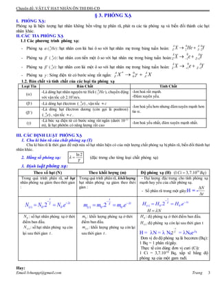 Chuyên đề: VẬT LÝ HẠT NHÂN ÔN THI ĐH-CĐ
Email:lvhungqt@gmail.com Trang 3
§ 3. PHÓNG XẠ
I. PHÓNG XẠ:
Phóng xạ là hiện tượng hạt nhân không bền vững tự phân rã, phát ra các tia phóng xạ và biến đổi thành các hạt
nhân khác.
II. CÁC TIA PHÓNG XẠ
1.1 Các phương trình phóng xạ:
- Phóng xạ 4
2( )He : hạt nhân con lùi hai ô so với hạt nhân mẹ trong bảng tuần hoàn:
4 4
2 2
A A
Z ZX He Y
 
- Phóng xạ 0
1( )e
 : hạt nhân con tiến một ô so với hạt nhân mẹ trong bảng tuần hoàn:
0
1 1
A A
Z ZX e Y  
- Phóng xạ 0
1( )e
 : hạt nhân con lùi một ô so với hạt nhân mẹ trong bảng tuần hoàn:
0
1 1
A A
Z ZX e Y  
- Phóng xạ  : Sóng điện từ có bước sóng rất ngắn:
* 0
0
A A
Z ZX X 
1.2. Bản chất và tính chất của các loại tia phóng xạ
Loại Tia Bản Chất Tính Chất
()
-Là dòng hạt nhân nguyên tử Heli ( 4
2 He ), chuyển động
với vận tốc cỡ 2.107
m/s.
-Ion hoá rất mạnh.
-Đâm xuyên yếu.
(-
) -Là dòng hạt êlectron 0
1( )e , vận tốc c
-Ion hoá yếu hơn nhưng đâmxuyên mạnh hơn
tia .(+
)
-Là dòng hạt êlectron dương (còn gọi là pozitron)
0
1( )e , vận tốc c .
()
-Là bức xạ điện từ có bước sóng rất ngắn (dưới 10-11
m), là hạt phôtôn có năng lượng rất cao
-Ion hoá yếu nhất, đâm xuyên mạnh nhất.
III. CÁC ĐỊNH LUẬT PHÓNG XẠ
1. Chu kì bán rã của chất phóng xạ (T)
Chu kì bán rã là thời gian để một nửa số hạt nhân hiện có của một lượng chất phóng xạ bị phân rã, biến đổi thành hạt
nhân khác.
2. Hằng số phóng xạ:
ln 2
T
  (đặc trưng cho từng loại chất phóng xạ)
3. Định luật phóng xạ:
Theo số hạt (N) Theo khối lượng (m) Độ phóng xạ (H) 10
(1 3,7.10 )Ci Bq
Trong quá trình phân rã, số hạt
nhân phóng xạ giảm theo thời gian
:
Trong quá trình phân rã, khốilượng
hạt nhân phóng xạ giảm theo thời
gian :
- Đại lượng đặc trưng cho tính phóng xạ
mạnh hay yếu của chất phóng xạ.
- Số phân rã trong một giây:H = -
( ) 0 0.2 .


 
t
tT
tN N N e 
( ) 0 0.2 .


 
t
tT
tm m m e 
( ) 0 0.2 .


 
t
tT
tH H H e 
H N
0N : số hạt nhân phóng xạ ở thời
điểm ban đầu.
( )tN : số hạt nhân phóng xạ còn
lại sau thời gian t .
0m : khối lượng phóng xạ ở thời
điểm ban đầu.
( )tm : khối lượng phóng xạ còn lại
sau thời gian t .
0H : độ phóng xạ ở thời điểm ban đầu.
( )tH :độ phóng xạ còn lại sau thời gian t
H = N =  N0 = N0e-t
Đơn vị đo độ phóng xạ là becơren (Bq):
1 Bq = 1 phân rã/giây.
Thực tế còn dùng đơn vị curi (Ci):
1 Ci = 3,7.1010 Bq, xấp xĩ bằng độ
phóng xạ của một gam rađi.
Hay:
t
N


T
t
2
 
