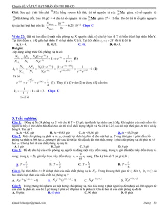 Chuyên đề: VẬT LÝ HẠT NHÂN ÔN THI ĐH-CĐ
Email:lvhungqt@gmail.com Trang 30
Giải: Sau quá trình bắn phá 55
Mn bằng nơtron kết thúc thì số nguyên tử của 56
25Mn giảm, cò số nguyên tử
55
25Mn không đổi, Sau 10 giờ = 4 chu kì số nguyên tử của 56
25Mn giảm 24 = 16 lần. Do đó thì tỉ số giữa nguyên
tử của hai loại hạt trên là:
55
56
Mn
Mn
N
N
=
16
10 10
= 6,25.10-12 Chọn C
Ví dụ 22: Giả sử ban đầu có một mẫu phóng xạ X nguyên chất, có chu kỳ bán rã T và biến thành hạt nhân bền Y.
Tại thời điểm 1t tỉ lệ giữa hạt nhân Y và hạt nhân X là k. Tại thời điểm 2 1 2t t T  thì tỉ lệ đó là
A. k + 4. B. 4k/3. C. 4k. D. 4k+3.
Bài giải:
.Áp dụng công thức ĐL phóng xạ ta có:
1
1 1
1
1
01
1 1 0
(1 ) 1
1
t
Y t
t
X
N N eN
k e
N N N e k







    

(1)
2 1
2
2 1 1
2
( 2 )
02
2 ( 2 ) 2
1 2 0
(1 ) (1 ) 1
1
t t T
Y
t t T t T
X
N N eN e
k
N N N e e e e
 
   
  
    
 
      (2)
Ta có
ln2
2
2 2ln2 1
4
T
T T
e e e

 
   (3). Thay (1), (3) vào (2) ta được tỉ lệ cần tìm:
2
1
1 4 3
1 1
1 4
k k
k
   

. Chọn C
5.Trắc nghiệm:
Câu 1: Đồng vị Na 24 phóng xạ 
với chu kì T = 15 giờ, tạo thành hạt nhân con là Mg. Khi nghiên cứu một mẫu chất
người ta thấy ở thời điểm bắt đầu khảo sát thì tỉ số khối lượng Mg24 và Na 24 là 0.25, sau đó một thời gian ∆t thì tỉ số ấy
bằng 9. Tìm ∆t ?
A. ∆t =4,83 giờ B. ∆t =49,83 giờ C. ∆t =54,66 giờ D. ∆t = 45,00 giờ
Câu 2: Một chất phóng xạ phát ra tia , cứ một hạt nhân bị phân rã cho một hạt . Trong thời gian 1 phút đầu chất
phóng xạ phát ra 360 hạt , nhưng 6 giờ sau, kể từ lúc bắt đầu đo lần thứ nhất, trong 1 phút chất phóng xạ chỉ phát ra 45
hạt . Chu kỳ bán rã của chất phóng xạ này là:
A. 1 giờ B. 2 giờ C. 3 giờ D. 4 giờ
Câu 3: Để đo chu kỳ của chất phóng xạ, người ta dùng một máy đếm xung. trong t1 giờ đầu tiên máy đếm được n1
xung; trong t2 = 2t1 giờ tiếp theo máy đếm được 2 1
9
64
n n xung. Chu kỳ bán rã T có gí trị là :
A. 1
3
t
T  B. 1
2
t
T  C. 1
4
t
T  D. 1
6
t
T 
Câu 4. Tại thời điểm 0t  số hạt nhân của mẫu chất phóng xạ là 0N . Trong khoảng thời gian từ 1t đến 2t 2 1( )t t có
bao nhiêu hạt nhân của mẫu chất đó phóng xạ ?
A. 1 2 1( )
0 ( 1)t t t
N e e   
 B. 2 2 1( )
0 ( 1)t t t
N e e  
 C.
2 1( )
0
t t
N e  
D.
2 1( )
0
t t
N e  
Câu 5: Trong phòng thí nghiệm có một lượng chất phóng xạ, ban đầu trong 1 phút người ta đếm được có 360 nguyên tử
của chất bị phân rã, sau đó 2 giờ trong 1 phút có 90 phân tử bị phân rã. Chu kì bán rã của chất phóng xạ đó là
A. 30 phút B. 60 phút C. 90 phút D. 45 phút
 