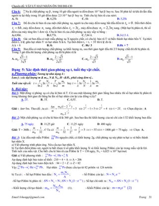 Chuyên đề: VẬT LÝ HẠT NHÂN ÔN THI ĐH-CĐ
Email:lvhungqt@gmail.com Trang 31
Câu 6: 24
11 Na là chất phóng xạ -
, trong 10 giờ đầu người ta đếm được 1015
hạt -
bay ra. Sau 30 phút kể từ khi đo lần đầu
người ta lại thấy trong 10 giờ đếm dược 2,5.1014
hạt -
bay ra. Tính chu kỳ bán rã của nátri.
A. 5h B. 6,25h C. 6h D. 5,25h
Câu 7: Để đo chu kì bán rã của một chất phóng xạ, người ta cho máy đếm xung bắt đầu đếm từ 0 0t  . Đến thời điểm
1 6t h , máy đếm đươc 1n xung, đến thời điểm 2 13 ,t t máy đếm được 2 12,3n n xung. (Một hạt bị phân rã, thì số
đếm của máy tăng lên 1 đơn vị). Chu kì bán rã của chất phóng xạ này xấp xỉ bằng :
A.6,90h. B.0,77h. C.7,84 h. D.14,13 h.
Câu 8: Giả sử ban đầu có một mẫu phóng xạ X nguyên chất, có chu kỳ bán rã T và biến thành hạt nhân bền Y. Tạithời
điểm t1 tỉ lệ giữa hạt nhân Y và hạt nhân X là k. Tại thời điểm t2 = t1 + 3T thì tỉ lệ đó là :
A.k + 8 B.8k C. 8k/ 3 D.8k + 7
Câu 9: Ban đầu có một lượng chất phóng xạ khối lượng mo sau thời gian 6giờ đầu thì 2/3 lượng chất đó đã bị phân rã.
Trong 3 giờ đầu thì lượng chất phóng xạ đã bị phân rã là
A. 0
3 1
.
3 3
m

B. 0
2 3
.
2 3
m

C. 0
2 3
.
3
m

D. 0
3 1
.
3
m

Dạng 5: Xác định thời gian phóng xạ t, tuổi thọ vật chất.
a.Phương pháp: Tương tự như dạng 4 :
Lưu ý : các đại lượng m & m0 , N & N0 , H –&H0 phải cùng đơn vị ..
Tuổi của vật cổ: 0 0
ln ln
ln 2 ln 2
N mT T
t
N m
  hay 0 01 1
ln ln
N m
t
N m 
  .
b. Bài tập:
Bài 1: Một đồng vị phóng xạ có chu kì bán rã T. Cứ sau một khoảng thời gian bằng bao nhiêu thì số hạt nhân bị phân rã
trong khoảng thời gian đó bằng ba lần số hạt nhân còn lại của đồng vị ấy?
A. 2T. B. 3T. C. 0,5T. D. T.
Giải : m=3m. Theo đề , ta có : 3
2.
)21(
0
0






T
t
T
t
m
m
m
m
 42312  T
t
T
t
 t = 2T.  Chọn đáp án : A
Bài 2: Một chất phóng xạ có chu kì bán rã là 360 giờ. Sau bao lâu thì khối lượng của nó chỉ còn 1/32 khối lượng ban đầu
:
A. 75 ngày B. 11,25 giờ C. 11,25 ngày D. 480 ngày
Giải: T = 360h ;
32
1
0

m
m
. t? Ta có
32
1
0

m
m
5
2
1
  5
T
t
 t = 5Tt = 1800 giờ = 75 ngày.  Chọn A.
Bài 3: Lúc đầu một mẫu Pôlôni 210
84 Po nguyên chất, có khối lượng 2g, chất phóng xạ này phát ra hạt  và biến thành
hạt nhân X.
a) Viết phương trình phản ứng. Nêu cấu tạo hạt nhân X.
b) Tại thới điểm khảo sát, người ta biết được tỉ số giữa khối lượng X và khối lượng Pôlôni còn lại trong mẫu vật là 0,6.
Tính tuổi của mẫu vật. Cho biết chu kì bán rã của Pôlôni là T = 138 ngày, NA = 6,023 x 1023
hạt/mol.
Giải a) Viết phương trình : 210 1 A
84 2 ZPo He X 
Ap dụng định luật bảo toàn số khối : 210 = 4 + A  A = 206
Ap dụng định luật bảo toàn điện tích : 84 = 2 + Z  Z = 82
Vậy 210 1 206
84 2 82Po He Pb  . Hạt nhân 210
84 Po được cấu tạo từ 82 prôtôn và 124 nơtrôn
b) Ta có : - Số hạt Pôlôni ban đầu : o A
o
m N
N
A
 ; - Số Pôlôni còn lại :
t
oN N .e

-Số hạt Pôlôni bị phân rã : oN N N   ;
t
oN N (1 e )
   ;- Số hạt chì sinh ra :
t
Pb oN N N (1 e )
   
- Khối lượng chì tạo thành : Pb Pb
Pb
A
N .A
m
N
 (1); - Khối Pôlôni còn lại :  t
om m e 2

 