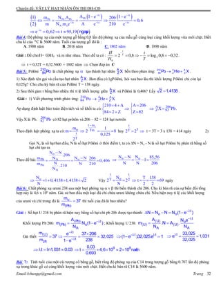 Chuyên đề: VẬT LÝ HẠT NHÂN ÔN THI ĐH-CĐ
Email:lvhungqt@gmail.com Trang 32
 
 
   
 
t t
PbPb Pb Pb
t t t
A o
t
A 1 e 1 e1 m N .A 206
0,6
2 m N .m e A e 210 e
e 0,62 t 95,19
 
  

 
    
    ngaøy
Bài 4: Độ phóng xạ của một tượng gỗ bằng 0,8 lần độ phóng xạ của mẫu gỗ cùng loại cùng khối lượng vừa mới chặt. Biết
chu kì của 14
C là 5600 năm. Tuổi của tượng gỗ đó là :
A. 1900 năm B. 2016 năm C. 1802 năm D. 1890 năm
Giải : Đề cho:H= 0,8H0 và m như nhau. Theo đề ta có : 32,08,0log8,02 2
0


T
t
H
H T
t
.
 t = 0,32T = 0,32.5600 = 1802 năm  Chọn đáp án C
Bài 5: Pôlôni 210
84Po là chất phóng xạ  tạo thành hạt nhân A
Z X bền theo phản ứng:  210 4 A
84 2 ZPo He X .
1) Xác định tên gọi và cấu tạo hạt nhân A
Z X . Ban đầu có 1gPôlôni, hỏi sau bao lâu thì khối lượng Pôlôni chỉ còn lại
0,125g? Cho chu kỳ bán rã của Pôlôni T = 138 ngày.
2) Sau thời gian t bằng bao nhiêu thì tỉ lệ khối lượng giữa A
Z X và Pôlôni là 0,406? Lấy 2 1,4138 .
Giải : 1) Viết phương trình phản ứng: 210 4 A
84 2 ZPo He X 
Ap dụng định luật bảo toàn điện tích và số khối ta có:
210 4 A A 206
84 2 Z Z 82
   
 
   
A 206
Z 82X Pb  .
Vậy X là Pb. 206
82 Pb có 82 hạt prôtôn và 206 – 82 = 124 hạt nơtrôn
Theo định luật phóng xạ ta có:
ot m
o Tm
t
T
m 1
m 2 8
0,125
2

    hay
t
3T2 2  t = 3T = 3 x 138 = 414 ngày 2)
Gọi No là số hạt ban đầu, N là số hạt Pôlôni ở thời điểm t, ta có ∆N = No - N là số hạt Pôlôni bị phân rã bằng số
hạt chì tạo ra
Theo đề bài:
o
Pb oA
Po
A
N N
.206
m N NN 206
. 0,406
Nm N 210.210
N


  
o oN N N 85,56
1
N N 206

   
oN
1 0,4138 1,4138 2
N
     Vậy
1 1
oT 2N T 138
2 2 t 69
N 2 2
      ngày
Bài 6: Chất phóng xạ urani 238 sau một loạt phóng xạ  v  thì biến thành chì 206. Chu kì bán rã của sự biến đổi tổng
hợp này là 4,6 x 109
năm. Giả sử ban đầu một loại đá chỉ chứa urani không chứa chì. Nếu hiện nay tỉ lệ các khối lượng
của urani và chì trong đá là u
(Pb)
m
37
m
thì tuổi của đá là bao nhiêu?
Giải : Số hạt U 238 bị phân rã hiện nay bằng số hạt chì pb 206 được tạo thành: 
     t
o oN N N N (1 e )
Khối lượng Pb 206: 
 
(Pb) t
(Pb) o
A
A
m N (1 e )
N
; Khối lượng U 238:

 
t
(U) o
(U) (U)
A A
A N e
m .N A .
N N
Giả thiết 
(U)
pb
m
37
m



  

t
t
e 37 206
32,025
2381 e
 
  t t
(1 e )32,025.e 1

  t 33,025
e 1,031
32,025
  t ln1,031 0.03      9 80.03
t 4,6 10 2 10 naêm
0.693
Bài 7: Tính tuổi của một cái tượng cổ bằng gỗ, biết rằng độ phóng xạ của C14 trong tượng gỗ bằng 0.707 lần độ phóng
xạ trong khúc gỗ có cùng khối lượng vừa mới chặt. Biết chu kì bán rã C14 là 5600 năm.
 