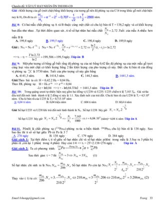 Chuyên đề: VẬT LÝ HẠT NHÂN ÔN THI ĐH-CĐ
Email:lvhungqt@gmail.com Trang 33
Giải : Khối lượng của gỗ (mới chặt) bằng khối lượng của tượng gỗ nên độ phóng xạ của C14 trong khúc gỗ mới chặt hiện
nay là Ho.Do đó ta có 
     
t
(t) t T
o
H 1 T
e 2 0,707 t 2800
H 22
năm.
Bài 8: Có hai mẫu chất phóng xạ A và B thuộc cùng một chất có chu kỳ bán rã T = 138,2 ngày và có khối lượng
ban đầu như nhau . Tại thời điểm quan sát , tỉ số số hạt nhân hai mẫu chất 2,72B
A
N
N
 .Tuổi của mẫu A nhiều hơn
mẫu B là
A. 199,8 ngày B. 199,5 ngày C. 190,4 ngày D. 189,8 ngày
Giải : NA = N0
1t
e 
; NB = N0
2t
e 
. 2 1( )
1 2
ln 2
2,72 ( ) ln 2,72t tB
A
N
e t t
N T
 
    
=> t1 – t2 =
ln 2,72
199,506 199,5
ln 2
T
  ngày. Đáp án B
Bài 9: Một pho tượng cổ bằng gỗ biết rằng độ phóng xạ của nó bằng 0,42 lần độ phóng xạ của một mẫu gỗ tươi
cùng loại vừa mới chặt có khối lượng bằng 2 lần khối lượng của pho tượng cổ này. Biết chu kì bán rã của đồng
vị phóng xạ C14
6 là 5730 năm. Tuổi của pho tượng cổ này gần bằng
A. 4141,3 năm. B. 1414,3 năm. C. 144,3 năm. D. 1441,3 năm.
Giải:Theo bài ta có: H = 0,42.2 H0 = 0,84 H0.
Theo ĐL phóng xạ: H = H0 e-t. => e-t = 0,84
-t = ln0,84 => t = - ln0,84.T/ln2 = 1441,3 năm Đáp án D
Bài 10: Trong quặng urani tự nhiên hiện nay gồm hai đồng vị U238 và U235. U235 chiếm tỉ lệ 7,143 . Giả sử lúc
đầu tráI đất mới hình thành tỉ lệ 2 đồng vị này là 1:1. Xác định tuổi của trái đất. Chu kì bán rã của U238 là T1= 4,5.109
năm. Chu kì bán rã của U235 là T2= 0,713.109
năm
A: 6,04 tỉ năm B: 6,04 triệu năm C: 604 tỉ năm D: 60,4 tỉ năm
Giải Số hạt U235 và U238 khi trái đất mới hình thành là N0 . Số hạt U238 bây giờ
Số hạt U235 bây giờ => (năm)= 6,04 tỉ năm Đáp án A
Bài 11. Pônôli là chất phóng xạ (210Po84) phóng ra tia α biến thành 206Pb84, chu kỳ bán rã là 138 ngày. Sau
bao lâu thì tỉ số số hạt giữa Pb và Po là 3 ?
A. 276 ngày B. 138 ngày C. 179 ngày D. 384 ngày
Giải cách 1: Tại thời điểm t, tỉ số giữa số hạt nhân chì và số hạt nhân pôlôni trong mẫu là 3.Suy ra 3 phần bị
phân rã ,còn lại 1 phần( trong 4 phần) Hay cỏn 1/4 => t1 = 2T=2.138=276 ngày . Đáp án A
Giải cách 2: Ta có phương trình:
210 4 206
84 2 82
Phong Xa
Po Pb 
Sau thời gian t = ? thì 3 3Pb
Pb Po
Po
N
N N
N
   (1)
Số hạt nhân chì sinh ra là NPb: .
206
Pb
Pb A
m
N N Số hạt nhân Po còn lại NPo:
0 o o
. .
2 .2 210.2
oP oP
t A At t t
T T T
me
N m m
N N N
A
  
Thay vào ( 1) ta có:
o o
o. 3. . 210. 3 .206 210. .2 3.206 (2)
206
210.2 2
t
Pb oP oP T
A A Pb Pb oPt t
T T
m m m
N N m m m    
00
0
1T
t
2.01

 NN
2T
t
2.02

 NN 9
2
1
10.04,6
1000
143,7
 t
N
N
 