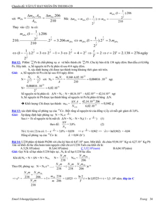 Chuyên đề: VẬT LÝ HẠT NHÂN ÔN THI ĐH-CĐ
Email:lvhungqt@gmail.com Trang 34
với
. .206
210
Po Pb Po
Pb
Po
m A m
m
A
 
  Mà:
oPo
oPo
1
.(1 ).206
1 2.(1 )
210
2
t
T
Po Pbt
T
m
m m m

    
Thay vào (2) ta có:
oPo
oPo oPo oPo
2
1
.(1 ).206
12210. .2 3.206. .(1 ).2 3.
210
2
1
(1 ).2 3 2 1 3 2 4 2 2 2 2.138 276 ày
2
t
t t
T
T T
t
T
t t t
T T T
t
T
m
m m m
t
t T ng
T

   
              
Bài 12: Pôlôni Po210
84 là chất phóng xạ  và biến thành chì Pb206
82 .Chu kỳ bán rã là 138 ngày đêm. Ban đầu có 0,168g
Po. Hãy tính. a, Số nguyên tử Po bị phân rã sau 414 ngày đêm.
b, xác định lượng chì được tạo thành trong khoảng thời gian nói trên.
Giải: a, Số nguyên tử Po còn lại sau 414 ngày đêm:
N = Tt
N
/
0
2
= 3
0
2
N
với N0 =
A
Nm t0
= 23
23
10.004816,0
210
10.02,6.168,0
 ngt.
N= 19
3
23
10.02,6
2
10.004816,0

Số nguyên tử bị phân rã: N = N0 – N = 48,16.1019
– 6,02.1019
= 42,14.1019
ngt
b, Số nguyên tử Pb được tạo thành bằng số nguyên tử Po bị phân rã băng N.
 Khối lượng Chì được tạo thành: mPb =
N©
.
N
AN
= g1442,0
10.02,6
206.10.14,42
23
19

Bài 13: xác định hằng số phóng xạ của Co55
. Biết rằng số nguyên tử của đồng vị ấy cứ mỗi giờ giảm đi 3,8%.
Giải: Áp dụng định luật phóng xạ: N = N0 e -  t
Sau t = 1h số nguyên tử bị mất đi: N = N0 – N = N0( 1 - e -  t
) (1)
theo đề:
0N
N
= 3,8% (2)
Từ ( 1) và ( 2) ta có: 1 - e -  t
= 3,8% = 0,038 => e -  t
= 0,962 => -
 t = ln(0,962) = -0,04
Hằng số phóng xạ của Co55
là:  = 0,04 (h-1
).
Bài 14: U238 phân rã thành Pb206 với chu kỳ bán rã 4,47.109
nam .Môt khối đá chứa 93,94.10-5
Kg và 4,27.10-5
Kg Pb
.Giả sử khối đá lúc đầu hoàn toàn nguyên chất chỉ có U238.Tuổi của khối đá là:
A.5,28.106
(năm) B.3,64.108
(năm) C.3,32.108
(nam) B.6,04.109
(năm)
Giải: Gọi N là số hạt nhân U238 hiện tại , N0 là số hạt U238 lúc đầu
Khi đó N0 = N + N = N + NPb; N =
238
mN A
; NPb =
206
PbAmN
;
Theo ĐL phóng xạ: N = N0 e-t
------>
238
mN A
= (
238
mN A
+
206
PbAmN
)e-t
=> et
=
206
238
1
238
206238
m
m
mN
mNmN
Pb
A
PbAA


= 1,0525 => 0525,1ln
2ln
t
T
=> t = 3,3 .108
năm. đáp án C
 