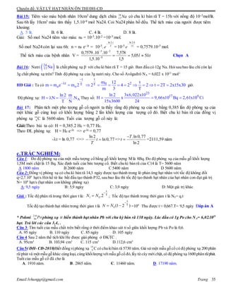 Chuyên đề: VẬT LÝ HẠT NHÂN ÔN THI ĐH-CĐ
Email:lvhungqt@gmail.com Trang 35
Bài 15: Tiêm vào máu bệnh nhân 10cm3 dung dịch chứa Na24
11 có chu kì bán rã T = 15h với nồng độ 10-3mol/lít.
Sau 6h lấy 10cm3 máu tìm thấy 1,5.10-8 mol Na24. Coi Na24 phân bố đều. Thể tích máu của người được tiêm
khoảng:
A. 5 lít. B. 6 lít. C. 4 lít. D. 8 lít.
Giải: Số mol Na24 tiêm vào máu: n0 = 10-3.10-2 =10-5 mol.
Số mol Na24 còn lại sau 6h: n = n0 e- t = 10-5. T
t
e
.2ln

= 10-5 15
6.2ln

e = 0,7579.10-5 mol.
Thể tích máu của bệnh nhân V = litl 505,5
5,1
578,7
10.5,1
10.10.7579,0
8
25


Chọn A
Bài 16: Natri  24
11Na là chất phóng xạ -
với chu kì bán rã T = 15 giờ. Ban đầu có 12g Na. Hỏi sau bao lâu chỉ còn lại
3g chất phóng xạ trên? Tính độ phóng xạ của 3g natri này. Cho số Avôgađrô NA = 6,022 x 1023
mol-1
HD Giải : Ta có
t
t T
o om m e m 2


 
t
20T m 12 t
2 4 2 2 t 2T 2x15x30
m 3 T
          giờ.
Độ phóng xạ: A
ln 2 m
H N . .N
T N
   Thay số:
23
17 6ln 2 3x6,022x10
H x 9,66x10 Bq 2,61x10 Ci
15x3600 24
  
Bài 17: Phân tích một pho tượng gỗ cổ người ta thấy rằng độ phóng xạ của nó bằng 0,385 lần độ phóng xạ của
một khúc gỗ cùng loại có khối lượng bằng 2 lần khối lượng của tượng cổ đó. Biết chu kì bán rã của đồng vị
phóng xạ C14
6 là 5600 năm. Tuổi của tượng gỗ cổ này là:
Giải:Theo bài ta có: H = 0,385.2 H0 = 0,77 H0.
Theo ĐL phóng xạ: H = H0 e-t. => e-t = 0,77
-t = ln 0,77 <=>
ln 2
ln0,77t
T
  =>
.ln0,77
ln 2
T
t

 =2111,59 năm
c.TRẮC NGHIỆM:
Câu 1: Đo độ phóng xạ của một mẫu tượng cổ bằng gỗ khối lượng M là 8Bq. Đo độ phóng xạ của mẫu gỗ khối lưọng
1,5M mới chặt là 15 Bq. Xác định tuổi của bức tượng cổ. Biết chu kì bán rã của C14 là T= 5600 năm
A 1800 năm B 2600 năm C 5400 năm D 5600 năm
Câu 2: Đồng vị phóng xạ có chu kì bán rã 14,3 ngày được tạo thành trong lò phản ứng hạt nhân với tốc độ không đổi
q=2,7.109
hạt/s.Hỏi kể từ lúc bắt đầu tạo thành P32, sau bao lâu thì tốc độ tạo thành hạt nhân của hạt nhân con đạt giá trị
N= 109
hạt/s (hạt nhân con không phóng xạ)
A: 9,5 ngày B: 5,9 ngày C: 3,9 ngày D: Một giá trị khác
Giải : Tốc độ phân rã trong thời gian t là: ; Tốc độ tạo thành trong thời gian t là N0= q.t
Tốc độ tạo thành hạt nhân trong thời gian t là =109 .
Thu được t ≈ 0,667.T= 9,5 ngày Đáp án A
* Poloni 210
84 Pophóng xạ  biến thành hạt nhân Pb với chu kỳ bán rã 138 ngày. Lúc đầu có 1g Po cho NA= 6,02.1023
hạt. Trả lời các câu 3,4, .
Câu 3: Tìm tuổi của mẫu chất trên biết rằng ở thời điểm khảo sát tỉ số giữa khối lượng Pb và Po là 0,6.
A. 95 ngày B. 110 ngày C. 85 ngày D. 105 ngày
Câu 4 Sau 2 năm thể tích khí He được giải phóng ở ĐKTC .
A. 95cm3
B. 103,94 cm3
C. 115 cm3
D.112,6 cm3
Câu 5( ĐH- CĐ-2010)Biết đồng vịphóng xạ 14
6 C có chu kìbán rã 5730 năm. Giả sử một mẫu gỗ cổ có độ phóng xạ 200 phân
rã/phút và một mẫu gỗ khác cùng loại,cùng khốilượng vớimẫu gỗ cổ đó,lấy từ cây mới chặt,có độ phóng xạ 1600 phân rã/phút.
Tuổi của mẫu gỗ cổ đã cho là
A. 1910 năm. B. 2865 năm. C. 11460 năm. D. 17190 năm.
T
t
2.01

 NN
)21( T
t
0

 NN
 