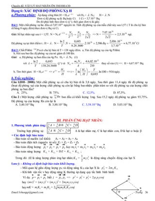 Chuyên đề: VẬT LÝ HẠT NHÂN ÔN THI ĐH-CĐ
Email:lvhungqt@gmail.com Trang 36
Dạng 6: XÁC ĐỊNH ĐỘ PHÓNG XẠ H
a.Phương pháp: Áp dụng công thức:H = H0
t
e .
với H0 =  .N0; H =  .N
Đơn vị độ phóng xạ là Bq hoặc Ci: 1 Ci = 3,7.1010
Bq.
Do đó phải tính theo đơn vị (j-1
); thời gian đơn vị là giây.
Bài 1: Một chất phóng xạ lúc đầu có 7,07.1020
nguyên tử. Tính độ phóng xạ của mẫu chất này sau 1,57 ( T là chu kỳ bán
rã bằng 8 ngày đêm) theo đơn vị Bq và Ci.
Giải:Số hạt nhân ngt sau t = 1,5T: N = N0
t
e .
=
2222
0
5,1
0
/
0 NNN
Tt
 => N = 20
20
10.5,2
22
10.07.7
 ngt.
Độ phóng xạ tại thời điểm t.: H =  . N = CiBqN
T
3
10
14
20
10.77,6
10.7,3
10.056,2
506,210.2.
3600.24.8
693,0
.
2ln

Bài 2: Chất Pôlôni Po210
có chu kỳ bán rã T = 138 ngày đêm. a,Tìm độ phóng xạ của 4g Pôlôni.
b, Hỏi sau bao lâu độ phóng xạ của nó giảm đi 100 lần.
Giải: a, Độ phóng xạ ban đầu của 4g Po. H0 =  .N0 (1)
với
3600.24.138
693,02ln

T
 (j-1
) và
210
10.02,6.4 23
0
0 
A
Nm
N A
thay số vào (1) =>: H = 6,67.1014
Bq.
b, Tìm thời gian: H = H0
t
e .
=>
H
H
e t 0.

=> t = 916100ln.
693,0
ln
1 0





 T
H
H

ngày.
b.Trắcnghiệm:
Câu 1(ÐH– 2008): Một chất phóng xạ có chu kỳ bán rã là 3,8 ngày. Sau thời gian 11,4 ngày thì độ phóng xạ
(hoạt độ phóng xạ) của lượng chất phóng xạ còn lại bằng bao nhiêu phần trăm so với độ phóng xạ của lượng chất
phóng xạ ban đầu?
A. 25%. B. 75%. C. 12,5%. D. 87,5%.
Câu 2 : Một lượng chất phóng xạ ban đầu có khối lượng 1mg. Sau 15,2 ngày độ phóng xạ giảm 93,75%.
Độ phóng xạ của lượng Rn còn lại là
A. 3,40.1011Bq B. 3,88.1011Bq C. 3,58.1011Bq D. 5,03.1011Bq
III. PHẢN ỨNG HẠT NHÂN:
1. Phương trình phản ứng: 31 2 4
1 2 3 4
AA A A
Z Z Z ZA B C D+ ® +
Trường hợp phóng xạ: 31 4
1 3 4
AA A
Z Z ZA C D® + A là hạt nhân mẹ, C là hạt nhân con, D là hạt  hoặc 
+ Các định luật bảo toàn
- Bảo toàn số nuclôn (số khối): A1 + A2 = A3 + A4
- Bảo toàn điện tích (nguyên tử số): Z1 + Z2 = Z3 + Z4
- Bảo toàn động lượng: 1 2 3 4 1 1 2 2 4 3 4 4m m m mp p p p hay v v v v+ = + + = +
uur uur uur uur ur ur ur ur
- Bảo toàn năng lượng: 1 2 3 4X X X XK K E K K+ + D = + ;
Trong đó: E là năng lượng phản ứng hạt nhân; 21
2
X x xK m v= là động năng chuyển động của hạt X
Lưu ý: - Không có định luật bảo toàn khối lượng.
- Mối quan hệ giữa động lượng pX và động năng KX của hạt X là: 2
2X X Xp m K=
- Khi tính vận tốc v hay động năng K thường áp dụng quy tắc hình bình hành
Ví dụ: 1 2p p p= +
ur uur uur
biết
·
1 2,p pj =
uur uur
=> 2 2 2
1 2 1 22p p p p p cosj= + +
hay 2 2 2
1 1 2 2 1 2 1 2( ) ( ) ( ) 2mv m v m v m m v v cosj= + +
hay 1 1 2 2 1 2 1 22mK m K m K m m K K cosj= + +
Rn222
86
p
ur
1p
uur
uur
φ
 