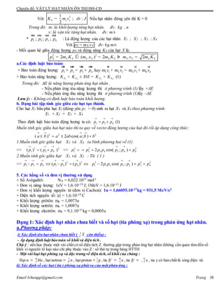 Chuyên đề: VẬT LÝ HẠT NHÂN ÔN THI ĐH-CĐ
Email:lvhungqt@gmail.com Trang 38
Với 21
; :
2
X x xK m v dv J= Nếu hạt nhân đứng yên thì K = 0
Trong đó: m: là khối lượng từng hạt nhân. đv: kg , u
v: là vận tốc từng hạt nhân. đv: m/s
* 1 2 3 4; ; ;p p p p
uur uur uur uur
: Là động lượng của các hạt nhân X1 ; X2 ; X3 ; X4
Với pX = mX.vX đv: kg.m/s
- Mối quan hệ giữa động lượng pX và động năng KX của hạt X là:
2 2
2 ( . ) 2 . 2X X X X X X X X X X Xp m K m v m K m v m K= Û = Þ =
a.Các định luật bảo toàn:
+ Bảo toàn động lượng: 1 2 3 4 1 1 2 2 4 3 4 4m m m mp p p p hay v v v v+ = + + = +
uur uur uur uur ur ur ur ur
+ Bảo toàn năng lượng: 1 2 3 4X X X XK K E K K+ ± D = + (1)
Trong đó: E là năng lượng phản ứng hạt nhân .
- Nếu phản ứng tỏa năng lượng thì ở phương trình (1) lấy +ΔE
- Nếu phản ứng thu năng lượng thì ở phương trình (1)lấy –ΔE
Lưu ý: - Không có định luật bảo toàn khối lượng.
b. Dạng bài tập tính góc giữa các hạt tạo thành.
Cho hạt X1 bắn phá hạt X2 (đứng yên p2 = 0) sinh ra hạt X3 và X4 theo phương trình:
X1 + X2 = X3 + X4
Theo định luật bảo toàn động lượng ta có: 1 3 4 (1)p p p
  
 
Muốn tính góc giữa hai hạt nào thì ta quy về vectơ động lượng của hạt đó rồi áp dụng công thức:
2 2 2
( ) 2 cos( ; )a b a ab a b b
   
   
1.Muốn tính góc giữa hạt X3 và X4 ta bình phương hai vế (1)
=> 2 2
1 3 4( ) ( )p p p
  
  => 2
1p  2 2
3 3 4 3 4 42 cos( ; )p p p p p p
 
  
2.Muốn tính góc giữa hạt X1 và X3 : Từ ( 1 )
=> 2 2
1 3 4 1 3 4( ) ( )p p p p p p
     
      2 2
1 1 3 1 3 32 cos( ; )p p p p p p
 
  2
4p
5. Các hằng số và đơn vị thường sử dụng
+ Số Avôgađrô: NA = 6,022.1023 mol-1
+ Đơn vị năng lượng: 1eV = 1,6.10-19 J; 1MeV = 1,6.10-13 J
+ Đơn vị khối lượng nguyên tử (đơn vị Cacbon): 1u = 1,66055.10-27kg = 931,5 MeV/c2
+ Điện tích nguyên tố: e = 1,6.10-19 C
+ Khối lượng prôtôn: mp = 1,0073u
+ Khối lượng nơtrôn: mn = 1,0087u
+ Khối lượng electrôn: me = 9,1.10-31kg = 0,0005u
Dạng 1: Xác định hạt nhân chưa biết và số hạt (tia phóng xạ) trong phản ứng hạt nhân.
a.Phương pháp:
i) Xác định tên hạt nhân chưa biết ( A
Z X còn thiếu) :
- Áp dụng định luật bảo toàn số khối và điện tích .
Chú ý : nên học thuộc một vài chất có số điện tích Z thường gặp trong phản ứng hạt nhân (không cần quan tâm đến số
khối vì nguyên tố loại nào chỉ phụ thuộc vào Z : số thứ tự trong bảng HTTH
- Một vài loại hạt phóng xạ và đặc trưng về điện tích, số khối của chúng :
Hạt α ≡ 4
2 He , hạt nơtron ≡ 1
0 n , hạt proton ≡ 1
1 p , tia β─
≡ 0
1 e , tia β+
≡ 0
1. e , tia γ có bản chất là sóng điện từ.
ii) Xác định số các hạt ( tia ) phóng xạ phát ra của một phản ứng :
 