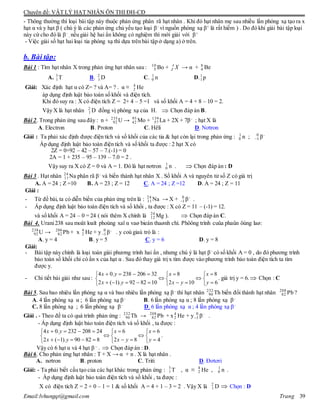 Chuyên đề: VẬT LÝ HẠT NHÂN ÔN THI ĐH-CĐ
Email:lvhungqt@gmail.com Trang 39
- Thông thường thì loại bài tập này thuộc phản ứng phân rã hạt nhân . Khi đó hạt nhân mẹ sau nhiều lần phóng xạ tạo ra x
hạt α và y hạt β ( chú ý là các phản ứng chủ yếu tạo loại β–
vì nguồn phóng xạ β+
là rất hiếm ) . Do đó khi giải bài tập loại
này cứ cho đó là β–
, nếu giải hệ hai ẩn không có nghiệm thì mới giải với β+
- Việc giải số hạt hai loại tia phóng xạ thì dựa trên bài tập ở dạng a) ở trên.
b. Bài tập:
Bài 1 : Tìm hạt nhân X trong phản ứng hạt nhân sau : 10
5 Bo + A
Z X → α + 8
4 Be
A. 3
1T B. 2
1 D C. 1
0 n D.1
1 p
Giải: Xác định hạt α có Z= ? và A= ? . α ≡ 4
2 He
áp dụng định luật bảo toàn số khối và điện tích.
Khi đó suy ra : X có điện tích Z = 2+ 4 – 5 =1 và số khối A = 4 + 8 – 10 = 2.
Vậy X là hạt nhân 2
1 D đồng vị phóng xạ của H.  Chọn đáp án B.
Bài 2. Trong phản ứng sau đây : n + 235
92 U → 95
42 Mo + 139
57 La + 2X + 7β–
; hạt X là
A. Electron B. Proton C. Hêli D. Nơtron
Giải : Ta phải xác định được điện tích và số khối của các tia & hạt còn lại trong phản ứng : 1
0 n ; 0
1 β–
Áp dụng định luật bảo toàn điện tích và số khối ta được : 2 hạt X có
2Z = 0+92 – 42 – 57 – 7.(-1) = 0
2A = 1 + 235 – 95 – 139 – 7.0 = 2 .
Vậy suy ra X có Z = 0 và A = 1. Đó là hạt nơtron 1
0 n .  Chọn đáp án : D
Bài 3 . Hạt nhân 24
11Na phân rã β–
và biến thành hạt nhân X . Số khối A và nguyên tử số Z có giá trị
A. A = 24 ; Z =10 B. A = 23 ; Z = 12 C. A = 24 ; Z =12 D. A = 24 ; Z = 11
Giải :
- Từ đề bài, ta có diễn biến của phản ứng trên là : 24
11 Na → X + 0
1 β–
.
- Áp dụng định luật bảo toàn điện tích và số khối , ta được : X có Z = 11 – (-1) = 12.
và số khối A = 24 – 0 = 24 ( nói thêm X chính là 24
12 Mg ).  Chọn đáp án C.
Bài 4. Urani238 sau moät loaït phoùng xaï α vaø bieán thaønh chì. Phöông trình cuûa phaûn öùng laø:
238
92 U → 206
82 Pb + x 4
2 He + y 0
1 β–
. y coù giaù trò là :
A. y = 4 B. y = 5 C. y = 6 D. y = 8
Giải:
- Bài tập này chính là loại toán giải phương trình hai ẩn , nhưng chú ý là hạt β–
có số khối A = 0 , do đó phương trình
bảo toàn số khối chỉ có ẩn x của hạt α . Sau đó thay giá trị x tìm được vào phương trình bảo toàn điện tích ta tìm
được y.
- Chi tiết bài giải như sau :

















6
8
102
8
108292).1(2
32206238.04
y
x
yx
x
yx
yx
. giá trị y = 6. Chọn : C
Bài 5. Sau bao nhiêu lần phóng xạ α và bao nhiêu lần phóng xạ β–
thì hạt nhân 232
90 Th biến đổi thành hạt nhân 208
82 Pb ?
A. 4 lần phóng xạ α ; 6 lần phóng xạ β–
B. 6 lần phóng xạ α ; 8 lần phóng xạ β–
C. 8 lần phóng xạ ; 6 lần phóng xạ β–
D. 6 lần phóng xạ α ; 4 lần phóng xạ β–
Giải . - Theo đề ta có quá trình phản ứng : 232
90 Th → 208
82 Pb + x4
2 He + y 0
1 β–
.
- Áp dụng định luật bảo toàn điện tích và số khối , ta được :

















4
6
82
6
88290).1(2
24208232.04
y
x
yx
x
yx
yx
.
Vậy có 6 hạt α và 4 hạt β –
.  Chọn đáp án : D.
Bài 6. Cho phản ứng hạt nhân : T + X → α + n . X là hạt nhân .
A. nơtron B. proton C. Triti D. Đơtơri
Giải: - Ta phải biết cấu tạo của các hạt khác trong phản ứng : 3
1 T , α ≡ 4
2 He , 1
0 n .
- Áp dụng định luật bảo toàn điện tích và số khối , ta được :
X có điện tích Z = 2 + 0 – 1 = 1 & số khối A = 4 + 1 – 3 = 2 . Vậy X là 2
1 D  Chọn : D
 