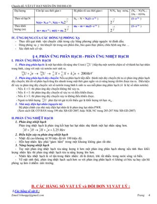 Chuyên đề: VẬT LÝ HẠT NHÂN ÔN THI ĐH-CĐ
Email:lvhungqt@gmail.com Trang 4
Đại lượng Còn lại sau thời gian t Bị phân rã sau thời gian t N/N0 hay m/m0 (N0 – N)/N0 ;
(m0 – m)/m0
Theo số hạt N
N(t)= N0 e-t
; N(t) = N0
N0 – N = N0(1- e-t
) (1- e-t
)
Theo khối
lượng (m) m= m0 e-t
; m(t) = m0
m0 – m = m0(1- e-t
) (1- e-t
)
IV. ỨNG DỤNG CỦA CÁC ĐỒNG VỊ PHÓNG XẠ
- Theo dõi quá trình vận chuyển chất trong cây bằng phương pháp nguyên tử đánh dấu.
- Dùng phóng xạ  tìm khuyết tật trong sản phẩm đúc, bảo quản thực phẩm, chữa bệnh ung thư …
- Xác định tuổi cổ vật.
§ 4. PHẢN ỨNG PHÂN HẠCH - PHẢN ỨNG NHIỆT HẠCH
I. PHẢN ỨNG PHÂN HẠCH
1. Phản ứng phân hạch: là một hạt nhân rất nặng như Urani ( 235
92U ) hấp thụ một nơtrôn chậm sẽ vỡ thành hai hạt nhân
trung bình, cùng với một vài nơtrôn mới sinh ra.
1 2
1 2
235 1 236 1
92 0 92 0 200
A A
Z ZU n U X X k n MeV     
2. Phản ứng phân hạch dây chuyền: Nếu sự phân hạch tiếp diễn thành một dây chuyền thì ta có phản ứng phân hạch
dây chuyền, khi đó số phân hạch tăng lên nhanh trong một thời gian ngắn và có năng lượng rất lớn được tỏa ra. Điều kiện
để xảy ra phản ứng dây chuyền: xét số nơtrôn trung bình k sinh ra sau mỗi phản ứng phân hạch ( k là hệ số nhân nơtrôn).
- Nếu 1k  : thì phản ứng dây chuyền không thể xảy ra.
- Nếu 1k  : thì phản ứng dây chuyền sẽ xảy ra và điều khiển được.
- Nếu 1k  : thì phản ứng dây chuyền xảy ra không điều khiển được.
- Ngoài ra khối lượng 235
92U phải đạt tới giá trị tối thiểu gọi là khối lượng tới hạn thm .
3. Nhà máy điện hạt nhân (nguyên tử)
Bộ phận chính của nhà máy điện hạt nhân là lò phản ứng hạt nhân PWR.
(Xem sách GK CƠ BẢN trang 199 nhà XB-GD 2007, hoặc SGK NC trang 285-287 Nhà XB-GD-2007)
II. PHẢN ỨNG NHIỆT HẠCH
1. Phản ứng nhiệt hạch
Phản ứng nhiệt hạch là phản ứng kết hợp hai hạt nhân nhẹ thành một hạt nhân nặng hơn.
2 2 3 1
1 1 2 0 3,25H H H n Mev   
2. Điều kiện xảy ra phản ứng nhiệt hạch
- Nhiệt độ cao khoảng từ 50 triệu độ tới 100 triệu độ.
- Hỗn hợp nhiên liệu phải “giam hãm” trong một khoảng không gian rất nhỏ.
3. Năng lượng nhiệt hạch
- Tuy một phản ứng nhiệt hạch tỏa năng lượng ít hơn một phản ứng phân hạch nhưng nếu tính theo khối
lượng nhiên liệu thì phản ứng nhiệt hạch tỏa ra năng lượng lớn hơn.
- Nhiên liệu nhiệt hạch là vô tận trong thiên nhiên: đó là đơteri, triti rất nhiều trong nước sông và biển.
- Về mặt sinh thái, phản ứng nhiệt hạch sạch hơn so với phản ứng phân hạch vì không có bức xạ hay cặn bã
phóng xạ làm ô nhiễm môi trường.
B. CÁC HẰNG SỐ VẬT LÝ và ĐỔI ĐƠN VỊ VẬT LÝ :
1.Các hằng số vật lí :
T
t
2 T
t
2
T
t
2 T
t
2
 