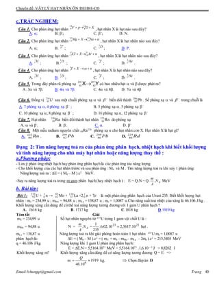 Chuyên đề: VẬT LÝ HẠT NHÂN ÔN THI ĐH-CĐ
Email:lvhungqt@gmail.com Trang 40
c.TRẮC NGHIỆM:
Câu 1. Cho phản ứng hạt nhân , hạt nhân X là hạt nào sau đây?
A. α; B. β-
; C. β+
; D. N.
Câu 2. Cho phản ứng hạt nhân , hạt nhân X là hạt nhân nào sau đây?
A. α; B. ; C. ; D. P.
Câu 3. Cho phản ứng hạt nhân , hạt nhân X là hạt nhân nào sau đây?
A. ; B. ; C. ; D. .
Câu 4. Cho phản ứng hạt nhân , hạt nhân X là hạt nhân nào sau đây?
A. ; B. ; C. ; D. .
Câu 5. Trong dãy phân rã phóng xạ YX 207
82
235
92
 có bao nhiêu hạt  và  được phát ra?
A. 3 và 7. B. 4 và 7. C. 4 và 8. D. 7 và 4
Câu 6. Đồng vị U234
92 sau một chuỗi phóng xạ  và 
 biến đổi thành Pb206
82 . Số phóng xạ  và 
 trong chuỗi là
A. 7 phóng xạ ,4 phóng xạ 
 ; B. 5 phóng xạ , 5 phóng xạ 

C. 10 phóng xạ , 8 phóng xạ 
 ; D. 16 phóng xạ , 12 phóng xạ 

Câu 7. Hạt nhân 226
88 Ra biến đổi thành hạt nhân 222
86 Rn do phóng xạ
A.  và -
. B. -
. C. . D. +
Câu 8. Một mẫu radium nguyên chất 88Ra226
phóng xạ α cho hạt nhân con X. Hạt nhân X là hạt gì?
A.
222
86 Rn . B.
206
82 Pb C.
208
86 Pb D.
224
86 Rd
Dạng 2: Tìm năng lượng toả ra của phản ứng phân hạch, nhiệt hạch khi biết khối lượng
và tính năng lượng cho nhà máy hạt nhân hoặc năng lượng thay thế :
a.Phương pháp:
- Lưu ý phản ứng nhiệt hạch hay phản ứng phân hạch là các phản ứng tỏa năng lượng
- Cho khối lượng của các hạt nhân trước và sau phản ứng : M0 và M . Tìm năng lượng toả ra khi xảy 1 phản ứng:
Năng lượng toả ra : E = ( M0 – M ).c2
MeV.
-Suy ra năng lượng toả ra trong m gam phân hạch (hay nhiệt hạch ) : E = Q.N = Q. AN
A
m
. MeV
b. Bài tập:
Bài 1: 235
92 U + 1
0 n → 95
42 Mo + 139
57 La +2 1
0 n + 7e-
là một phản ứng phân hạch của Urani 235. Biết khối lượng hạt
nhân : mU = 234,99 u ; mMo = 94,88 u ; mLa = 138,87 u ; mn = 1,0087 u.Cho năng suất toả nhiệt của xăng là 46.106 J/kg .
Khối lượng xăng cần dùng để có thể toả năng lượng tương đương với 1 gam U phân hạch ?
A. 1616 kg B. 1717 kg C.1818 kg D.1919 kg
Tóm tắt Giải
mU = 234,99 u Số hạt nhân nguyên tử 235
U trong 1 gam vật chất U là :
mMo = 94,88 u N = AN
A
m
. = 2123
10.5617,210.02,6.
235
1
 hạt .
mLa = 138,87 u Năng lượng toả ra khi giải phóng hoàn toàn 1 hạt nhân 235
U mn = 1,0087 u
phân hạch là: E = ( M0 – M ).c2
= ( mU + mn – mMo– mLa – 2mn ).c2
= 215,3403 MeV
q = 46.106 J/kg Năng lượng khi 1 gam U phản ứng phân hạch :
E = E.N = 5,5164.1023
MeV = 5,5164.1023
.1,6.10 –3
J = 8,8262 J
Khối lượng xăng m? Khối lượng xăng cần dùng để có năng lượng tương đương Q = E =>
m 1919
10.46 6

Q
kg.  Chọn đáp án D
XOpF  16
8
19
9
 NaXMg 22
11
25
12
T3
1 D2
1
nArXCl  37
18
37
17
H1
1 D2
1 T3
1 He4
2
nXT  3
1
H1
1 D2
1 T3
1 He4
2
 