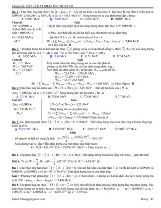 Chuyên đề: VẬT LÝ HẠT NHÂN ÔN THI ĐH-CĐ
Email:lvhungqt@gmail.com Trang 41
Bài 2 : Cho phản ứng hạt nhân: XHeTD  4
2
3
1
2
1 . Lấy độ hụt khối của hạt nhân T, hạt nhân D, hạt nhân He lần lượt là
0,009106 u; 0,002491 u; 0,030382 u và 1u = 931,5 MeV/c2
. Năng lượng tỏa ra của phản ứng xấp xỉ bằng :
A. 15,017 MeV. B. 17,498 MeV. C. 21,076 MeV. D. 200,025 MeV.
Tóm tắt Giải
T= 0,009106 u Đây là phản ứng nhiệt hạch toả năng lượng được tính theo D= 0,002491 u
độ hụt khối của các chất.
He = 0,030382 u  Phải xác định đầy đủ độ hụt khối các chất trước và sau phản ứng.
1u = 931,5 MeV/c2
Hạt nhân X là ≡ n1
0 là nơtron nên có Δm = 0.
E ? E = ( ∑ Δm sau – ∑ Δmtrước)c2
= (ΔmHe + Δmn – ΔmH + ΔmT ).c2
= 17,498 MeV
 Chọn đáp án : B
Bài 3: Tìm năng lượng tỏa ra khi một hạt nhân 234
92 U phóng xạ tia α và tạo thành đồng vị Thôri 230
90Th . Cho các năng lượng
liên kết riêng của hạt α là 7,1 MeV, của 234
U là 7,63 MeV, của 230
Th là 7,7 MeV.
A. 10,82 MeV. B. 13,98 MeV. C. 11,51 MeV. D. 17,24 MeV.
Tóm tắt Giải
Wr = 7,1 MeV Đây là bài toán tính năng lượng toả ra của một phân rã
WrU = 7,63 MeV phóng xạ khi biết Wlk của các hạt nhân trong phản ứng .
WrTh = 7,7 MeV. Nên phải xác định được Wlk từ dữ kiện Wlk riêng của đề bài.
E ? Wlk U = 7,63.234 = 1785,42 MeV ,
Wlk Th = 7,7.230 = 1771 MeV ,
Wlk α = 7,1.4= 28,4 MeV
E = ∑ Wlk sau – ∑ Wlk trước = Wlk Th + Wlk α – Wlk U = 13,98 MeV  Chọn đáp án : B
Bài 4: Cho phản ứng hạt nhân sau: MeVnHeHH 25,31
0
4
2
2
1
2
1  . Biết độ hụt khối của H2
1 là
2
/93110024,0 cMeVuvàumD  . Năng lượng liên kết hạt nhân He4
2 là
A. 7,7188 MeV B. 77,188 MeV C. 771,88 MeV D. 7,7188 eV
Tóm tắt: Giải
umD 0024,0 MeVnHeHH 25,31
0
4
2
2
1
2
1 
2
/9311 cMeVu  Năng lượng tỏa ra của phản ứng:
lkW E = ( ∑ Δmsau – ∑ Δmtrước)c2
= Wlksau – 2mDc2
Wlk = E +2mDc2
= 7,7188MeVChọn đáp án A
Bài 5: cho phản ứng hạt nhân: 3
1 T + 2
1 D  4
2 He + X +17,6MeV . Tính năng lượng toả ra từ phản ứng trên khi tổng hợp
được 2g Hêli.
A. 52,976.1023
MeV B. 5,2976.1023
MeV C. 2,012.1023
MeV D.2,012.1024
MeV
Giải:
- Số nguyên tử hêli có trong 2g hêli: N =
A
Nm A.
=
4
10.023,6.2 23
= 3,01.1023
- Năng lượng toả ra gấp N lần năng lượng của một phản ứng nhiệt hạch:
E = N.Q = 3,01.1023
.17,6 = 52,976.1023
MeV Chọn đáp án A.
Bài 6. Cho phản ứng: 3
1 H + 2
1 H  4
2 He + 1
0 n + 17,6 MeV. Tính năng lượng tỏa ra khi tổng hợp được 1 gam khí heli.
Giải 6. Ta có: W =
A
m
.NA. W =
4
1
.6,02.1023
.17,6.1,6.10-13
= 4,24.1011
(J).
Bài 7. Cho phản ứng hạt nhân: 3
1 T + 2
1 D  4
2 He + X. Cho độ hụt khối của hạt nhân T, D và He lần lượt là 0,009106 u;
0,002491 u; 0,030382 u và 1u = 931,5 MeV/c2
. Tính năng lượng tỏa ra của phản ứng.
Giải 7. Phương trình phản ứng: 3
1 T + 2
1 D  4
2 He + 1
0 n. Vì hạt nơtron 1
0 n không có độ hụt khối nên ta có năng lượng tỏa
ra là: W = (mHe – mT – mD)c2
= 17,498 MeV.
Bài 8. Cho phản ứng hạt nhân Cl + X  n + Ar. Hãy cho biết đó là phản ứng tỏa năng lượng hay thu năng lượng. Xác
định năng lượng tỏa ra hoặc thu vào. Biết khối lượng của các hạt nhân: mAr = 36,956889 u; mCl = 36,956563 u; mp =
1,007276 u; mn = 1,008665 u; u = 1,6605.10-27
kg; c = 3.108
m/s.
37
17
37
18
 