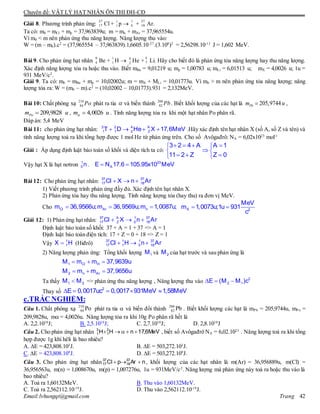 Chuyên đề: VẬT LÝ HẠT NHÂN ÔN THI ĐH-CĐ
Email:lvhungqt@gmail.com Trang 42
Giải 8. Phương trình phản ứng: Cl + p  + Ar.
Ta có: m0 = mCl + mp = 37,963839u; m = mn + mAr = 37,965554u.
Vì m0 < m nên phản ứng thu năng lượng. Năng lượng thu vào:
W = (m – m0).c2
= (37,965554 – 37,963839).1,6605.10-27
.(3.108
)2
= 2,56298.10-13
J = 1,602 MeV.
Bài 9. Cho phản ứng hạt nhân Be + H  4
2 He + Li. Hãy cho biết đó là phản ứng tỏa năng lượng hay thu năng lượng.
Xác định năng lượng tỏa ra hoặc thu vào. Biết mBe = 9,01219 u; mp = 1,00783 u; mLi = 6,01513 u; mX = 4,0026 u; 1u =
931 MeV/c2
.
Giải 9. Ta có: m0 = mBe + mp = 10,02002u; m = mX + MLi = 10,01773u. Vì m0 > m nên phản ứng tỏa năng lượng; năng
lượng tỏa ra: W = (m0 – m).c2
= (10,02002 – 10,01773).931 = 2,132MeV.
Bài 10: Chất phóng xạ 210
84 Po phát ra tia  và biến thành 206
82 Pb. Biết khối lượng của các hạt là 205,9744Pbm u ,
209,9828Pom u , 4,0026m u  . Tính năng lượng tỏa ra khi một hạt nhân Po phân rã.
Đáp án: 5,4 MeV
Bài 11: cho phản ứng hạt nhân: 3 2 4 A
1 1 2 ZT D He X 17,6MeV    .Hãy xác định tên hạt nhân X (số A, số Z và tên) và
tính năng lượng toả ra khi tổng hợp được 1 mol He từ phản ứng trên. Cho số Avôgađrô: NA = 6,02x1023
mol-1
Giải : Áp dụng định luật bào toàn số khối và diện tích ta có:
    
 
   
3 2 4 A A 1
11 2 Z Z 0
Vậy hạt X là hạt nơtron 1
0 n. 23
AE N 17.6 105.95x10 MeV 
Bài 12: Cho phản ứng hạt nhân:   37 37
17 18Cl X n Ar
1) Viết phương trình phản ứng đầy đủ. Xác định tên hạt nhân X.
2) Phản ứng tỏa hay thu năng lượng. Tính năng lượng tỏa (hay thu) ra đơn vị MeV.
Cho   Cl Ar nm 36,9566u;m 36,9569u;m 1,0087u;  X 2
MeV
m 1,0073u;1u 931
c
Giải 12: 1) Phản ứng hạt nhân:   37 A 1 37
17 Z 0 18Cl X n Ar
Định luật bảo toàn số khối: 37 + A = 1 + 37 => A = 1
Định luật bảo toàn điện tích: 17 + Z = 0 + 18 => Z = 1
Vậy  1
1X H (Hiđrô)   37 1 1 37
17 1 0 18Cl H n Ar
2) Năng lượng phản ứng: Tổng khối lượng 1M và 2M của hạt trước và sau phản ứng là
  1 Cl HM m m 37,9639u
  2 n ArM m m 37,9656u
Ta thấy 1 2M M => phản ứng thu năng lượng , Năng lượng thu vào    2
2 1E (M M )c
Thay số     2
E 0,0017uc 0,0017 931MeV 1,58MeV
c.TRẮC NGHIỆM:
Câu 1. Chất phóng xạ Po210
84 phát ra tia  và biến đổi thành Pb206
82 . Biết khối lượng các hạt là mPb = 205,9744u, mPo =
209,9828u, m = 4,0026u. Năng lượng tỏa ra khi 10g Po phân rã hết là
A. 2,2.1010
J; B. 2,5.1010
J; C. 2,7.1010
J; D. 2,8.1010
J
Câu 2. Cho phản ứng hạt nhân MeV6,17nHH 2
1
3
1  , biết số Avôgađrô NA = 6,02.1023
. Năng lượng toả ra khi tổng
hợp được 1g khí hêli là bao nhiêu?
A. E = 423,808.103
J. B. E = 503,272.103
J.
C. E = 423,808.109
J. D. E = 503,272.109
J.
Câu 3. Cho phản ứng hạt nhân nArpCl 37
18
37
17  , khối lượng của các hạt nhân là m(Ar) = 36,956889u, m(Cl) =
36,956563u, m(n) = 1,008670u, m(p) = 1,007276u, 1u = 931MeV/c2
. Năng lượng mà phản ứng này toả ra hoặc thu vào là
bao nhiêu?
A. Toả ra 1,60132MeV. B. Thu vào 1,60132MeV.
C. Toả ra 2,562112.10-19
J. D. Thu vào 2,562112.10-19
J.
37
17
1
1
1
0
37
18
9
4
1
1
6
3
 