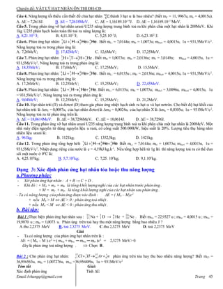 Chuyên đề: VẬT LÝ HẠT NHÂN ÔN THI ĐH-CĐ
Email:lvhungqt@gmail.com Trang 43
Câu 4. Năng lượng tối thiểu cần thiết để chia hạt nhân C12
6 thành 3 hạt  là bao nhiêu? (biết mC = 11, 9967u, mỏ = 4,0015u).
A. E = 7,2618J. B. E = 7,2618MeV. C. E = 1,16189.10-19
J. D. E = 1,16189.10-13
MeV.
Câu 5. Trong phản ứng vỡ hạt nhân urani U235 năng lượng trung bình toả ra khi phân chia một hạt nhân là 200MeV. Khi
1kg U235 phân hạch hoàn toàn thì toả ra năng lượng là:
A. 8,21.1013
J; B. 4,11.1013
J; C. 5,25.1013
J; D. 6,23.1021
J.
Câu 6. Phản ứng hạt nhân: HeHeHLi 4
2
4
2
1
1
7
3  . Biết mLi = 7,0144u; mH = 1,0073u; mHe4 = 4,0015u, 1u = 931,5MeV/c2
.
Năng lượng toả ra trong phản ứng là:
A. 7,26MeV; B. 17,42MeV; C. 12,6MeV; D. 17,25MeV.
Câu 7. Phản ứng hạt nhân: HeHTH 4
2
1
1
3
2
2
1  . Biết mH = 1,0073u; mD = 2,0136u; mT = 3,0149u; mHe4 = 4,0015u, 1u =
931,5MeV/c2
. Năng lượng toả ra trong phản ứng là:
A. 18,35MeV; B. 17,6MeV; C. 17,25MeV; D. 15,5MeV.
Câu 8. Phản ứng hạt nhân: HeHeHLi 4
2
4
2
2
1
6
3  . Biết mLi = 6,0135u ; mD = 2,0136u; mHe4 = 4,0015u, 1u = 931,5MeV/c2
.
Năng lượng toả ra trong phản ứng là:
A. 17,26MeV; B. 12,25MeV; C. 15,25MeV; D. 22,45MeV.
Câu 9. Phản ứng hạt nhân: HeHeHLi 4
2
3
2
1
1
6
3  . Biết mLi = 6,0135u; mH = 1,0073u; mHe3 = 3,0096u, mHe4 = 4,0015u, 1u
= 931,5MeV/c2
. Năng lượng toả ra trong phản ứng là:
A. 9,04MeV; B. 12,25MeV; C. 15,25MeV; D. 21,2MeV.
Câu 10. Hạt nhân triti (T) và đơteri(D) tham gia phản ứng nhiệt hạch sinh ra hạt  và hạt nơtrôn. Cho biết độ hụt khối của
hạt nhân triti là mT = 0,0087u, của hạt nhân đơterilà mD = 0,0024u, của hạt nhân X là m = 0,0305u; 1u = 931MeV/c2
.
Năng lượng toả ra từ phản ứng trên là.
A. E = 18,0614MeV. B. E = 38,7296MeV. C. E = 18,0614J. D. E = 38,7296J.
Câu 11. Trong phản ứng vỡ hạt nhân urani U235 năng lượng trung bình toả ra khi phân chia một hạt nhân là 200MeV. Một
nhà máy điện nguyên tử dùng nguyên liệu u rani, có công suất 500.000kW, hiệu suất là 20%. Lượng tiêu thụ hàng năm
nhiên liệu urani là:
A. 961kg; B. 1121kg; C. 1352,5kg; D. 1421kg.
Câu 12. Trong phản ứng tổng hợp hêli: HeHeHLi 4
2
4
2
1
1
7
3  Biết mLi = 7,0144u; mH = 1,0073u; mHe4 = 4,0015u, 1u =
931,5MeV/c2
. Nhiệt dung riêng của nước là c = 4,19kJ/kg.k-1
. Nếu tổng hợp hêli từ 1g liti thì năng lượng toả ra có thể đun
sôi một nước ở 00
C là:
A. 4,25.105
kg; B. 5,7.105
kg; C. 7,25. 105
kg; D. 9,1.105
kg.
Dạng 3: Xác định phản ứng hạt nhân tỏa hoặc thu năng lượng
a.Phương pháp:
- Xét phản ứng hạt nhân : A + B → C + D .
- Khi đó : + M0 = mA + mB là tổng khối lượng nghỉ của các hạt nhân trước phản ứng .
+ M = mC + mD là tổng khối lượng nghỉ của các hạt nhân sau phản ứng .
- Ta có năng lượng của phản ứng được xác định : E = ( M0 – M)c2
+ nếu M0 > M  E > 0 : phản ứng toả nhiệt .
+ nếu M0 < M  E < 0 : phản ứng thu nhiệt .
b. Bài tập:
Bài 1 :Thực hiện phản ứng hạt nhân sau : 23
11 Na + 2
1 D → 4
2 He + 20
10 Ne . Biết mNa = 22,9327 u ; mHe = 4,0015 u ; mNe =
19,9870 u ; mD = 1,0073 u. Phản úng trên toả hay thu một năng lượng bằng bao nhiêu J ?
A.thu 2,2375 MeV B. toả 2,3275 MeV. C.thu 2,3275 MeV D. toả 2,2375 MeV
Giải
- Ta có năng lượng của phản ứng hạt nhân trên là :
E = ( M0 – M ).c2
= ( mNa + mHe ─ mNe ─ mD )c2
= 2,3275 MeV> 0
đây là phản ứng toả năng lượng .  Chọn B.
Bài 2 : Cho phản ứng hạt nhân: nArHCl 1
0
37
18
1
1
37
17  phản ứng trên tỏa hay thu bao nhiêu năng lượng? Biết mCl =
36,956563u, mH = 1,007276u, mAr =36,956889u, 1u = 931MeV/c2
Tóm tắt Giải:
Xác định phản ứng Tính E
 