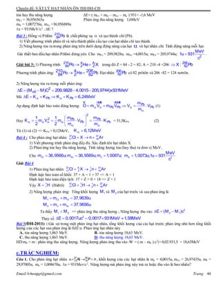 Chuyên đề: VẬT LÝ HẠT NHÂN ÔN THI ĐH-CĐ
Email:lvhungqt@gmail.com Trang 44
tỏa hay thu năng lượng E= ( mCl + mH – mAr – mn ) 931= -1,6 MeV
mCl = 36,956563u Phản ứng thu năng lượng 1,6MeV
mH = 1,007276u, mAr =36,956889u
1u = 931MeV/c2.
.E ?
Bài 3 : Đồng vị Pôlôni 210
84Po là chất phóng xạ  và tạo thành chì (Pb).
1) Viết phương trình phân rã và nêu thành phần cấu tạo của hạt nhân chì tạo thành.
2) Năng lượng tỏa ra trong phản ứng trên dưới dạng động năng của hạt  và hạt nhân chì. Tính động năng mỗi hạt.
Giả thiết ban đầu hạt nhân Pôlôni đứng yên. Cho mPo = 209,9828u; mHe =4,0015u; mPb = 205,9744u;  2
MeV
1u 931
c
.
Giải bài 3: 1) Phương trình:  210 4 A
84 2 ZPo He X trong đó Z = 84 - 2 = 82; A = 210 -4 =206  206
82X : Pb
Phương trình phản ứng:  210 4 206Po He Pb84 2 82 Hạt nhân 206
82Pb có 82 prôtôn và 206 -82 = 124 nơtrôn.
2) Năng lượng tỏa ra trong mỗi phản ứng:
     2
o0E (M M)C 209,9828 4,0015 205,9744)x931MeV
Mà       Pb PbE K K K K 6,24MeV
Ap dụng định luật bảo toàn động lượng:   

    
ur uuur uuuur
Pb
Pb Pb Pb
m
O m V m V V V
m
(1)
Hay    
 
 
     
 
2
2 Pb Pb
Pb Pb
m m1 1
K m V m V K
2 2 m m
= 51,5KPb (2)
Từ (1) và (2) => KPb = 0,12MeV,  K 6,12MeV
Bài 4 : Cho phản ứng hạt nhân:   37 37
17 18Cl X n Ar
1) Viết phương trình phản ứng đầy đủ. Xác định tên hạt nhân X.
2) Phản ứng tỏa hay thu năng lượng. Tính năng lượng tỏa (hay thu) ra đơn vị MeV.
Cho   Cl Ar nm 36,9566u;m 36,9569u;m 1,0087u;  X 2
MeV
m 1,0073u;1u 931
c
Giải Bài 4
1) Phản ứng hạt nhân:   37 A 1 37
17 Z 0 18Cl X n Ar
Định luật bảo toàn số khối: 37 + A = 1 + 37 => A = 1
Định luật bảo toàn điện tích: 17 + Z = 0 + 18 => Z = 1
Vậy  1
1X H (Hiđrô)   37 1 1 37
17 1 0 18Cl H n Ar
2) Năng lượng phản ứng: Tổng khối lượng 1M và 2M của hạt trước và sau phản ứng là
  1 Cl HM m m 37,9639u
  2 n ArM m m 37,9656u
Ta thấy 1 2M M => phản ứng thu năng lượng ; Năng lượng thu vào    2
2 1E (M M )c
Thay số     2
E 0,0017uc 0,0017 931MeV 1,58MeV
Bài 5(ĐH-2011) : Giả sử trong một phản ứng hạt nhân, tổng khối lượng của các hạt trước phản ứng nhỏ hơn tổng khối
lượng của các hạt sau phản ứng là 0,02 u. Phản ứng hạt nhân này
A. tỏa năng lượng 1,863 MeV. B. tỏa năng lượng 18,63 MeV.
C. thu năng lượng 1,863 MeV. D. thu năng lượng 18,63 MeV.
HD:m0 < m : phản ứng thu năng lượng. Năng lượng phản ứng thu vào :W = ( m – m0 ).c2
|= 0,02.931,5 = 18,63MeV
c.TRẮC NGHIỆM:
Câu 1. Cho phản ứng hạt nhân nPAl 30
15
27
13  , khối lượng của các hạt nhân là mỏ = 4,0015u, mAl = 26,97435u, mP =
29,97005u, mn = 1,008670u, 1u = 931Mev/c2
. Năng lượng mà phản ứng này toả ra hoặc thu vào là bao nhiêu?
 