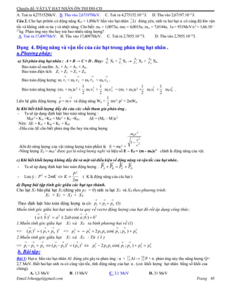 Chuyên đề: VẬT LÝ HẠT NHÂN ÔN THI ĐH-CĐ
Email:lvhungqt@gmail.com Trang 45
A. Toả ra 4,275152MeV. B. Thu vào 2,67197MeV. C. Toả ra 4,275152.10-13
J. D. Thu vào 2,67197.10-13
J.
Câu 2. Cho hạt prôtôn có động năng KP = 1,8MeV bắn vào hạt nhân Li7
3 đứng yên, sinh ra hai hạt  có cùng độ lớn vận
tốc và không sinh ra tia  và nhiệt năng. Cho biết: mP = 1,0073u; m = 4,0015u; mLi = 7,0144u; 1u = 931MeV/c2
= 1,66.10—
27
kg. Phản ứng này thu hay toả bao nhiêu năng lượng?
A. Toả ra 17,4097MeV. B. Thu vào 17,4097MeV. C. Toả ra 2,7855.10-19
J. D. Thu vào 2,7855.10-19
J.
Dạng 4. Động năng và vận tốc của các hạt trong phản ứng hạt nhân .
a.Phương pháp:
a) Xét phản ứng hạt nhân : A + B → C + D . Hay: X1 + X2  X3 + X4.
Bảo toàn số nuclôn: A1 + A2 = A3 + A4.
Bảo toàn điện tích: Z1 + Z2 = Z3 + Z4.
Bảo toàn động lượng: m1 + m2 = m3 + m4 .
Bảo toàn năng lượng: (m1 + m2)c2
+ m1v + m2v = (m3 + m4)c2
+ m3v + m4v .
Liên hệ giữa động lượng

p = m

v và động năng Wđ = mv2
: p2
= 2mWđ.
b) Khi biết khối lượng đầy đủ của các chất tham gia phản ứng .
- Ta sẽ áp dụng định luật bảo toàn năng lượng :
M0c2
+ KA +KB = Mc2
+ KC +KD E = (M0 – M )c2
Nên: E + KA + KB = KC + KD
-Dấu của E cho biết phản ứng thu hay tỏa năng lượng
-Khi đó năng lượng của vật (năng lượng toàn phần) là E = mc2
=
-Năng lượng E0 = m0c2
được gọi là năng lượng nghỉ và hiệu số E – E0 = (m - m0)c2
chính là động năng của vật.
c) Khi biết khối lượng không đầy đủ và một vài điều kiện về động năng và vận tốc của hạt nhân .
- Ta sẽ áp dụng định luật bảo toàn động lượng : DCBA PPPP


- Lưu ý :
m
P
KmKP
2
2
2
2
 ( K là động năng của các hạt )
d) Dạng bài tập tính góc giữa các hạt tạo thành.
Cho hạt X1 bắn phá hạt X2 (đứng yên p2 = 0) sinh ra hạt X3 và X4 theo phương trình:
X1 + X2 = X3 + X4
Theo định luật bảo toàn động lượng ta có: 1 3 4 (1)p p p
  
 
Muốn tính góc giữa hai hạt nào thì ta quy về vectơ động lượng của hạt đó rồi áp dụng công thức:
2 2 2
( ) 2 cos( ; )a b a ab a b b
   
   
1.Muốn tính góc giữa hạt X3 và X4 ta bình phương hai vế (1)
=> 2 2
1 3 4( ) ( )p p p
  
  => 2
1p  2 2
3 3 4 3 4 42 cos( ; )p p p p p p
 
  
2.Muốn tính góc giữa hạt X1 và X3 : Từ ( 1 )
=> 2 2
1 3 4 1 3 4( ) ( )p p p p p p
     
      2 2
1 1 3 1 3 32 cos( ; )p p p p p p
 
  2
4p
b. Bài tập:
Bài 1: Hạt α bắn vào hạt nhân Al đứng yên gây ra phản ứng : α + 27
13 Al → 30
15 P + n. phản ứng này thu năng lượng Q=
2,7 MeV. Biết hai hạt sinh ra có cùng vận tốc, tính động năng của hạt α . (coi khối lượng hạt nhân bằng số khối của
chúng).
A. 1,3 MeV B. 13 MeV C. 3,1 MeV D. 31 MeV
1
1
A
Z
2
2
A
Z
3
3
A
Z
4
4
A
Z

1v

2v

3v

4v
2
1 2
1
2
1 2
2
2
1 2
3
2
1 2
4
2
1
2
2
2
0
1
c
v
cm

 