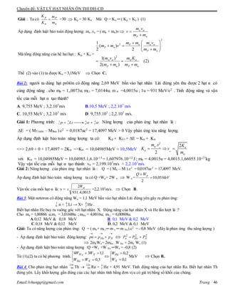Chuyên đề: VẬT LÝ HẠT NHÂN ÔN THI ĐH-CĐ
Email:lvhungqt@gmail.com Trang 46
Giải : Ta có
n
P
n
p
m
m
K
K
 =30  Kp = 30 Kn Mà Q = Kα ─ ( Kp + Kn ) (1)
Áp dụng định luật bảo toàn động lượng: mα .vα = ( mp + mn)v
nP mm
vm
v

 
Mà tổng động năng của hệ hai hạt : Kp + Kn =
)2(
)(2
)(1
2
)(
2
1
2
2
2
nPnP
nP
nP
nP
mm
Km
mm
vm
mm
vmmm
vmm















Thế (2) vào (1) ta được K = 3,1MeV  Chọn C.
Bài 2: người ta dùng hạt prôtôn có động năng 2,69 MeV bắn vào hạt nhân Liti đứng yên thu được 2 hạt α có
cùng động năng . cho mp = 1,,0073u; mLi = 7,0144u; m α =4,0015u ; 1u = 931 MeV/c2 . Tính động năng và vận
tốc của mỗi hạt α tạo thành?
A. 9,755 MeV ; 3,2.107m/s B.10,5 MeV ; 2,2.107 m/s
C. 10,55 MeV ; 3,2.107 m/s D. 9,755.107 ; 2,2.107 m/s.
Giải 1: Phương trình: 1 7 4 4
1 3 2 2p Li     Năng lượng của phản ứng hạt nhân là :
ΔE = ( MTrước – MSau ).c2 = 0,0187uc2 = 17,4097 MeV > 0 Vậy phản ứng tỏa năng lượng.
Áp dụng định luật bảo toàn năng lượng ta có: Kp + KLi + ΔE = Kα + Kα
<=> 2,69 + 0 + 17,4097 = 2Kα =>Kα = 10,04985MeV ≈ 10,5MeV
2
. 2
2
m v K
K v
m


 


  
với Kα = 10,04985MeV = 10,04985.1,6.10-13 = 1,607976.10-12 J ; mα = 4,0015u = 4,0015.1,66055.10-27kg
Vậy vận tốc của mỗi hạt α tạo thành: vα = 2,199.107m/s ≈ 2,2.107m/s.
Giải 2: Năng lượng của phản ứng hạt nhân là : Q = ( M0 – M ).c2
= 0,0187uc2
= 17,4097 MeV.
Áp dụng định luật bảo toàn năng lượng ta có Q +Wp= 2W α  W α = MeV
WQ p
05,10
2


Vận tốc của mổi hạt α là: v =
0015,4.931
2 W
c =2,2.107
m/s.  Chọn B.
Bài 3: Một nơtơron có động năng Wn = 1,1 MeV bắn vào hạt nhân Liti đứng yên gây ra phản ứng:
1
0 n + 6
3 Li → X+ 4
2 He .
Biết hạt nhân He bay ra vuông góc với hạt nhân X. Động năng của hạt nhân X và He lần lượt là :?
Cho mn = 1,00866 u;mx = 3,01600u ; mHe = 4,0016u; mLi = 6,00808u.
A.0,12 MeV & 0,18 MeV B. 0,1 MeV & 0,2 MeV
C.0,18 MeV & 0,12 MeV D. 0,2 MeV & 0,1 MeV
Giải: Ta có năng lượng của phản ứng: Q = ( mn+ mLi─ m x ─ m He).c2
= - 0,8 MeV (đây là phản ứng thu năng lượng )
- Áp dụng định luật bảo toàn động lượng:

 XHe pppn  222
XHen PPP 
 2mnWn= 2mHe .W He + 2mx Wx (1)
- Áp dụng định luật bảo toàn năng lượng :Q =Wx +W He ─Wn = -0,8 (2)
Từ (1),(2) ta có hệ phương trình:











1,0
2,0
3,0
1,134
X
He
XHe
XeH
W
W
WW
WW
MeV  Chọn B.
Bài 4. Cho phản ứng hạt nhân Th  Ra +
4
2 He + 4,91 MeV. Tính động năng của hạt nhân Ra. Biết hạt nhân Th
đứng yên. Lấy khối lượng gần đúng của các hạt nhân tính bằng đơn vị u có giá trị bằng số khối của chúng.
230
90
226
88
 
