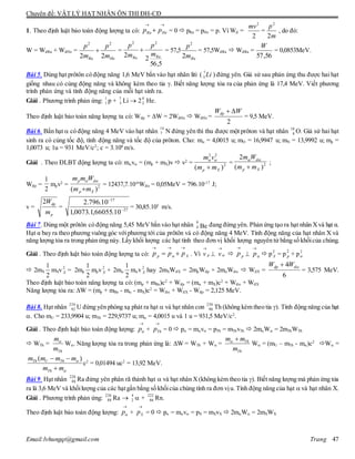 Chuyên đề: VẬT LÝ HẠT NHÂN ÔN THI ĐH-CĐ
Email:lvhungqt@gmail.com Trang 47
1. Theo định luật bảo toàn động lượng ta có: = 0  pRa = pHe = p. Vì Wđ =
2
2
mv
= , do đó:
W = WđRa + WđHe = = = 57,5 = 57,5WđRa  WđRa = = 0,0853MeV.
Bài 5. Dùng hạt prôtôn có động năng 1,6 MeV bắn vào hạt nhân liti ( 7
3 Li ) đứng yên. Giả sử sau phản ứng thu được hai hạt
giống nhau có cùng động năng và không kèm theo tia . Biết năng lượng tỏa ra của phản ứng là 17,4 MeV. Viết phương
trình phản ứng và tính động năng của mỗi hạt sinh ra.
Giải . Phương trình phản ứng: p + 7
3 Li  2 He.
Theo định luật bảo toàn năng lượng ta có: Wđp + W = 2WđHe  WđHe =
2
WWđp 
= 9,5 MeV.
Bài 6. Bắn hạt  có động năng 4 MeV vào hạt nhân N đứng yên thì thu được một prôton và hạt nhân 10
8 O. Giả sử hai hạt
sinh ra có cùng tốc độ, tính động năng và tốc độ của prôton. Cho: m = 4,0015 u; mO = 16,9947 u; mN = 13,9992 u; mp =
1,0073 u; 1u = 931 MeV/c2
; c = 3.108
m/s.
Giải . Theo ĐLBT động lượng ta có: mv = (mp + mX)v  v2
= = ;
Wđp = mpv2
= = 12437,7.10-6
Wđ = 0,05MeV = 796.10-17
J;
v = = = 30,85.105
m/s.
Bài 7. Dùng một prôtôn có động năng 5,45 MeV bắn vào hạt nhân 9
4 Be đang đứng yên. Phản ứng tạo ra hạt nhân Xvà hạt α.
Hạt α bay ra theo phương vuông góc vớiphương tới của prôtôn và có động năng 4 MeV. Tính động năng của hạt nhân X và
năng lượng tỏa ra trong phản ứng này. Lấy khối lượng các hạt tính theo đơn vị khối lượng nguyên tử bằng số khốicủa chúng.
Giải . Theo định luật bảo toàn động lượng ta có: Xp ppp

  . Vì pv

 

v  pp

 

p  p2
X = p
2
p + p2

 2mX
2
1
mXv2
X = 2mp
2
1
mpv2
X + 2m
2
1
mv2
X hay 2mXWđX = 2mpWđp + 2mWđ  WđX =
6
4 đđp WW 
= 3,575 MeV.
Theo định luật bảo toàn năng lượng ta có: (mp + mBe)c2
+ Wđp = (m + mX)c2
+ Wđ + WđX
Năng lượng tỏa ra: W = (mp + mBe - m - mX)c2
= Wđ + WđX - Wđp = 2,125 MeV.
Bài 8. Hạt nhân 234
92 U đứng yên phóng xạ phát ra hạt  và hạt nhân con 230
90 Th (không kèm theo tia ). Tính động năng của hạt
. Cho mU = 233,9904 u; mTh = 229,9737 u; m = 4,0015 u và 1 u = 931,5 MeV/c2
.
Giải . Theo định luật bảo toàn động lượng: p

+ Thp

= 0  p = mv = pTh = mThvTh  2mW = 2mThWTh
 WTh =
Th
m
m

W. Năng lượng tỏa ra trong phản ứng là: W = WTh + W = Th
Th
m m
m
 
W = (mU – mTh - m)c2
W =
( )Th U Th
Th
m m m m
m m


 

c2
= 0,01494 uc2
= 13,92 MeV.
Bài 9. Hạt nhân 226
88 Ra đứng yên phân rã thành hạt  và hạt nhân X(không kèm theo tia ). Biết năng lượng mà phản ứng tỏa
ra là 3,6 MeV và khốilượng của các hạtgần bằng số khốicủa chúng tính ra đơn vịu. Tính động năng của hạt  và hạt nhân X.
Giải . Phương trình phản ứng:
226
88 Ra 
4
2  +
222
86 Rn.
Theo định luật bảo toàn động lượng: p

+ Xp

= 0  p = mv = pX = mXvX  2mW = 2mXWX

 HeRa pp
m
p
2
2
HeRa m
p
m
p
22
22

5,56
22
22
RaRa
m
p
m
p

Ram
p
2
2
56,57
W
1
1
4
2
14
7
2
22
)( Xp mm
vm


2
)(
2
Xp
d
mm
Wm


2
1
2
)( Xp
dp
mm
Wmm


p
dp
m
W2
27
17
10.66055,1.0073,1
10.796.2


 