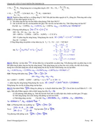 Chuyên đề: VẬT LÝ HẠT NHÂN ÔN THI ĐH-CĐ
Email:lvhungqt@gmail.com Trang 48
 WX =
X
m
m

W. Năng lượng tỏa ra trong phản ứng là: W = WX + W = X
X
m m
m
 
W
 W =
WX
X
m
m m


= 3,536 MeV; WX =
X
m
m

W = 0,064 MeV.
Bài 10. Ngườita dùng một hạt  có động năng 9,1 MeV bắn phá hạt nhân nguyên tử N14 đứng yên. Phản ứng sinh ra hạt
phôtôn p và hạt nhân nguyên tử ôxy O17
1) Hỏi phản ứng thu hay tỏa bao nhiêu năng lượng (Tính theo MeV)?
2) Giả sử độ lớn vận tốc của hạt prôtôn lớn gấp 3 lần vận tốc của hạt nhân ôxy. Tính động năng của hạt đó?
Cho biết mN = 13,9992u; m 4,0015u;  mp = 110073u; O17
m 16,9947u; 1u = 931MeV/C2
Giải . 1.Phương trình phóng xạ:
M = M0 – M = mHe + mN – mH - mO
M = 4,0015u + 13,9992u – 1,0073u – 16,9947y = -13 X 10-3
u
M < 0: phản ứng thu năng lượng. Năng lượng thu vào là:
Hay E = 1,21MeV.
2.Tổng động năng của prôtôn và hạt nhân ôxy là: Tp + To = 9,1 – 1,21 = 7,89 MeV
Mà
Bài 11. Bắn hạt vào hạt nhân thì hạt nhân ôxy và hạt prôtôn sau phản ứng. Viết phương trình của phản ứng và cho
biết phản ứng là phản ứng tỏa hay thu năng lượng? Tính năng lượng tỏa ra (hay thu vào) và hãy cho biết nếu là năng
lượng tỏa ra thì dưới dạng nào, nếu là năng lượng thu thì lấy từ đâu? Khối lượng của các hạt nhân:
Nm 4,0015u;m 13,9992u;   2
O Pm 16,9947u;m 1,0073u;1u 931MeV/c   .
Giải . Phương trình phản ứng:
m = (4,0015 + 13,9992 – 16,9947 – 1,0073)u = -1,3 x u< 0 < 0
phản ứng thu năng lượng.Năng lượng thu vào là: .
Năng lượng thu vào lấy từ động năng của hạt đạn .
Bài 12: Hạt nhân Pôlôni 210
84Po đứng yên, phóng xạ à chuyển thành hạt nhân A
Z X . Chu kì bán rã của Pôlôni là T = 138
ngày. Một mẫu Pôlôni nguyên chất có khối lượng ban đầu om 2g.
a) Viết phương trình phóng xạ. Tính thể tích khí Heli sinh ra ở điều kiện tiêu chuẩn sau thời gian 276 ngày.
b) Tính năng lượng tỏa ra khi lượng chất phóng xạ trên tan rã hết.
c) Tính động năng của hạt . Cho biết Pom 209,9828u,  m 4,0015u , Xm 205,9744u ,
 2
1u 931MeV / c , 
 23 1
AN 6,02x10 mol .
Giải . a) Phương trình của sự phóng xạ:  210 4 A
84 2 ZPo He X
Ta có
   
 
   
210 4 A A 206
84 2 z Z 82
Vậy hạt nhân A
Z X là 206
82Pb
Vậy phương trình phóng xạ là:  210 4 206
84 2 82Po He Pb
4 14 1 17
2 7 1 8He N H O  
2 3
E M c 1,3 10 931MeV
     
2 2
P p 0 0 O 0
1 1
T m (3V ) và T m v
2 2
 
2
p 0
2
0 0
p p 00
p
0
T 1.9v 9
T 17v
T T TT 7,89
9 17 9 17 26
7,89
T 9 2,73MeV
26
7,89
T 17 5,16 MeV
26
  

   

   
   
14
7 N
  4 14 17 1
2 7 8 1He N O H
    He N O Hm m m m m
3
10 m


    2 3
E m c 1,3x10 x9,31 1,2103MeV
 