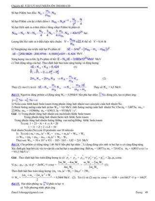 Chuyên đề: VẬT LÝ HẠT NHÂN ÔN THI ĐH-CĐ
Email:lvhungqt@gmail.com Trang 49
Số hạt Pôlôni ban đầu:  o
o A
Po
m
N .N
m
Số hạt Pôlôni còn lại ở thời điểm t: 
  t o
Po o 2
N N
N N e
42
Số hạt Hêli sinh ra ở thời điểm t bằng sốhạt Pôlôni bị phân rã
       20o o
He o o o A
Po
N m3 3
N N N N N .N 43x10
4 4 4 m
hạt.
Lượng khí Hei sinh ra ở điều kiện tiêu chuẩn:  He
A
N
V x22,4
N
thế số V = 0,16 lít
b) Nănglượng tỏa ra khi một hạt Po phân rã:       2 2
Po PbE mc m m m c
     E 209,9828 205,9744 4,0045 x931 6,424 MeV.
Năng lượng tỏa ra khi 2g Po phân rã hết:    22
oE N E 3,683x10 MeV MeV
c) Tính động năng của hạt .Theo định luật bảo toàn năng lượng và động lượng:
   XE K K 6,424 (1)
  
ur ur
XP P 0  2 2
XP P
   X X2m .K 2m .K 
 X
X
m
K K
m
(2)
Thay (2) vào (1) ta có: 
   
X
m
E K K
m



 

X
X
m . E
K
m m
Thay số K = 6,3 MeV.
Bài 13. Ngườita dùng prôtôn có động năng WP = 5,58MeV bắn phá hạt nhân 23
11 Na đứng yên, tạo ra phản ứng:
23 A
11 Np Na Ne  
1) Neâu caùc ñònh luaät baûo toaøn trong phaûn öùng haït nhaân vaø caáu taïo cuûa haït nhaân Ne.
2) Bieát ñoäng naêng cuûa haït aù laø Waù = 6,6 MeV, tính ñoäng naêng cuûa haït nhaân Ne. Cho mp = 1,0073u; mNa =
22,985u; mNe = 19,9869u; m = 4,9915; lu = 931MeV / c2
.
Giải . 1) Trong phaûn öùng haït nhaân soá nucleâoân ñöôïc baûo toaøn
Trong phaûn öùng haït nhaân ñieän tích ñöôïc baûo toaøn
Trong phaûn öùng haït nhaân ñoäng löôïng vaø naêng löôïng ñöôïc baûo toaøn
Ta coù: 1 + 23 = A + 4  A = 20
1 + 11 = Z + 2  Z = 10
Haït nhaân Neoân (Ne) coù 10 proâtoân vaø 10 nôtroân
1) Ta coù ( mp + mNa )c2
+ Wp = ( mNe + m)c2
+ WNe + W
 WNe = (mp + mNa – mNe - m)c2
+ Wp – W.
Theá soá: WNe = 39 x 10-4
x 931 – 102= 3,63 – 1,02 = 2,61 MeV
Bài 14. Cho prôtôn có động năng 1,46 MeV bắn phá hạt nhân 7
3 Li đang đứng yên sinh ra hai hạt  có cùng động năng.
Xác định góc hợp bởicác véc tơ vận tốc của haihạt  sau phản ứng. Biết mp = 1,0073 u; mLi = 7,0142 u; m = 4,0015 u và 1 u
= 931,5 MeV/c2
.
Giải . Theo định luật bảo toàn động lượng ta có: pp

= 1p

+ 2p

 p
2
p = p2
1 + p2
2 + 2p1p2cos.
Vì p1 = p2 = p và p2
= 2mWđ  cos =
2 W 4 W
4 W
p pm m
m
 
 

=
W 2 W
2 W
p pm m
m
 
 

(1).
Theo định luật bảo toàn năng lượng: (mp +mLi)c2
+Wp = 2mc2
+ 2W
 W =
2
( 2 ) W
2
p Li pm m m c  
= 9,3464 MeV. (2). Từ (1) và (2) suy ra: cos = - 0,98 = cos168,50
  = 168,50
.
Bài 15. Hạt nhân phóng xạ
234
92 U phát ra hạt 
a) Viết phương trình phản ứng
 