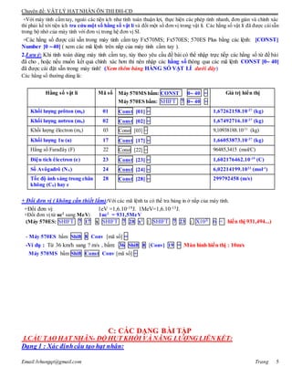 Chuyên đề: VẬT LÝ HẠT NHÂN ÔN THI ĐH-CĐ
Email:lvhungqt@gmail.com Trang 5
+Với máy tính cầm tay, ngoài các tiện ích như tính toán thuận lợi, thực hiện các phép tính nhanh, đơn giản và chính xác
thì phải kể tới tiện ích tra cứu một số hằng số vật lí và đổi một số đơn vị trong vật lí. Các hằng số vật lí đã được càisẫn
trong bộ nhớ của máy tính với đơn vị trong hệ đơn vị SI.
+Các hằng số được cài sẵn trong máy tinh cầm tay Fx570MS; Fx570ES; 570ES Plus bằng các lệnh: [CONST]
Number [0 40] ( xem các mã lệnh trên nắp của máy tính cầm tay ).
2.Lưu ý: Khi tính toán dùng máy tính cầm tay, tùy theo yêu cầu đề bài có thể nhập trực tiếp các hằng số từ đề bài
đã cho , hoặc nếu muốn kết quả chính xác hơn thì nên nhập các hằng số thông qua các mã lệnh CONST [0 40]
đã được cài đặt sẵn trong máy tinh! (Xem thêm bảng HẰNG SỐ VẬT LÍ dưới đây)
Các hằng số thường dùng là:
Hằng số vật lí Mã số Máy 570MS bấm: CONST 0 40 =
Máy 570ES bấm: SHIFT 7 0 40 =
Giá trị hiển thị
Khối lượng prôton (mp) 01 Const [01] = 1,67262158.10-27
(kg)
Khối lượng nơtron (mn) 02 Const [02] = 1,67492716.10-27
(kg)
Khối lượng êlectron (me) 03 Const [03] = 9,10938188.10-31
(kg)
Khối lượng 1u (u) 17 Const [17] = 1,66053873.10-27
(kg)
Hằng số Farađây (F) 22 Const [22] = 96485,3415 (mol/C)
Điện tích êlectron (e) 23 Const [23] = 1,602176462.10-19
(C)
Số Avôgađrô (NA) 24 Const [24] = 6,02214199.1023
(mol-1
)
Tốc độ ánh sáng trong chân
không (C0) hay c
28 Const [28] = 299792458 (m/s)
+ Đổi đơn vị ( không cần thiết lắm):Với các mã lệnh ta có thể tra bảng in ở nắp của máy tính.
+Đổi đơn vị: 1eV =1,6.10-19J. 1MeV=1,6.10-13J.
+Đổi đơn vị từ uc2
sang MeV: 1uc2
= 931,5MeV
(Máy 570ES: SHIFT 7 17 x SHIFT 7 28 x2
: SHIFT 7 23 : X10X 6 = hiển thị 931,494...)
- Máy 570ES bấm Shift 8 Conv [mã số] =
-Ví dụ : Từ 36 km/h sang ? m/s , bấm: 36 Shift 8 [Conv] 19 = Màn hình hiển thị : 10m/s
Máy 570MS bấm Shift Const Conv [mã số] =
C: CÁC DẠNG BÀI TẬP
I.CẤU TẠO HẠT NHÂN- ĐỘ HỤT KHỐI VÀ NĂNG LƯỢNG LIÊN KẾT:
Dạng 1 : Xác địnhcấu tạo hạt nhân:
 