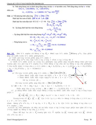 Chuyên đề: VẬT LÝ HẠT NHÂN ÔN THI ĐH-CĐ
Email:lvhungqt@gmail.com Trang 50
b) Tính năng lượng toả ra (dưới dạng động năng của hạt  và hạt nhân con). Tính động năng của hạt  và hạt
nhân con.


 
   
u x
27
2
Cho m 233,9904u; m 229,9737u;
MeV
m 4,0015u; u 1,66055 10 kg 931
C
Giải . a) Viết phương trình phản ứng:  234 4 A
92 2 Z
U He Th
Định luật bảo toàn số khối:    234 4 A A 230
Định luật bảo toàn điện tích: 92=2+Z => Z = 90 Vậy  234 4 230
92 2 90
U He Th
b) Áp dụng định luật bảo toàn động lượng:
 
 
 
 
ur uuur uuur
X X
X
X
O m V m V
m V
V (1)
m
- Áp dụng định luật bảo toàn năng lượng: 2 2 2
u X Xm c m c W m c W    
- Năng lượng toả ra:
 
  




     
 
    

 

2
X u X
2 2
X X X
X
X
X
X
W W W (m m m )C 14,15MeV
1 1
W m V , W m V
2 2
m 230
W .W 14,15 13,91MeV
m m 234
m
W .W 0,24MeV
m m
Bµi 16. B¾n h¹t anpha cã ®éng n¨ng E = 4MeV vµo h¹t nh©n Al27
13 ®øng yªn. Sau ph¶n
øng cã suÊt hiÖn h¹t nh©n phètpho30.
a/ ViÕt ph-¬ng tr×nh ph¶n øng h¹t nh©n ?
b/ Ph¶n øng trªn thu hay to¶ n¨ng l-îng ? tÝnh n¨ng l-îng ®ã ?
c/ BiÕt h¹t nh©n sinh ra cïng víi phètpho sau ph¶n øng chuyÓn ®éng theo ph-¬ng
vu«ng gãc víi ph-¬ng h¹t anpha H·y tÝnh ®éng n¨ng cña nã vµ ®éng n¨ng cña phètpho
? Cho biÕt khèi l-îng cña c¸c h¹t nh©n : m = 4,0015u , mn = 1,0087u , mP = 29,97005u
, mAl = 26,97435u , 1u = 931MeV/c2 .
Gi¶i :
a/ Ph-¬ng tr×nh ph¶n øng h¹t nh©n : XPAlHe A
Z
30
15
27
13
4
2  .
+ Theo ®Þnh luËt b¶o toµn sè khèi : A = (4 + 27) – 30 = 1 .
+ Theo ®Þnh luËt b¶o toµn nguyªn tö sè : Z = (2 + 13) - 15 = 0
§ã lµ n¬tron n1
0 .
Ph-¬ng tr×nh ph¶n øng ®Çy ®ñ : nPAlHe 1
0
30
15
27
13
4
2 
b/ M = M0 – M = ( m + mAl) – (mP + mn) = – 0,0029u < 0 =>
Ph¶n øng thu n¨ng l-îng . E = Mc2 = – 0,0029.931 = – 2,7 MeV .
c/ ¸p dông ®Þnh luËt b¶o toµn ®éng l-îng vµ ®Þnh luËt b¶o toµn n¨ng l-îng toµn
phÇn :
Pn ppp  (1) ; E + ( m + mAl)c2 = (mn + mP)c2 + En + EP (2)
Trong h×nh vÏ p ; np ; Pp lÇn l-ît lµ c¸c vÐc t¬ ®éng l-îng cña c¸c h¹t  ;
n ; P . V× h¹t nh©n
nh«m ®øng yªn nªn PAl = 0 vµ EAl = 0 ; E ; En ; EP lÇn l-ît lµ ®éng n¨ng cña c¸c
h¹t anpha , cña
n¬tron vµ cña phètpho (ë ®©y cã sù b¶o toµn n¨ng l-îng toµn phÇn bao gåm c¶ n¨ng
l-îng nghØ vµ ®éng n¨ng cña c¸c h¹t)
Theo ®Ò bµi ta cã : v vu«ng gãc víi v nghÜa lµ np vu«ng gãc víi p (H×nh
vÏ) nªn ta cã :
Al
 