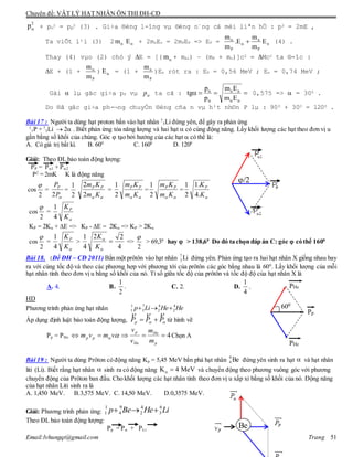 Chuyên đề: VẬT LÝ HẠT NHÂN ÔN THI ĐH-CĐ
Email:lvhungqt@gmail.com Trang 51
2
p + pn
2 = pp
2 (3) . Gi÷a ®éng l-îng vµ ®éng n¨ng cã mèi liªn hÖ : p2 = 2mE ,
Ta viÕt l¹i (3) 2 m E + 2mnEn = 2mPEP => EP = n
P
n
P
E
m
m
E.
m
m


(4) .
Thay (4) vµo (2) chó ý E = [( m + mAl) – (mP + mn)]c2 = Mc2 ta ®-îc :
E + (1 +
Pm
m
) E = (1 +
P
n
m
m
)En rót ra : EP = 0,56 MeV ; En = 0,74 MeV ;
Gäi  lµ gãc gi÷a pP vµ p ta cã : 
 Em
Em
p
p
tg nnn
0,575 =>  = 300 .
Do ®ã gãc gi÷a ph-¬ng chuyÓn ®éng cña n vµ h¹t nh©n P lµ : 900 + 300 = 1200 .
Bài 17 : Người ta dùng hạt proton bắn vào hạt nhân 7
3Li đứng yên, để gây ra phản ứng
1
1P + 7
3Li  2 . Biết phản ứng tỏa năng lượng và hai hạt  có cùng động năng. Lấy khối lượng các hạt theo đơn vị u
gần bằng số khối của chúng. Góc  tạo bởi hướng của các hạt  có thể là:
A. Có giá trị bất kì. B. 600
C. 1600
D. 1200
Giải: Theo ĐL bảo toàn động lượng:
PP = P1 + P2
P2
= 2mK K là động năng
cos
2

=
P
PP
2
=
2
1
 Km
Km PP
2
2
=
 Km
Km PP
2
1
=
 Km
Km PP
2
1
=
K
KP
.4
.1
2
1
cos
2

=
K
KP
4
1
KP = 2K + E => KP - E = 2K => KP > 2K
cos
2

=
K
KP
4
1
>
4
22
4
1



K
K
=>
2

> 69,30
hay  > 138,60
Do đó ta chọn đáp án C: góc  có thể 1600
Bài 18. (Đề ĐH – CĐ 2011) Bắn một prôtôn vào hạt nhân Li7
3 đứng yên. Phản ứng tạo ra hai hạt nhân X giống nhau bay
ra với cùng tốc độ và theo các phương hợp với phương tới của prôtôn các góc bằng nhau là 600
. Lấy khối lượng của mỗi
hạt nhân tính theo đơn vị u bằng số khối của nó. Tỉ số giữa tốc độ của prôtôn và tốc độ độ của hạt nhân X là
A. 4. B.
2
1
. C. 2. D.
4
1
.
HD
Phương trình phản ứng hạt nhân HeHeLip 4
2
4
2
7
3
1
1 
Áp dụng định luật bảo toàn động lượng,  PPPp

 từ hình vẽ
Pp = PHe 4
p
He
He
p
pp
m
m
v
v
vmvm  Chọn A
Bài 19 : Người ta dùng Prôton có động năng Kp = 5,45 MeV bắn phá hạt nhân Be9
4 đứng yên sinh ra hạt  và hạt nhân
liti (Li). Biết rằng hạt nhân  sinh ra có động năng MeV4K  và chuyển động theo phương vuông góc với phương
chuyển động của Prôton ban đầu. Cho khối lượng các hạt nhân tính theo đơn vị u xấp xỉ bằng số khối của nó. Động năng
của hạt nhân Liti sinh ra là
A. 1,450 MeV. B.3,575 MeV. C. 14,50 MeV. D.0,3575 MeV.
Giải: Phương trình phản ứng: LiHeBep 6
3
4
2
9
4
1
1 
Theo ĐL bảo toàn động lượng:
Pp = P + PLi
/2
Be
Pp
PHe
PHe
600
 