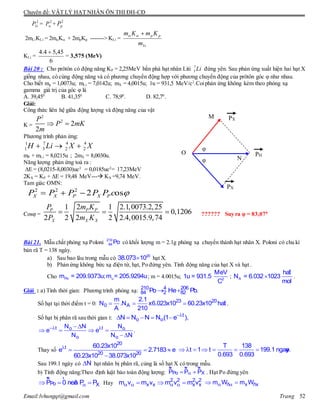 Chuyên đề: VẬT LÝ HẠT NHÂN ÔN THI ĐH-CĐ
Email:lvhungqt@gmail.com Trang 52
2
LiP = 2
P + 2
pP
2mLiKLi = 2mK + 2mpKp -------> KLi =
Li
pp
m
KmKm 
KLi =
6
45,54.4 
= 3,575 (MeV)
Bài 20 : Cho prôtôn có động năng KP = 2,25MeV bắn phá hạt nhân Liti 7
3 Li đứng yên. Sau phản ứng xuất hiện hai hạt X
giống nhau, có cùng động năng và có phương chuyển động hợp với phương chuyển động của prôtôn góc φ như nhau.
Cho biết mp = 1,0073u; mLi = 7,0142u; mX = 4,0015u; 1u = 931,5 MeV/c2
.Coiphản ứng không kèm theo phóng xạ
gamma giá trị của góc φ là
A. 39,450
B. 41,350
C. 78,90
. D. 82,70
.
Giải:
Công thức liên hệ giữa động lượng và động năng của vật
K =
2
2
2
2
P
P mK
m
 
Phương trình phản ứng:
1 7 4 4
1 3 2 2H Li X X  
mP + mLi = 8,0215u ; 2mX = 8,0030u.
Năng lượng phản ứng toả ra :
E = (8,0215-8,0030)uc2
= 0,0185uc2
= 17,23MeV
2KX = KP + E = 19,48 MeV--- KX =9,74 MeV.
Tam giác OMN:
2 2 2
2 osX X P X PP P P P P c   
Cosφ =
21 1 2.1,0073.2,25
0,1206
2 2 2 2 2.4,0015.9,74
P P P
X X X
P m K
P m K
   ?????? Suy ra φ = 83,070
Bài 21. Mẫu chất phóng xạ Poloni 210
84 Po có khối lượng m = 2.1g phóng xạ chuyển thành hạt nhân X. Poloni có chu kì
bán rã T = 138 ngày.
a) Sau bao lâu trong mẫu có 20
38.073 10 hạt X.
b) Phản ứng không bức xạ điện từ, hạt, Po đứng yên. Tính động năng của hạt X và hạt .
Cho Po um = 209.9373u;m = 205.9294u; m = 4.0015u; 2
MeV
1u = 931.5
C
; A
haït
N = 6.032 1023
mol
 .
Giải : a) Tính thời gian: Phương trình phóng xạ:  210 4 206
84 2 82Po He Pb.
Số hạt tại thời điểm t = 0:   23 20
0 A
m 2.1
N .N x6.023x10 60.23x10 haït
A 210
.
Số hạt bị phân rã sau thời gian t: 
     t
o oN N N N (1 e ),
  
   
 
t to o
o o
N N N
e e .
N N N
Thay số 
  

20
t
20 20
60.23x10
e 2.7183 e
60.23x10 38.073x10
      
T 138
t 1 t 199.1 ngaøy.
0.693 0.693
Sau 199.1 ngày có N hạt nhân bị phân rã, củng là số hạt X có trong mẫu.
b) Tính động năng:Theo định luật bảo toàn động lượng:  
ur ur ur
Po XP P P . Hạt Po đứng yên
  
ur r
Po XP 0 neân P P Hay      2 2 2 2
x x x xm v m v m v m v   ñ x ñxm W m W
N
M
O
PX
PX
PH
φ
φ
 
