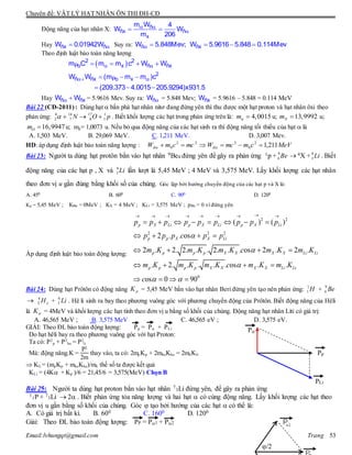 Chuyên đề: VẬT LÝ HẠT NHÂN ÔN THI ĐH-CĐ
Email:lvhungqt@gmail.com Trang 53
Động năng của hạt nhân X:  
 ñ
ñx ñ
x
m W 4
W W
m 206
Hay ñx ñW 0.01942W Suy ra:  ñW 5.848Mev;   ñxW 5.9616 5.848 0.114Mev
Theo định luật bảo toàn năng lượng
  
 
   
  
  
2 2
Po x ñ ñx
2
ñ ñx Po x
m C m m c W W
W W (m m m )c
(209.373 4.0015 205.9294)x931.5
Hay  ñ ñxW W = 5.9616 Mev. Suy ra: ñW = 5.848 Mev; ñxW = 5.9616 – 5.848 = 0.114 MeV
Bài 22 (CĐ-2011): Dùng hạt  bắn phá hạt nhân nitơ đang đứng yên thì thu được một hạt proton và hạt nhân ôxi theo
phản ứng: 4 14 17 1
2 7 8 1N O p    . Biết khối lượng các hạt trong phản ứng trên là: 4,0015m  u; 13,9992Nm  u;
16,9947Om  u; mp= 1,0073 u. Nếu bỏ qua động năng của các hạt sinh ra thì động năng tối thiểu của hạt  là
A. 1,503 MeV. B. 29,069 MeV. C. 1,211 MeV. D. 3,007 Mev.
HD: áp dụng định luật bảo toàn năng lượng : MeVcmmcWmccmW đđ 211,12
0
222
0  
Bài 23: Người ta dùng hạt protôn bắn vào hạt nhân 9Be4 đứng yên để gây ra phản ứng 1p + 9
4 Be  4X + 6
3 Li . Biết
động năng của các hạt p , X và 6
3 Li lần lượt là 5,45 MeV ; 4 MeV và 3,575 MeV. Lấy khối lượng các hạt nhân
theo đơn vị u gần đúng bằng khối số của chúng. Góc lập bởi hướng chuyển động của các hạt p và X là:
A. 450 B. 600 C. 900 D. 1200
Kp = 5,45 MeV ; KBe = 0MeV ; KX = 4 MeV ; KLi = 3,575 MeV ; pBe = 0 vì đứng yên
Áp dụng định luật bảo toàn động lượng:
2 2
2 2 2
0
( ) ( )
2 . . os
2 . 2. 2. . . 2. . . os 2 . 2 .
. 2. . . . . os . .
os 0 90
p X Li p X Li p X Li
p p X X Li
p p p p X X X X Li Li
p p p p X X X X Li Li
p p p p p p p p p
p p p c p p
m K m K m K c m K m K
m K m K m K c m K m K
c



 
       
       
   
   
   
   
Bài 24: Dùng hạt Prôtôn có động năng pK = 5,45 MeV bắn vào hạt nhân Beri đứng yên tạo nên phản ứng: H1
1 + Be9
4
 eH4
2 + Li6
3 . Hê li sinh ra bay theo phương vuông góc với phương chuyển động của Prôtôn. Biết động năng của Hêli
là K = 4MeV và khối lượng các hạt tính theo đơn vị u bằng số khối của chúng. Động năng hạt nhân Liti có giá trị:
A. 46,565 MeV ; B. 3,575 MeV C. 46,565 eV ; D. 3,575 eV.
GIẢI: Theo ĐL bảo toàn động lượng: Pp = P + PLi
Do hạt hêli bay ra theo phương vuông góc với hạt Proton:
Ta có: P2
p + P2
he = P2
li
Mà: động năng.K =
P2
2m
thay vào, ta có: 2mp Kp + 2mheKhe = 2mliKli
 Kli = (mpKp + mheKhe)/mli thế số ta được kết quả
KLi = (4K + Kp )/6 = 21,45/6 = 3,575(MeV) Chọn B
Bài 25: Người ta dùng hạt proton bắn vào hạt nhân 7
3Li đứng yên, để gây ra phản ứng
1
1P + 7
3Li  2 . Biết phản ứng tỏa năng lượng và hai hạt  có cùng động năng. Lấy khối lượng các hạt theo
đơn vị u gần bằng số khối của chúng. Góc  tạo bởi hướng của các hạt  có thể là:
A. Có giá trị bất kì. B. 600 C. 1600 D. 1200
Giải: Theo ĐL bảo toàn động lượng: PP = P1 + P2
P
PLi
Pp
/2
 