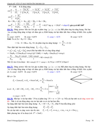 Chuyên đề: VẬT LÝ HẠT NHÂN ÔN THI ĐH-CĐ
Email:lvhungqt@gmail.com Trang 54
P2 = 2mK K là động năng
cos
2

=
P
PP
2
=
2
1
 Km
Km PP
2
2
=
 Km
Km PP
2
1
=
 Km
Km PP
2
1
=
K
KP
.4
.1
2
1
cos
2

=
K
KP
4
1
KP = 2K + E => KP - E = 2K => KP > 2K
cos
2

=
K
KP
4
1
>
4
22
4
1



K
K
=>
2

> 69,30 hay  > 138,60 =>chọn C: góc  có thể 1600
Bài 26: Dùng proton bắn vào Liti gây ra phản ứng: 1 7 4
1 3 2p Li 2. He  Biết phản ứng tỏa năng lượng. Hai hạt
4
2 He có cùng động năng và hợp với nhau góc φ. Khối lượng các hạt nhân tính theo u bằng số khối. Góc φ phải
có:
A. cosφ< -0,875 B. cosφ > 0,875 C. cosφ < - 0,75 D. cosφ > 0,75
Giải: Ta có: E0 + Kp= E + 2KHe
=> E0 – E =2KHe - Kp >0 ( do phản ứng tỏa năng lượng) => 2
p
He
K
K
 (1)
Theo định luật bảo toàn động lượng: 1 2p He Hep p p 
r r r
=> 2 2 2 2
2 cosp He He Hep p p p    (Hai hạt nhân He có cùng động năng)
=> 2mpKp =2.2mHeKHe(1+cos ) (p2=2mK) => mpKp =2mHeKHe(1+cos )
=>
2 (1 cos )p He
He p
K m
K m

 =
2.4(1 cos )
8(1 cos )
1



  (2)
Thế (2) vào (1) ta được : 8(1 cos ) <2 => cos 0,75   ( 0 '
138 35  ) Chọn C
Bài 27: Dùng proton bắn vào Liti gây ra phản ứng: 1 7 4
1 3 2p Li 2. He  Biết phản ứng tỏa năng lượng. Hai hạt
4
2 He có cùng động năng và hợp với nhau góc φ. Khối lượng các hạt nhân tính theo u bằng số khối. Góc φ phải
có: A. cosφ< -0,875 B. cosφ > 0,875 C. cosφ < - 0,75 D. cosφ > 0,75
đặt 2 
ta có :
2 2
2cos 16 os 16 os
1
os
2 2
2 2 0 2
1
os
2 2
os 0,75
p
p p
p
p p
K
P P K c K c
K
c
K
K E K K K
K
c
c
 

 

  



    

        
 
  
Bài 28: Bắn hạt  vào hạt nhân 14
7 N ta có phản ứng 14 17
7 8N O p    . Nếu các hạt sinh ra có cùng vectơ vận
tốc . Tính tỉ số của động năng của các hạt sinh ra và các hạt ban đầu.
Áp dụng định luật bảo toàn năng lượng: pO KKEK  (Hạt N ban đầu đứng yên)
Áp dụng đinh luật bảo toàn động lượng: pO PPP  .
Do các hạt sinh ra cùng vecto vận tốc nên: pppOpO vmvmmvmPPP 18)(  
Bình phương hai vế ta được (với mKP 22
 )
 