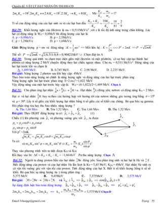 Chuyên đề: VẬT LÝ HẠT NHÂN ÔN THI ĐH-CĐ
Email:lvhungqt@gmail.com Trang 55
pppp KKKKKmKm 811.2.18.4.22.182 22
  . Mà 17
p
O
p
O
m
m
K
K
Tỉ số của động năng của các hạt sinh ra và các hạt ban đầu
9
2
81
1818


 K
K
K
KK ppO
Bài 29: Khối lượng nghỉ của êlêctron là m0 = 0,511MeV/c2 ,với c là tốc độ ánh sáng trong chân không .Lúc
hạt có động năng là Wđ = 0,8MeV thì động lượng của hạt là:
A. p = 0,9MeV/c B. p = 2,5MeV/c
C. p = 1,2MeV/c D. p = 1,6MeV/c
Giải: Động lượng p = mv và động năng : 21
2
K mv => Mối liên hệ :
2
2
2
2
P
K P mK
m
   => 2P mK
Thế số: 2 2.0,511.0,8 0,90421 /P mK MeV c   .Chọn đáp án A
Bài 30: Trong quá trình va chạm trực diện giữa một êlectrôn và một pôzitrôn, có sự huỷ cặp tạo thành hai
phôtôn có năng lượng 2 MeV chuyển động theo hai chiều ngược nhau. Cho me = 0,511 MeV/c2. Động năng của
hai hạt trước khi va chạm là
A. 1,489 MeV. B. 0,745 MeV. C. 2,98 MeV. D. 2,235 MeV.
Bài giải: Năng lượng 2 photon sau khi hủy cặp: 4MeV.
Theo bảo toàn năng lượng nó chính là năng lượng nghỉ và động năng của hai hạt truớc phản ứng
Năng lượng nghỉ hai hạt truớc phản ứng: E=2.m.c2=1,022 MeV
Vậy động năng của một hạt trước hủy cặp là: Wđ = (4-1,022)/2=1,489 MeV. Chọn A
Bài 31: Cho phản ứng hạt nhân 1 6 3n + Li H + α0 3 1 . Hạt nhân 6Li3
đứng yên, nơtron có động năng Kn = 2 Mev.
Hạt  và hạt nhân 3H1
bay ra theo các hướng hợp với hướng tới của nơtron những góc tương ứng bằng θ = 150
và φ= 300. Lấy tỉ số giữa các khối lượng hạt nhân bằng tỉ số giữa các số khối của chúng. Bỏ qua bức xạ gamma.
Hỏi phản ứng tỏa hay thu bao nhiêu năng lượng ?
A. Thu 1,66 Mev. B. Tỏa 1,52 Mev. C. Tỏa 1,66 Mev. D. Thu 1,52 Mev.
Bài giải: Theo DLBT động lượng ta có: n Hp p p 
r r r
(1)
Chiếu (1) lên phương cuả np
r
và phương vuông góc với np
r
, ta được
os os
sin sin
n H
H
p p c p c
p p


 
 
 

Với p2 =2mK
Ta có: 2 2 2
os os
sin
à m sin m sin ( )
sin
n n H H
H H H
H
m K m K c m K c
m
v K K K K
m
 

  
 

 

 
  
Thay vào phương trình trên ta tính được KH và K
Rồi thay vào bt: 1,66H nE K K K MeV      .Pư thu năng lượng Chọn A
Bài 32: Người ta dùng proton bắn vào hạt nhân Be9
4 đứng yên. Sau phản ứng sinh ra hai hạt là He và XA
Z .
Biết động năng của proton và của hạt nhân He lần lượt là KP = 5,45 MeV; KHe = 4MeV. Hạt nhân He sinh ra
có vận tốc vuông góc với vận tốc của proton. Tính động năng của hạt X. Biết tỉ số khối lượng bằng tỉ số số
khối. Bỏ qua bức xạ năng lượng tia  trong phản ứng :
5,375 MeV B. 9,45MeV C. 7,375MeV D. 3,575 MeV
Bài giải: 1 9 4 6
1 4 2 3H Be He X   và He H He H He Hv v p p cos(p ,p ) 0    
r r r rr r
Áp dụng định luật bảo toàn động lượng: H He Xp p p 
r r r
=> H He Xp p p 
r r r
=> 2 2 2
H He Xp p p 
H H He He X X2m k 2m k 2m k  => H H He He
X
X
m k m k
k 3,575MeV
m

  Chọn D
 