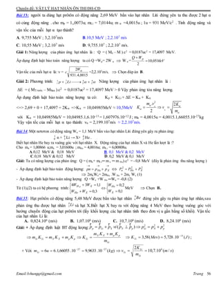 Chuyên đề: VẬT LÝ HẠT NHÂN ÔN THI ĐH-CĐ
Email:lvhungqt@gmail.com Trang 56
Bài 33: người ta dùng hạt prôtôn có động năng 2,69 MeV bắn vào hạt nhân Liti đứng yên ta thu được 2 hạt α
có cùng động năng . cho mp = 1,,0073u; mLi = 7,0144u; m α =4,0015u ; 1u = 931 MeV/c2 . Tính động năng và
vận tốc của mỗi hạt α tạo thành?
A. 9,755 MeV ; 3,2.107m/s B.10,5 MeV ; 2,2.107 m/s
C. 10,55 MeV ; 3,2.107 m/s D. 9,755.107 ; 2,2.107 m/s.
Giải 1: Năng lượng của phản ứng hạt nhân là : Q = ( M0 – M ).c2
= 0,0187uc2
= 17,4097 MeV.
Áp dụng định luật bảo toàn năng lượng ta có Q +Wp= 2W α  W α = MeV
WQ p
05,10
2


Vận tốc của mổi hạt α là: v =
0015,4.931
2 W
c =2,2.107
m/s.  Chọn đáp án B.
Giải 2: Phương trình: 1 7 4 4
1 3 2 2p Li     Năng lượng của phản ứng hạt nhân là :
ΔE = ( MTrước – MSau ).c2 = 0,0187uc2 = 17,4097 MeV > 0 Vậy phản ứng tỏa năng lượng.
Áp dụng định luật bảo toàn năng lượng ta có: Kp + KLi + ΔE = Kα + Kα
<=> 2,69 + 0 + 17,4097 = 2Kα =>Kα = 10,04985MeV ≈ 10,5MeV
2
. 2
2
m v K
K v
m


 


  
với Kα = 10,04985MeV = 10,04985.1,6.10-13 = 1,607976.10-12 J ; mα = 4,0015u = 4,0015.1,66055.10-27kg
Vậy vận tốc của mỗi hạt α tạo thành: vα = 2,199.107m/s ≈ 2,2.107m/s.
Bài 34:Một nơtơron có động năng Wn = 1,1 MeV bắn vào hạt nhân Liti đứng yên gây ra phản ứng:
1
0 n + 6
3 Li → X+ 4
2 He .
Biết hạt nhân He bay ra vuông góc với hạt nhân X. Động năng của hạt nhân X và He lần lượt là :?
Cho mn = 1,00866 u;mx = 3,01600u ; mHe = 4,0016u; mLi = 6,00808u.
A.0,12 MeV & 0,18 MeV B. 0,1 MeV & 0,2 MeV
C.0,18 MeV & 0,12 MeV D. 0,2 MeV & 0,1 MeV
Giải: Ta có năng lượng của phản ứng: Q = ( mn+ mLi─ m x ─ m He).c2
= - 0,8 MeV (đây là phản ứng thu năng lượng )
- Áp dụng định luật bảo toàn động lượng:

 XHe pppn  222
XHen PPP 
 2mnWn= 2mHe .W He + 2mx Wx (1)
- Áp dụng định luật bảo toàn năng lượng :Q =Wx +W He ─Wn = -0,8 (2)
Từ (1),(2) ta có hệ phương trình:











1,0
2,0
3,0
1,134
X
He
XHe
XeH
W
W
WW
WW
MeV  Chọn B.
Bài 35: Hạt prôtôn có động năng 5,48 MeV được bắn vào hạt nhân đứng yên gây ra phản ứng hạt nhân,sau
phản ứng thu được hạt nhân và hạt X.Biết hạt X bay ra với động năng 4 MeV theo hướng vuông góc với
hướng chuyển động của hạt prôtôn tới (lấy khối lượng các hạt nhân tính theo đơn vị u gần bằng số khối). Vận tốc
của hạt nhân Li là:
A. 0,824.106 (m/s) B. 1,07.106 (m/s) C. 10,7.106 (m/s) D. 8,24.106 (m/s)
Giải: + Áp dụng định luật BT động lượng:
2 2 2
( )p Li X X p Li X pp p p vi p p p p p     
r r r r r
m
KmKm
KKmKmKm
Li
ppXX
LippXXLiLi

 )(10.728,5)(58,3 13
JMevKLi

 ;
+ Với )(10.9633,910.66055,1.66 2727
kgumLi

 )/(10.7,10
2 6
sm
m
K
v
Li
Li
Li 
9
4 Be
6
3 Li
 