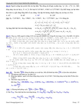 Chuyên đề: VẬT LÝ HẠT NHÂN ÔN THI ĐH-CĐ
Email:lvhungqt@gmail.com Trang 57
Bài 36: Người ta dùng hạt protôn bắn vào hạt nhân 9Be4 đứng yên để gây ra phản ứng 1p + 9
4 Be  4X + 6
3 Li . Biết
động năng của các hạt p , X và 6
3 Li lần lượt là 5,45 MeV ; 4 MeV và 3,575 MeV. Lấy khối lượng các hạt nhân
theo đơn vị u gần đúng bằng khối số của chúng. Góc lập bởi hướng chuyển động của các hạt p và X là:
A. 450 B. 600 C. 900 D. 1200
Giải: Kp = 5,45 MeV ; KBe = 0MeV ; KX = 4 MeV ; KLi = 3,575 MeV ; pBe = 0 vì đứng yên
Áp dụng định luật bảo toàn động lượng:
2 2
2 2 2
0
( ) ( )
2 . . os
2 . 2. 2. . . 2. . . os 2 . 2 .
. 2. . . . . os . .
os 0 90
p X Li p X Li p X Li
p p X X Li
p p p p X X X X Li Li
p p p p X X X X Li Li
p p p p p p p p p
p p p c p p
m K m K m K c m K m K
m K m K m K c m K m K
c



 
       
       
   
   
   
   
Bài 37. Nhµ m¸y ®iÖn nguyªn tö dïng U235 cã c«ng suÊt 600MW ho¹t ®éng liªn tôc trong 1 n¨m . Cho biÕt 1 h¹t nh©n
bÞ ph©n h¹ch to¶ ra n¨ng l-îng trung b×nh lµ 200MeV , hiÖu suÊt nhµ m¸y lµ 20% .
a/ TÝnh l-îng nhiªn liÖu cÇn cung cÊp cho nhµ m¸y trong 1 n¨m ?
b/ TÝnh l-îng dÇu cÇn cung cÊp cho nhµ m¸y c«ng suÊt nh- trªn vµ cã hiÖu suÊt
lµ 75% . BiÕt n¨ng suÊt to¶ nhiÖt cña dÇu lµ 3.107J/kg . So s¸nh l-îng dÇu ®ã víi
urani ?
Gi¶i :
a/ V× H = 20% nªn c«ng suÊt urani cÇn cung cÊp cho nhµ m¸y lµ : Pn = 100.P/20
= 5P
N¨ng l-îng do nhiªn liÖu cung cÊp cho nhµ m¸y trong 1 n¨m lµ :
W = Pn.t = 365.6.108.24.3600 = 9,64.1015J
Sè h¹t nh©n ph©n d· ®-îc n¨ng l-îng ®ã lµ : N = W/200.1,3.10—13 = 2,96.1026
h¹t .
Khèi l-îng U235 cung cÊp cho nhµ m¸y lµ : m = N.A/NA = 1153,7 kg .
b/ V× hiÖu suÊt nhµ m¸y lµ 75% nªn cã c«ng suÊt 600MW dÇu cã c«ng suÊt pn
/ =
P/H = 4P/3 .
N¨ng l-îng dÇu cung cÊp cho 1 n¨m lµ : W/ = Pn
/t = (4.6.108/3).24.3600.356
= 2,53.1015J .
L-îng dÇu cÇn cung cÊp lµ : m/ = W//3.107 = 8,4.107 kg = 84 000 tÊn . Ta
cã : m//m = 7,2.105 lÇn .
Bµi 38. Hạt nhân 210
84Po đứng yên phóng xạ ra một hạt , biến đổi thành hạt nhân Z
A Pb có kèm theo một photon
1) Viết phương trình phản ứn, xác định A,Z.
2) Bằng thực nghiệm, người ta đo đuợc động năng của hạt là 6,18 MeV. Tính động năng của hạt nhân Pb theo đơn
vị MeV.
3) Tính bước sóng của bức xạ .
Biết rằng Pom 209,9828u; Hem 4,0015u; Pbm 205,9744u;

 34
h 6,625x10 Js;  8
c 3x10 m/ s ;
 2
MeV
1u 931
c
.
Giải :1) Phương trình phóng xạ là:    210 4 206
84 2 82Po He Pb
2) Tính PbK : Theo định luật bảo toàn động lượng:  
uuuur uuuur
He He Pb Pb0 m V m V hay He He Pb Pbm V m V
 
2 2
He He Pb Pb
He Pb
m .V m .V
m . m .
2 2
 He He Pb Pbm .K m .K
 