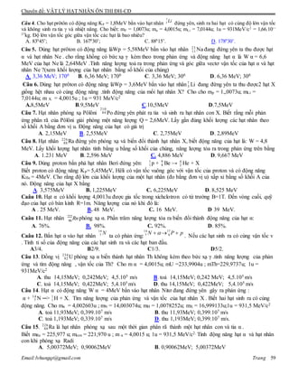 Chuyên đề: VẬT LÝ HẠT NHÂN ÔN THI ĐH-CĐ
Email:lvhungqt@gmail.com Trang 59
Câu 4. Cho hạt prôtôn có động năng KP = 1,8MeV bắn vào hạt nhân đứng yên, sinh ra hai hạt có cùng độ lớn vận tốc
và không sinh ra tia  và nhiệt năng. Cho biết: mP = 1,0073u; mα = 4,0015u; mLi = 7,0144u; 1u = 931MeV/c2
= 1,66.10—
27
kg. Độ lớn vận tốc góc giữa vận tốc các hạt là bao nhiêu?
A. 830
45’; B. 1670
30’; C. 880
15’. D. 1780
30’.
Câu 5. Dùng hạt prôton có động năng làWp = 5,58MeV bắn vào hạt nhân 23
11 Na đang đứng yên ta thu được hạt
α và hạt nhân Ne . cho rằng khồng có bức xạ γ kèm theo trong phản ứng và động năng hạt α là W α = 6,6
MeV của hạt Ne là 2,64MeV .Tính năng lượng toả ra trong phản ứng và góc giữa vectơ vận tốc của hạt α và hạt
nhân Ne ?(xem khối lượng của hạt nhân bằng số khối của chúng)
A. 3,36 MeV; 1700 B. 6,36 MeV; 1700 C. 3,36 MeV; 300 D. 6,36 MeV; 300
Câu 6. Dùng hạt prôton có động năng làWp = 3,6MeV bắn vào hạt nhân7
3 Li đang đứng yên ta thu được2 hạt X
giống hệt nhau có cùng động năng .tính động năng của mổi hạt nhân X? Cho cho mp = 1,,0073u; mLi =
7,0144u; m X = 4,0015u ; 1u = 931 MeV/c2
A.8,5MeV B.9,5MeV C.10,5MeV D.7,5MeV
Câu 7. Hạt nhân phóng xạ Pôlôni
210
84 Po đứng yên phát ra tia và sinh ra hạt nhân con X. Biết rằng mỗi phản
ứng phân rã của Pôlôni giải phóng một năng lượng Q = 2,6MeV. Lấy gần đúng khối lượng các hạt nhân theo
số khối A bằng đơn vị u. Động năng của hạt có giá trị
A. 2,15MeV B. 2,55MeV C. 2,75MeV D. 2,89MeV
Câu 8. Hạt nhân 226
88 Ra đứng yên phóng xạ và biến đổi thành hạt nhân X, biết động năng của hạt là: W = 4,8
MeV. Lấy khối lượng hạt nhân tính bằng u bằng số khối của chúng, năng lượng tỏa ra trong phản ứng trên bằng
A. 1.231 MeV B. 2,596 MeV C. 4,886 MeV D. 9,667 MeV
Câu 9. Dùng proton bắn phá hạt nhân Beri đứng yên: 1
1 p + 9
4 Be → 4
2 He + X
Biết proton có động năng Kp= 5,45MeV, Hêli có vận tốc vuông góc với vận tốc của proton và có động năng
KHe = 4MeV. Cho rằng độ lớn của khối lượng của một hạt nhân (đo bằng đơn vị u) xấp xỉ bằng số khối A của
nó. Động năng của hạt X bằng
A. 3,575MeV B. 1,225MeV C. 6,225MeV D. 8,525 MeV
Caâu 10. Hạt α có khối lượng 4,0013u được gia tốc trong xíchclotron có từ trường B=1T. Đến vòng cuối, quỹ
đạo của hạt có bán kính R=1m. Năng lượng của nó khi đó là:
A . 25 MeV. B. 48 MeV. C. 16 MeV. D 39 MeV.
Caâu 11. Hạt nhân 222
86
Rnphóng xạ α. Phần trăm năng lượng tỏa ra biến đổi thành động năng của hạt α:
A. 76%. B. 98%. C. 92%. D. 85%.
Caâu 12. Bắn hạt α vào hạt nhân
N14
7 ta có phản ứng:
pPN  17
8
14
7 
. Nếu các hạt sinh ra có cùng vận tốc v
. Tính tỉ số của động năng của các hạt sinh ra và các hạt ban đầu.
A3/4. B2/9. C1/3. D5/2.
Câu 13. Đồng vị 234
92 U phóng xạ α biến thành hạt nhân Th không kèm theo bức xạ γ .tính năng lượng của phản
ứng và tìm động năng , vận tốc của Th? Cho m α = 4,0015u; mU =233,9904u ; mTh=229,9737u; 1u =
931MeV/c2
A. thu 14,15MeV; 0,242MeV; 4,5.105 m/s B. toả 14,15MeV; 0,242 MeV; 4,5.105 m/s
C. toả 14,15MeV; 0,422MeV; 5,4.105 m/s D. thu 14,15MeV; 0,422MeV; 5,4.105 m/s
Câu 14. Hạt α có động năng W α = 4MeV bắn vào hạt nhân Nitơ đang đứng yên gây ra phản ứng :
α + 14
7 N ─> 1
1 H + X. Tìm năng lượng của phản ứng và vận tốc của hạt nhân X . Biết hai hạt sinh ra có cùng
động năng. Cho mα = 4,002603u ; mN = 14,003074u; mH = 1,0078252u; mX = 16,999133u;1u = 931,5 MeV/c2
A. toả 11,93MeV; 0,399.107 m/s B. thu 11,93MeV; 0,399.107 m/s
C. toả 1,193MeV; 0,339.107 m/s D. thu 1,193MeV; 0,399.107 m/s.
Câu 15. 226
88 Ra là hạt nhân phóng xạ sau một thời gian phân rã thành một hạt nhân con và tia α .
Biết mRa = 225,977 u; mcon = 221,970 u ; m α = 4,0015 u; 1u = 931,5 MeV/c2. Tính động năng hạt α và hạt nhân
con khi phóng xạ Radi
A. 5,00372MeV; 0,90062MeV B. 0,90062MeV; 5,00372MeV
Li7
3
 