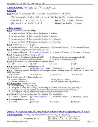 Chuyên đề: VẬT LÝ HẠT NHÂN ÔN THI ĐH-CĐ
Email:lvhungqt@gmail.com Trang 6
a.Phương Pháp: Từ kí hiệu hạt nhân
A
Z X ZA, , N = A-Z
b.Bài tập
Bài 1: Xác định cấu tạo hạt nhân
238
92U , Na23
11 , He4
2 ( Tìm số Z prôtôn và số N nơtron)
+
238
92U có cấu tạo gồm: Z=92 , A = 238  N = A – Z = 146. Đáp án:
238
92U : 92 prôtôn ; 146 nơtron
+ Na23
11 gồm : Z= 11 , A = 23  N = A – Z = 12 Đáp án: Na23
11 : 11 prôtôn ; 12 nơtron
+ He4
2 gồm : Z= 2 , A = 4  N = A – Z = 2 Đáp án: Na23
11 : 2 prôtôn ; 2 nơtron
c.Trắc nghiệm:
Câu 1. Phát biểu nào sau đây là đúng?
A. Hạt nhân nguyên tử XA
Z được cấu tạo gồm Z nơtron và A prôton.
B. Hạt nhân nguyên tử XA
Z được cấu tạo gồm Z prôton và A nơtron.
C. Hạt nhân nguyên tử XA
Z được cấu tạo gồm Z prôton và (A – Z) nơtron.
D. Hạt nhân nguyên tử XA
Z được cấu tạo gồm Z nơtron và (A + Z) prôton.
Câu 2. Hạt nhân Co60
27 có cấu tạo gồm:
A. 33 prôton và 27 nơtron B. 27 prôton và 60 nơtron C. 27 prôton và 33 nơtron D. 33 prôton và 27 nơtron
Câu 3: Xác định số hạt proton và notron của hạt nhân N14
7
A. 07 proton và 14 notron B. 07 proton và 07 notron C. 14 proton và 07 notron D. 21 proton và 07 notron
Câu 4: Trong nguyên tử đồng vị phóng xạ U235
92 có:
A. 92 electron và tổng số proton và electron là 235 B. 92 proton và tổng số proton và electron là 235
C. 92 proton và tổng số proton và nơtron là 235 D. 92 proton và tổng số nơtron là 235
Câu 5: Nhân Uranium có 92 proton và 143 notron kí hiệu nhân là
A. U327
92 B. U235
92 C. U92
235 D. U143
92
Câu 6: Tìm phát biểu sai về hạt nhân nguyên tử Al
A. Số prôtôn là 13. B. Hạt nhân Al có 13 nuclôn.C. Số nuclôn là 27. D. Số nơtrôn là 14.
Câu 7: Trong vật lý hạt nhân, bất đẳng thức nào là đúng khi so sánh khối lượng prôtôn (mP),nơtrôn (mn) và đơn vị khối
lượng nguyên tử u.
A. mP > u > mn B. mn < mP < u C. mn > mP > u D. mn = mP > u
Câu 8. Cho hạt nhân 11
5 X . Hãy tìm phát biểu sai.
A. Hạt nhân có 6 nơtrôn. B. Hạt nhân có 11 nuclôn.
C. Điện tích hạt nhân là 6e. D. Khối lượng hạt nhân xấp xỉ bằng 11u.
Câu 9(ĐH–2007): Phát biểu nào là sai?
A. Các đồng vị phóng xạ đều không bền.
B. Các nguyên tử mà hạt nhân có cùng số prôtôn nhưng có số nơtrôn (nơtron) khác nhau gọi là đồng vị.
C. Các đồng vị của cùng một nguyên tố có số nơtrôn khác nhau nên tính chất hóa học khác nhau.
D. Các đồng vị của cùng một nguyên tố có cùng vị trí trong bảng hệ thống tuần hoàn.
Câu 10.(ĐH–CĐ-2010 ) So với hạt nhân 29
14 Si , hạt nhân 40
20Ca có nhiều hơn
A. 11 nơtrôn và 6 prôtôn. B. 5 nơtrôn và 6 prôtôn. C. 6 nơtrôn và 5 prôtôn. D. 5 nơtrôn và 12 prôtôn.
Câu 11:(CĐ-2011) Hạt nhân 35
17 Cl có:
A. 35 nơtron B. 35 nuclôn C. 17 nơtron D. 18 proton.
Dạng 2 : Xác địnhđộ hụt khối, năng lượng liên kết hạt nhân, năng lượng liên kếtriêng:
a.Phương Pháp: +Sử dụng công thức độ hụt khối: 0mmm  ; m = Zmp+ Nmn
+Năng lượng liên kết:
2 2
. . . .lk p n hnW Z m N m m c m c      
 