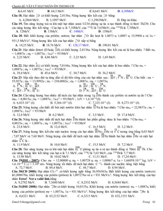Chuyên đề: VẬT LÝ HẠT NHÂN ÔN THI ĐH-CĐ
Email:lvhungqt@gmail.com Trang 61
A.6,43 MeV. B. 64,3 MeV. C.0,643 MeV. D. 6,30MeV.
Câu 18. Hạt nhân 2
1 D có khối lượng 2,0136u. Năng luợng liên kết của 2
1 D bằng:
A. 4,2864 MeV. B. 3,1097 MeV. C.1,2963MeV. D. Đáp án khác.
Câu 19. Tìm năng lượng toả ra khi một hạt nhân urani U234 phóng xạ tia  tạo thành đồng vị thori Th230. Cho
các năng lượng liên kết riêng : Của hạt  là 7,10MeV; của 234U là 7,63MeV; của 230Th là 7,70MeV.
A. 12MeV. B. 13MeV. C. 14MeV. D. 15MeV.
Câu 20. Biết khối lượng của prôtôn; nơtron; hạt nhân 16
8 O lần lượt là 1,0073 u; 1,0087 u; 15,9904 u và 1u =
931,5 MeV/c2. Năng lượng liên kết của hạt nhân 16
8 O xấp xỉ bằng
A. 14,25 MeV. B. 18,76 MeV. C. 128,17 MeV. D. 190,81 MeV.
Câu 21. Hạt nhân đơteri (D hoặc H) có khối lượng 2,0136u. Năng lượng liên kết của nó là bao nhiêu ? Biết mn
= 1,0087u ; mp = 1,0073u ; 1u.c2 = 931MeV .
A. 2,23 MeV. B. 4,86 MeV. C. 3,23 MeV. D. 1,69 MeV.
Câu 22. Hạt nhân Li có khối lượng 7,0144u. Năng lượng liên kết của hạt nhân là bao nhiêu ? Cho mn =
1,0087u ; mp = 1,0073u ; 1u.c2 = 931MeV .
A. 39,4 MeV. B. 45,6 MeV. C. 30,7 MeV. D. 36,2 MeV.
Câu 23. Sắp xếp theo thứ tự tăng dần về độ bền vững của các hạt nhân sau : F ; N ; U. Cho biết : mF =
55,927u ; mN = 13,9992u ; mU = 238,0002u ; mn = 1,0087u ; mp = 1,0073u.
A. N ; U ; F. B. F ; U ; N.
C. F ; N ; U. D. N ; F ; U
Câu 24. Cần năng lượng bao nhiêu để tách các hạt nhân trong 1g He thành các prôtôn và nơtrôn tự do ? Cho
mHe = 4,0015u ; mn = 1,0087u ; 1u.c2 = 931MeV ; 1eV = 1,6.10-19(J).
A. 6,833.1011 (J). B. 5,364.1011 (J). C. 7,325.1011 (J). D. 8,273.1011 (J).
Câu 25. Năng lượng cần thiết để bứt một nơtrôn khỏi hạt nhân Na là bao nhiêu ? Cho mNa = 22,9837u ; mn =
1,0087u ; 1u.c2 = 931MeV
A. 12,4 MeV. B. 6,2 MeV. C. 3,5 MeV. D. 17,4 MeV.
Câu 26. Năng lượng nhỏ nhất để tách hạt nhân He thành hai phần giống nhau là bao nhiêu ? Cho mHe =
4,0015u ; mn = 1,0087u ; mp = 1,0073u ; 1u.c2 = 931MeV
A. 23,8 MeV. B. 12,4 MeV. C. 16,5 MeV. D. 3,2 MeV.
Câu 27. Năng lượng liên kết cho một nuclon trong các hạt nhân Ne ; He và C tương ứng bằng 8,03 MeV
; 7,07 MeV và 7,68 MeV. Năng lượng cần thiết để tách một hạt nhân Ne thành hai hạt nhân He và một hạt
nhân C là :
A. 11,9 MeV. B. 10,8 MeV. C. 15,5 MeV. D. 7,2 MeV.
Câu 28. Tìm năng lượng tỏa ra khi một hạt nhân U phóng xạ tia α và tạo thành đồng vị Thôri Th. Cho
các năng lượng liên kết riêng của hạt α là 7,1 MeV, của 234U là 7,63 MeV, của 230Thlà 7,7 MeV.
A. 13,98 MeV. B. 10,82 MeV. C. 11,51 MeV. D. 17,24 MeV.
Câu 29(ĐH – 2007): Cho: mC = 12,00000 u; mp = 1,00728 u; mn = 1,00867 u; 1u = 1,66058.10-27 kg; 1eV =
1,6.10-19 J ; c = 3.108 m/s. Năng lượng tối thiểu để tách hạt nhân C 12
6 thành các nuclôn riêng biệt bằng
A. 72,7 MeV. B. 89,4 MeV. C. 44,7 MeV. D. 8,94 MeV.
Câu 30(CĐ 2008): Hạt nhân Cl17
37 có khối lượng nghỉ bằng 36,956563u. Biết khối lượng của nơtrôn (nơtron)
là1,008670u, khối lượng của prôtôn (prôton) là 1,007276u và u = 931 MeV/c2. Năng lượng liên kết riêng của hạt
nhân Error! Not a valid link.bằng
A. 9,2782 MeV. B. 7,3680 MeV. C. 8,2532 MeV. D. 8,5684 MeV.
Câu 31(ĐH–2008): Hạt nhân 10
4 Be có khối lượng 10,0135u. Khối lượng của nơtrôn (nơtron) mn = 1,0087u, khối
lượng của prôtôn (prôton) mP = 1,0073u, 1u = 931 MeV/c2. Năng lượng liên kết riêng của hạt nhân 10
4 Be là
A. 0,6321 MeV. B. 63,2152 MeV. C. 6,3215 MeV. D. 632,1531 MeV.
 