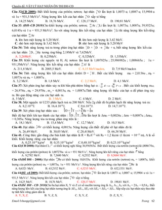 Chuyên đề: VẬT LÝ HẠT NHÂN ÔN THI ĐH-CĐ
Email:lvhungqt@gmail.com Trang 62
Câu 32(CĐ 2009): Biết khối lượng của prôtôn; nơtron; hạt nhân 16
8 O lần lượt là 1,0073 u; 1,0087 u; 15,9904 u
và 1u = 931,5 MeV/c2. Năng lượng liên kết của hạt nhân 16
8 O xấp xỉ bằng
A. 14,25 MeV. B. 18,76 MeV. C. 128,17 MeV. D. 190,81 MeV.
Câu 33. (ĐH–CĐ 2010)Cho khối lượng của prôtôn; nơtron; 40
18 Ar ; 6
3 Li lần lượt là: 1,0073u; 1,0087u; 39,9525u;
6,0145u và 1 u = 931,5 MeV/c2. So với năng lượng liên kết riêng của hạt nhân 6
3 Li thì năng lượng liên kết riêng
của hạt nhân 40
18 Ar
A. lớn hơn một lượng là 5,20 MeV. B. lớn hơn một lượng là 3,42 MeV.
C. nhỏ hơn một lượng là 3,42 MeV. D. nhỏ hơn một lượng là 5,20 MeV
Câu 34: Tính năng lượng toả ra trong phản ứng hạt nhân D2
1 + D2
1  He3
2 + n, biết năng lượng liên kết của
các hạt nhân D2
1 , He3
2 tương ứng bằng 2,18MeV và 7,62MeV.
A. 3,26MeV. B. 0,25MeV. C. 0,32MeV. D. 1,55MeV.
Câu 35: Khối lượng các nguyên tử H, Al, nơtron lần lượt là 1,007825u ; 25,986982u ; 1,008665u ; 1u =
931,5MeV/c2. Năng lượng liên kết riêng của hạt nhân 26
13 Al là
A. 211,8 MeV. B. 2005,5 MeV. C. 8,15 MeV/nuclon. D. 7,9 MeV/nuclon
Câu 36: Tính năng lượng liên kết của hạt nhân đơtêri D = 2
1 H . Biết các khối lượng mD = 2,0136u , mp =
1,0073u và mn = 1,0087u .
A. 3,2 MeV. B. 1,8 MeV. C. 2,2 MeV. D. 4,1 MeV.
Câu 37: Xét phản ứng hạt nhân xảy ra khi bắn phá nhôm bằng hạt  : 27 30
13 15Al P n   . Biết các khối lượng mAL
= 26,974u , mp = 29,970u , m = 4,0015u, mn = 1,0087u.Tính năng lượng tối thiểu của hạt  để phản ứng xảy
ra. Bỏ qua động năng của các hạt sinh ra.
A. 5 MeV. B. 3 MeV. C. 4 MeV. D. 2 MeV.
Câu 38. Một nguyên tử U235 phân hạch toả ra 200 MeV. Nếu 2g chất đó bị phân hạch thì năng lượng toả ra:
A. 8,2.1010J. B. 16,4.1010J. C.9,6.1010J. D. 14,7.1010J.
Câu 39. Xét phản ứng hạt nhân sau : D + T ---> He + n
Biết độ hụt khối khi tạo thành các hạt nhân : D ; T ; He lần lượt là ΔmD = 0,0024u ; ΔmT = 0,0087u ; ΔmHe
= 0,305u. Năng lượng tỏa ra trong phản ứng trên là :
A. 18,1 MeV. B. 15,4 MeV. C. 12,7 MeV. D. 10,5 MeV.
Câu 40. Hạt nhân có khối lượng 4,0015u. Năng lượng cần thiết để phá vỡ hạt nhân đó là:
A. 26,49 MeV. B. 30,05 MeV. C.28,41MeV. D. 66,38 MeV.
Câu 41. Công thức gần đúng cho bán kính hạt nhân là R = R0A1/3 với R0 = 1,2 fecmi (1 fecmi = 10-15 m), A là số
khối. Khối lượng riêng của hạt nhân:
A. 0,25.1018 kg/m3 B. 0,35.1018 kg/m3 C.0,48.1018kg/m3 D. 0,23.1018 kg/m3
Câu 42(CĐ2008):HạtnhânCl17
37
có khối lượng nghỉ bằng 36,956563u. Biết khối lượng của nơtrôn (nơtron) là1,008670u,
khối lượng của prôtôn (prôton) là 1,007276u và u = 931 MeV/c2
. Năng lượng liên kết riêng của hạt nhân p
ur
bằng
A. 9,2782 MeV. B. 7,3680 MeV. C. 8,2532 MeV. D. 8,5684 MeV.
Câu 43(ÐỀ ĐH – 2008): Hạt nhân 10
4 Be có khối lượng 10,0135u. Khối lượng của nơtrôn (nơtron) mn = 1,0087u, khối
lượng của prôtôn (prôton) mP = 1,0073u, 1u = 931 MeV/c2
. Năng lượng liên kết riêng của hạt nhân 10
4 Be là
A. 0,6321 MeV. B. 63,2152 MeV. C. 6,3215 MeV. D. 632,1531 MeV.
Câu 44(Đề cđ 2009): Biết khối lượng của prôtôn; nơtron; hạt nhân 16
8 O lần lượt là 1,0073 u; 1,0087 u; 15,9904 u và 1u =
931,5 MeV/c2
. Năng lượng liên kết của hạt nhân 16
8 O xấp xỉ bằng
A. 14,25 MeV. B. 18,76 MeV. C. 128,17 MeV. D. 190,81 MeV.
Câu 45(Đề ĐH – CĐ 2010)Cho ba hạt nhân X, Y và Z có số nuclôn tương ứng là AX, AY, AZ với AX = 2AY = 0,5AZ. Biết
năng lượng liên kết của từng hạt nhân tương ứng là ΔEX, ΔEY,ΔEZ với ΔEZ < ΔEX < ΔEY. Sắp xếp các hạt nhân này theo thứ
tự tính bền vững giảm dần là
A. Y, X, Z. B. Y, Z, X. C. X, Y, Z. D. Z, X, Y.
4
2 He
 