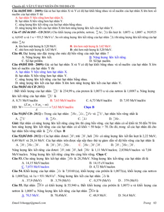 Chuyên đề: VẬT LÝ HẠT NHÂN ÔN THI ĐH-CĐ
Email:lvhungqt@gmail.com Trang 63
Câu 46(ÐỀ ĐH – 2009): Giả sử hai hạt nhân X và Y có độ hụt khối bằng nhau và số nuclôn của hạt nhân X lớn hơn số
nuclôn của hạt nhân Y thì
A. hạt nhân Y bền vững hơn hạt nhân X.
B. hạt nhân X bền vững hơn hạt nhân Y.
C. năng lượng liên kết riêng của hai hạt nhân bằng nhau.
D. năng lượng liên kết của hạt nhân X lớn hơn năng lượng liên kết của hạt nhân Y.
Câu 47 (Đề thi ĐH – CĐ 2010 ):Cho khối lượng của prôtôn; nơtron; 40
18 Ar; 6
3 Li lần lượt là: 1,0073 u; 1,0087 u; 39,9525
u; 6,0145 u và 1 u = 931,5 MeV/c2
. So với năng lượng liên kết riêng của hạt nhân 6
3 Li thì năng lượng liên kết riêng của hạt
nhân 40
18 Ar
A. lớn hơn một lượng là 5,20 MeV. B. lớn hơn một lượng là 3,42 MeV.
C. nhỏ hơn một lượng là 3,42 MeV. D. nhỏ hơn một lượng là 5,20 MeV.
Câu 48. Đại lượng nào đặc trưng cho mức độ bền vững của một hạt nhân ?
A. Năng lượng liên kết. B. Năng lượng liên kết riêng.
C. Số hạt prôlôn. D. Số hạt nuclôn.
Câu 49(ÐỀ ĐH– 2009): Giả sử hai hạt nhân X và Y có độ hụt khối bằng nhau và số nuclôn của hạt nhân X lớn
hơn số nuclôn của hạt nhân Y thì
A. hạt nhân Y bền vững hơn hạt nhân X.
B. hạt nhân X bền vững hơn hạt nhân Y.
C. năng lượng liên kết riêng của hai hạt nhân bằng nhau.
D. năng lượng liên kết của hạt nhân X lớn hơn năng lượng liên kết của hạt nhân Y.
Câu 50(Đề thi CĐ 2011)
: Biết khối lượng của hạt nhân 235
92U là 234,99 u, của proton là 1,0073 u và của nơtron là 1,0087 u. Năng lượng
liên kết riêng của hạt nhân 235
92U là
A. 8,71 MeV/nuclôn B. 7,63 MeV/nuclôn C. 6,73 MeV/nuclôn D. 7,95 MeV/nuclôn
HD: W= 

A
mmNmZ np )..(
7,63 MeV/nuclôn Chọn B
Câu 51(Đề CĐ- 2012) : Trong các hạt nhân: 4
2 He , 7
3 Li , 56
26 Fe và 235
92 U , hạt nhân bền vững nhất là
A. 235
92 U B. 56
26 Fe. C. 7
3 Li D. 4
2 He .
Giải: Hạt nhân có năng lượng liên kết riêng càng lớn thì càng bền vững. các hạt nhân có số khối từ 50 đến 70 lớn
hơn năng lượng liên kết riêng của các hạt nhân có số khối < 50 hoặc > 70. Do đó, trong số các hạt nhân đã cho
hạt nhân bền vững nhất là 56
26 Fe. Chọn B
Câu 52(Đề ĐH- 2012) : Các hạt nhân đơteri 2
1 H ; triti 3
1 H , heli 4
2 He có năng lượng liên kết lần lượt là 2,22 MeV;
8,49 MeV và 28,16 MeV. Các hạt nhân trên được sắp xếp theo thứ tự giảm dần về độ bền vững của hạt nhân là
A. 2
1 H ; 4
2 He ; 3
1 H . B. 2
1 H ; 3
1 H ; 4
2 He . C. 4
2 He ; 3
1 H ;2
1 H . D. 3
1 H ; 4
2 He ; 2
1 H .
Năng lượng liên kết riêng của đơteri 2
1 H ; triti 3
1 H , heli 4
2 He là 1,11 MeV/nuclon; 2,83MeV/nuclon và 7,04
MeV/nuclon. Năng lượng liên kết riêng càng lớn càng bền vững. Chọn C
Câu 53. Cho năng lượng liên kết hạt nhân 4
2 He là 28,3MeV. Năng lượng liên kết riêng của hạt nhân đó là
A. 14,15 MeV/nuclon B. 14,15 eV/nuclon
C. 7,075 MeV/nuclon D. 4,72 MeV/nuclon
Câu 54. Khối lượng của hạt nhân Li7
3 là 7,0160 (u), khối lượng của prôtôn là 1,0073(u), khối lượng của nơtron
là 1,0087(u), và 1u = 931 MeV/e2 . Năng lương liên kết của hạt nhân Li7
3 là
A . 37,9 (MeV) B . 3,79 (MeV) C . 0,379 (MeV) D . 379 (MeV)
Câu 55. Hạt nhân có khối lượng là 55,940 u. Biết khối lượng của prôtôn là 1,0073 u và khối lượng của
nơtron là 1,0087 u. Năng lượng liên kết riêng của hạt nhân là
A. 70,5 MeV. B. 70,4MeV. C. 48,9 MeV. D. 54,4 MeV.
Co60
27
Co60
27
 