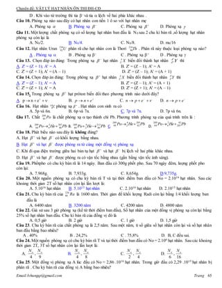 Chuyên đề: VẬT LÝ HẠT NHÂN ÔN THI ĐH-CĐ
Email:lvhungqt@gmail.com Trang 65
D . Khi vào từ trường thì tia - và tia  lệch về hai phía khác nhau .
Câu 10. Phóng xạ nào sau đây có hạt nhân con tiến 1 ô so với hạt nhân mẹ
A. Phóng xạ  B. Phóng xạ 
 C. Phóng xạ 
 D. Phóng xạ 
Câu 11. Một lượng chất phóng xạ có số lượng hạt nhân ban đầu là N0 sau 2 chu kì bán rã ,số lượng hạt nhân
phóng xạ còn lại là
A. N0/2. B. N0/4. C. N0/8. D. m0/16
Câu 12. Hạt nhân Uran U238
92 phân rã cho hạt nhân con là Thori Th234
90 . Phân rã này thuộc loại phóng xạ nào?
A . Phóng xạ  B . Phóng xạ - C . Phóng xạ + D . Phóng xạ 
Câu 13. Chọn đáp án đúng: Trong phóng xạ 
 hạt nhân XA
Z biến đổi thành hạt nhân YA
Z
'
' thì
A. Z' = (Z + 1); A' = A B. Z' = (Z – 1); A' = A
C. Z' = (Z + 1); A' = (A – 1) D. Z' = (Z – 1); A' = (A + 1)
Câu 14. Chọn đáp án đúng: Trong phóng xạ 
 hạt nhân XA
Z biến đổi thành hạt nhân YA
Z
'
' thì
A. Z' = (Z – 1); A' = A B. Z' = (Z – 1); A' = (A + 1)
C. Z' = (Z + 1); A' = A D. Z' = (Z + 1); A' = (A – 1)
Câu 15. Trong phóng xạ 
 hạt prôton biến đổi theo phương trình nào dưới đây?
A.  
enp B. 
 enp C.  
epn D. 
 epn
Câu 16. Hạt nhân 𝐶6
14
phóng xạ 𝛽−
. Hạt nhân con sinh ra có
A. 5p và 6n. B. 6p và 7n. C. 7p và 7n. D. 7p và 6n.
Câu 17. Chất Po209
84 là chất phóng xạ  tạo thành chì Pb. Phương trình phóng xạ của quá trình trên là :
A. PbHePo 207
80
2
4
209
84  B. PbHePo 213
86
4
2
209
84  C.
PbHePo 205
82
4
2
209
84 
D.
PbHePo 82
205
2
4
209
84 
Câu 18. Phát biểu nào sau đây là không đúng?
A. Hạt 
 và hạt 
 có khối lượng bằng nhau.
B. Hạt 
 và hạt 
 được phóng ra từ cùng một đồng vị phóng xạ
C. Khi đi qua điện trường giữa hai bản tụ hạt 
 và hạt 
 bị lệch về hai phía khác nhau.
D. Hạt 
 và hạt 
 được phóng ra có vận tốc bằng nhau (gần bằng vận tốc ánh sáng).
Câu 19. Phốtpho có chu kỳ bán rã là 14 ngày. Ban đầu có 300g phốt pho. Sau 70 ngày đêm, lượng phốt pho
còn lại:
A. 7.968g. B. 7,933g. C. 8,654g. D.9,735g.
Câu 20. Một nguồn phóng xạ có chu kỳ bán rã T và tại thời điểm ban đầu có No = 2.1016 hạt nhân. Sau các
khoảng thời gian 2T số hạt nhân còn lại lần lượt là:
A. 5.1016 hạt nhân B. 5.1015 hạt nhân C. 2.1016 hạt nhân D. 2.1015 hạt nhân
Câu 21. Chu kỳ bán rã của 226
88 Ra là 1600 năm. Thời gian để khối lượng Radi còn lại bằng 1/4 khối lượng ban
đầu là
A. 6400 năm B. 3200 năm C. 4200 năm D. 4800 năm
Câu 22. Giả sử sau 3 giờ phóng xạ (kể từ thời điểm ban đầu), Số hạt nhân của một đồng vị phóng xạ còn lại bằng
25% số hạt nhân ban đầu. Chu kì bán rã của đồng vị đó là
A. 0,5 giờ B. 2 giờ C. 1 giờ D. 1,5 giờ
Câu 23. Chu kỳ bán rã của chất phóng xạ là 2,5 năm. Sau một năm, tỉ số giữa số hạt nhân còn lại và số hạt nhân
ban đầu bằng bao nhiêu?
A . 40% B . 24,2% C . 75,8% D. B, C đều sai.
Câu 24. Một nguồn phóng xạ có chu kỳ bán rã T và tại thời điểm ban đầu có No = 2.106 hạt nhân. Sau các khoảng
thời gian 2T, 3T số hạt nhân còn lại lần lượt là:
A.
9
,
4
oo NN
B.
8
,
4
oo NN
C.
4
,
2
oo NN
D.
16
,
6
oo NN
Câu 25. Một đồng vị phóng xạ A lúc đầu có No = 2,86 .1016 hạt nhân. Trong giờ đầu có 2,29 .1015 hạt nhân bị
phân rã . Chu kỳ bán rã của đồng vị A bằng bao nhiêu?
 