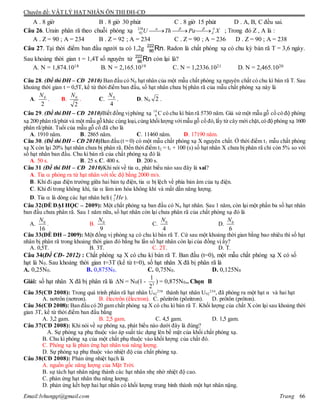 Chuyên đề: VẬT LÝ HẠT NHÂN ÔN THI ĐH-CĐ
Email:lvhungqt@gmail.com Trang 66
A . 8 giờ B . 8 giờ 30 phút C . 8 giờ 15 phút D . A, B, C đều sai.
Câu 26. Urain phân rã theo chuỗi phóng xạ XPaThU A
Z 238
92 ; Trong đó Z , A là :
A . Z = 90 ; A = 234 B . Z = 92 ; A = 234 C . Z = 90 ; A = 236 D . Z = 90 ; A = 238
Câu 27. Tại thời điểm ban đầu người ta có 1,2g Rn222
86 . Radon là chất phóng xạ có chu kỳ bán rã T = 3,6 ngày.
Sau khoảng thời gian t = 1,4T số nguyên tử Rn222
86 còn lại là?
A. N = 1,874.1018 B. N = 2,165.1019 C. N = 1,2336.1021 D. N = 2,465.1020
Câu 28. (Đề thi ĐH – CĐ 2010) Ban đầu có N0 hạt nhân của một mẫu chất phóng xạ nguyên chất có chu kì bán rã T. Sau
khoảng thời gian t = 0,5T, kể từ thời điểm ban đầu, số hạt nhân chưa bị phân rã của mẫu chất phóng xạ này là
A.
2
0N
. B.
2
0N
. C.
4
0N
. D. N0 2 .
Câu 29. (Đề thi ĐH – CĐ 2010)Biết đồng vịphóng xạ 14
6 C có chu kì bán rã 5730 năm. Giả sử một mẫu gỗ cổ có độ phóng
xạ 200 phân rã/phút và một mẫu gỗ khác cùng loại,cùng khốilượng vớimẫu gỗ cổ đó,lấy từ cây mới chặt,có độ phóng xạ 1600
phân rã/phút. Tuổi của mẫu gỗ cổ đã cho là
A. 1910 năm. B. 2865 năm. C. 11460 năm. D. 17190 năm.
Câu 30. (Đề thi ĐH – CĐ 2010)Ban đầu (t = 0) có một mẫu chất phóng xạ X nguyên chất. Ở thời điểm t1 mẫu chất phóng
xạ X còn lại 20% hạt nhân chưa bị phân rã. Đến thời điểm t2 = t1 + 100 (s) số hạt nhân X chưa bị phân rã chỉ còn 5% so với
số hạt nhân ban đầu. Chu kì bán rã của chất phóng xạ đó là
A. 50 s. B. 25 s.C. 400 s. D. 200 s.
Câu 31 (Đề thi ĐH – CĐ 2010)Khi nói về tia , phát biểu nào sau đây là sai?
A. Tia  phóng ra từ hạt nhân với tốc độ bằng 2000 m/s.
B. Khi đi qua điện trường giữa hai bản tụ điện, tia  bị lệch về phía bản âm của tụ điện.
C. Khi đi trong không khí, tia  làm ion hóa không khí và mất dần năng lượng.
D. Tia  là dòng các hạt nhân heli ( 4
2 He ).
Câu 32(ÐỀ ĐẠI HỌC – 2009): Một chất phóng xạ ban đầu có N0 hạt nhân. Sau 1 năm, còn lại một phần ba số hạt nhân
ban đầu chưa phân rã. Sau 1 năm nữa, số hạt nhân còn lại chưa phân rã của chất phóng xạ đó là
A. 0
16
N
. B. 0
9
N
C. 0
4
N
D. 0
6
N
Câu 33(ÐỀ ĐH – 2009): Một đồng vị phóng xạ có chu kì bán rã T. Cứ sau một khoảng thời gian bằng bao nhiêu thì số hạt
nhân bị phân rã trong khoảng thời gian đó bằng ba lần số hạt nhân còn lại của đồng vị ấy?
A. 0,5T. B. 3T. C. 2T. D. T.
Câu 34(Đề CĐ- 2012) : Chất phóng xạ X có chu kì bán rã T. Ban đầu (t=0), một mẫu chất phóng xạ X có số
hạt là N0. Sau khoảng thời gian t=3T (kể từ t=0), số hạt nhân X đã bị phân rã là
A. 0,25N0. B. 0,875N0. C. 0,75N0. D. 0,125N0
Giải: số hạt nhân X đã bị phân rã là N = N0(1 - 3
2
1
) = 0,875N0.. Chọn B
Câu 35(CĐ 2008): Trong quá trình phân rã hạt nhân U92
238
thành hạt nhân U92
234
, đã phóng ra một hạt α và hai hạt
A. nơtrôn (nơtron). B. êlectrôn (êlectron). C. pôzitrôn (pôzitron). D. prôtôn (prôton).
Câu 36(CĐ 2008): Ban đầu có 20 gam chất phóng xạ X có chu kì bán rã T. Khối lượng của chất X còn lại sau khoảng thời
gian 3T, kể từ thời điểm ban đầu bằng
A. 3,2 gam. B. 2,5 gam. C. 4,5 gam. D. 1,5 gam.
Câu 37(CĐ 2008): Khi nói về sự phóng xạ, phát biểu nào dưới đây là đúng?
A. Sự phóng xạ phụ thuộc vào áp suất tác dụng lên bề mặt của khối chất phóng xạ.
B. Chu kì phóng xạ của một chất phụ thuộc vào khối lượng của chất đó.
C. Phóng xạ là phản ứng hạt nhân toả năng lượng.
D. Sự phóng xạ phụ thuộc vào nhiệt độ của chất phóng xạ.
Câu 38(CĐ 2008): Phản ứng nhiệt hạch là
A. nguồn gốc năng lượng của Mặt Trời.
B. sự tách hạt nhân nặng thành các hạt nhân nhẹ nhờ nhiệt độ cao.
C. phản ứng hạt nhân thu năng lượng.
D. phản ứng kết hợp hai hạt nhân có khối lượng trung bình thành một hạt nhân nặng.
 