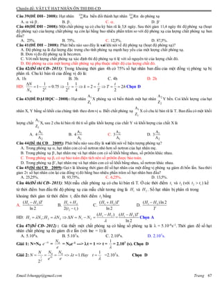 Chuyên đề: VẬT LÝ HẠT NHÂN ÔN THI ĐH-CĐ
Email:lvhungqt@gmail.com Trang 67
Câu 39(ÐỀ ĐH– 2008): Hạt nhân 226
88 Ra biến đổi thành hạt nhân 222
86 Rn do phóng xạ
A.  và -
. B. -
. C. . D. +
Câu 40(ÐỀ ĐH – 2008): Một chất phóng xạ có chu kỳ bán rã là 3,8 ngày. Sau thời gian 11,4 ngày thì độ phóng xạ (hoạt
độ phóng xạ) của lượng chất phóng xạ còn lại bằng bao nhiêu phần trăm so với độ phóng xạ của lượng chất phóng xạ ban
đầu?
A. 25%. B. 75%. C. 12,5%. D. 87,5%.
Câu 41(ÐỀ ĐH – 2008): Phát biểu nào sao đây là sai khi nói về độ phóng xạ (hoạt độ phóng xạ)?
A. Độ phóng xạ là đại lượng đặc trưng cho tính phóng xạ mạnh hay yếu của một lượng chất phóng xạ.
B. Đơn vị đo độ phóng xạ là becơren.
C. Với mỗi lượng chất phóng xạ xác định thì độ phóng xạ tỉ lệ với số nguyên tử của lượng chất đó.
D. Độ phóng xạ của một lượng chất phóng xạ phụ thuộc nhiệt độ của lượng chất đó.
Câu 42(Đề thi CĐ- 2011): Trong khoảng thời gian 4h có 75% số hạt nhân ban đầu của một đồng vị phóng xạ bị
phân rã. Chu kì bán rã của đồng vị đó là:
A. 1h B. 3h C. 4h D. 2h
HD: h
t
T
T
t
k
N
N
kk
2
2
2
4
1
2
1
75.0
2
1
1
0


Chọn D
Câu 43(ÐỀ ĐẠI HỌC – 2008) : Hạt nhân 1
1
A
Z
X phóng xạ và biến thành một hạt nhân 2
2
A
Z
Y bền. Coi khối lượng của hạt
nhân X, Y bằng số khối của chúng tính theo đơn vị u. Biết chất phóng xạ 1
1
A
Z
X có chu kì bán rã là T. Ban đầu có một khối
lượng chất 1
1
A
Z
X, sau 2 chu kì bán rã thì tỉ số giữa khối lượng của chất Y và khối lượng của chất X là
A. 1
2
A
4
A
B. 2
1
A
4
A
C. 2
1
A
3
A
D. 1
2
A
3
A
Câu 44(Đề thi CĐ 2009): Phát biểu nào sau đây là sai khi nói về hiện tượng phóng xạ?
A. Trong phóng xạ , hạt nhân con có số nơtron nhỏ hơn số nơtron của hạt nhân mẹ.
B. Trong phóng xạ -
, hạt nhân mẹ và hạt nhân con có số khối bằng nhau, số prôtôn khác nhau.
C. Trong phóng xạ , có sự bảo toàn điện tích nên số prôtôn được bảo toàn.
D. Trong phóng xạ +
, hạt nhân mẹ và hạt nhân con có số khối bằng nhau, số nơtron khác nhau.
Câu 45(Đề thi CĐ 2009): Gọi là khoảng thời gian để số hạt nhân của một đồng vị phóng xạ giảm đi bốn lần. Sau thời
gian 2 số hạt nhân còn lại của đồng vị đó bằng bao nhiêu phần trăm số hạt nhân ban đầu?
A. 25,25%. B. 93,75%. C. 6,25%. D. 13,5%.
Câu 46(Đề thi CĐ- 2011): Một mẫu chất phóng xạ có chu kì bán rã T. Ở các thời điểm 1t và 2t (với 2 1t t ) kể
từ thời điểm ban đầu thì độ phóng xạ của mẫu chất tương ứng là 1H và 2H . Số hạt nhân bị phân rã trong
khoảng thời gian từ thời điểm 1t đến thời điểm 2t bằng
A. 1 2( )
ln 2
H H T
B. 1 2
2 12( )
H H
t t


C. 1 2( )
ln 2
H H T
D. 1 2( )ln 2H H
T

HD:


)(
; 21
212211
HH
NNNNHNH

 = 1 2( )
ln 2
H H T
Chọn A
Câu 47(Đề CĐ- 2012) : Giả thiết một chất phóng xạ có hằng số phóng xạ là  = 5.10-8s-1. Thời gian để số hạt
nhân chất phóng xạ đó giảm đi e lần (với lne = 1) là
A. 5.108s. B. 5.107s. C. 2.108s. D. 2.107s.
Giải 1: N=N0
t
e 
=
e
N0
= N0e-1 ---> t = 1 => t =

1
= 2.107 (s). Chọn D
Giải 2: 0 0 1
1
2
t t
T
N NN
N t Hay t
e e


      =2.107s. Chọn D
 