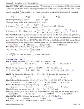 Chuyên đề: VẬT LÝ HẠT NHÂN ÔN THI ĐH-CĐ
Email:lvhungqt@gmail.com Trang 68
Câu 48(Đề thi ĐH – 2011): Chất phóng xạ poolooni Po210
84 phát ra tia  và biến đổi thành chì Pb206
82 . Cho chu kì của
Po210
84 là 138 ngày. Ban đầu (t = 0) có một mẫu pôlôni chuyên chất. Tại thời điểm t1, tỉ số giữa số hạt nhân pôlôni và số hạt
nhân chì trong mẫu là
3
1
. Tại thời điểm t2 = t1 + 276 ngày, tỉ số giữa số hạt nhân pôlôni và số hạt nhân chì trong mẫu là
A.
9
1
. B.
16
1
. C.
15
1
. D.
25
1
.
HD: Phương trình phóng xạ hạt nhân Po210
84  + Pb206
82
Số hạt nhân chì sinh ra bằng số hạt Poloni bị phân rã: Popb NN 
Ở thời điểm t1: 27622
3
1
)21(
2.
111
0
1
0
10
1
1
1
1
1






 

Ttk
N
N
NN
N
N
N
N
N
k
k
Pb
Po
ngày
Ở thời điểm t2 = t1 + 276 = 552 ngày  k2 = 4
15
1
21
2
)21(
2.
4
4
2
0
2
0
20
2
2
2
2
2








 



k
k
Pb
Po
N
N
NN
N
N
N
N
N
Chọn C
Câu 49(Đề ĐH- 2012) : Hạt nhân urani 238
92U sau một chuỗi phân rã, biến đổi thành hạt nhân chì 206
82 Pb . Trong
quá trình đó, chu kì bán rã của 238
92U biến đổi thành hạt nhân chì là 4,47.109 năm. Một khối đá được phát hiện có
chứa 1,188.1020 hạt nhân 238
92U và 6,239.1018 hạt nhân 206
82 Pb. Giả sử khối đá lúc mới hình thành không chứa chì
và tất cả lượng chì có mặt trong đó đều là sản phẩm phân rã của 238
92U . Tuổi của khối đá khi được phát hiện là
A. 3,3.108 năm. B. 6,3.109 năm. C. 3,5.107 năm. D. 2,5.106 năm.
Giải: Số hạt nhân chì được tạo thành bằng số hạt nhân uran bị phân rã
NU = (NU + NPb) t
e 
=> t
e
= (1 +
U
Pb
N
N
) = 1,0525 =>
t = T.
2ln
0525,1ln
= 0,32998. 109 năm = 3,3 ,108 năm. Chọn đáp án A
3.PHẢN ỨNG HẠT NHÂN
Câu 50. Phương trình phóng xạ: ArnXCl A
Z
37
18
37
17  . Trong đó Z, A là:
A. Z = 1, A = 1. B. Z = 2, A = 3. C.Z = 1, A = 3. D. Z = 2, A = 4
Câu 51. Phương trình phản ứng : 
 7393
41
235
92 nNbXnU A
Z Trong đó Z , A là :
A . Z = 58 ; A = 143 B . Z = 44 ; A = 140 C . Z = 58 ; A = 140 D . Z = 58 ; A = 139
Câu 52. Cho phản ứng hạt nhân sau: He4
2 + N14
7  X + H1
1 . Hạt nhân X là hạt nào sau đây:
A.
O17
8
. B.
Ne19
10
. C.
Li4
3
. D. He9
4 .
Câu 53. Trong phản ứng hạt nhân: pXDD 2
1
2
1 và NeYpNa 20
10
23
11  thì X và Y lần lượt là:
A. Triti và  B. Prôton và  C. Triti và đơtêri D.  và triti
Câu 54. Xác định hạt x trong phản ứng sau :25 22
12 11Mg x Na   
A. proton B. nơtron C. electron D. pozitron
Câu 55. Cho phản ứng hạt nhân sau : H2
1 + H2
1  He3
2 + n1
0 + 3,25 MeV
Biết độ hụt khối của H2
1 là mD = 0,0024 u và 1u = 931 MeV/e2 . Năng lượng liên kết của hạt nhân He3
2 là
A . 7,72 MeV B . 77,2 MeV C . 772 MeV D . 0,772 MeV
Câu 56(Đề CĐ- 2012) : Cho phản ứng hạt nhân: X + 19
9 F  4 16
2 8He O . Hạt X là
A. anpha. B. nơtron. C. đơteri. D. prôtôn.
Giải: X + 19
9 F  4 16
2 8He O . Hạt X có số khối A = 16 + 4 - 19 = 1
 