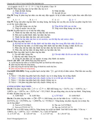 Chuyên đề: VẬT LÝ HẠT NHÂN ÔN THI ĐH-CĐ
Email:lvhungqt@gmail.com Trang 69
và có nguyên tử số Z = 8 + 2 – 9 = 1. Vậy X là prôtôn. Chọn D
Câu 57. Phản ứng tổng hợp các hạt nhân nhẹ xảy ra ở:
A. Nhiệt độ bình thường B. Nhiệt độ thấp
C. Nhiệt độ rất cao D. Áp suất rất cao
Câu 58. Trong lò phản ứng hạt nhân của nhà máy điện nguyên tử hệ số nhân nơtrôn k phải thỏa mãn điều kiện
nào?
A . k < 1 B . k > 1 C . k  1 D . k = 1
Câu 59. Trong một phản ứng hạt nhân tỏa năng lượng, đại lượng nào sau đây của các hạt sau phản ứng lớn hơn
so với lúc trước phản ứng.
A. Tổng khối lượng của các hạt. B. Tổng độ hụt khối của các hạt.
C. Tổng số nuclon của các hạt. D. Tổng vectơ động lượng của các hạt.
Câu 60. Sự phân hạch là sự vỡ một hạt nhân nặng.
A. Thành hai hạt nhân nhẹ hơn, do hấp thụ một nowtron.
B. Một cách tự phát thành nhiều hạt nhân nhẹ hơn.
C. Thành hai hạt nhân nhẹ hơn, một cách tự phát.
D. Thành hai hạt nhân nhẹ hơn và vài nowtron, sau khi hấp thụ một nơtron chậm.
Câu 61. Phản ứng nhiệt hạch là
A. Kết hợp hai hạt nhân rất nhẹ thành một hạt nhân nặng hơn trong điều kiện nhiệt độ rất cao.
B. Kết hợp hai hạt nhân có số khối trung bình thành một hạt nhân rất nặng ở nhiệt độ rất cao.
C. Phân chia một hạt nhân nhẹ thành hai hạt nhân nhẹ hơn kèm theo sự tỏa nhiệt.
D. Phân chia một hạt nhân rất nặng thành các hạt nhân nhẹ hơn.
Câu 62. Phản ứng nhiệt hạch là phản ứng hạt nhân
A. Tỏa một nhiệt lượng lớn. B. Cần một nhiệt độ rất cao mới thực hiện được
C. Hấp thụ một nhiệt lượng lớn.
D. Trong đó, hạt nhân của các nguyên tử nung chảy thành các nuclon.
Câu 63. (Đề ĐH – CĐ 2010 )Phản ứng nhiệt hạch là
A. sự kết hợp hai hạt nhân có số khối trung bình tạo thành hạt nhân nặng hơn.
B. phản ứng hạt nhân thu năng lượng .
C. phản ứng trong đó một hạt nhân nặng vỡ thành hai mảnh nhẹ hơn.
D. phản ứng hạt nhân tỏa năng lượng.
Câu 64(ÐỀ ĐH-2009): Trong sự phân hạch của hạt nhân 235
92 U , gọi k là hệ số nhân nơtron. Phát biểu nào sau đây
là đúng?
A. Nếu k < 1 thì phản ứng phân hạch dây chuyền xảy ra và năng lượng tỏa ra tăng nhanh.
B. Nếu k > 1 thì phản ứng phân hạch dây chuyền tự duy trì và có thể gây nên bùng nổ.
C. Nếu k > 1 thì phản ứng phân hạch dây chuyền không xảy ra.
D. Nếu k = 1 thì phản ứng phân hạch dây chuyền không xảy ra.
4.NĂNG LƯỢNG HẠT NHÂN
Câu 65. Cho phản ứng hạt nhân 27 30
13 15Al P n   . Biết khối lượng mAl = 26,97u ; m = 4,0015u ; mn =
1,0087u ; mp = 1,0073u ; mP = 29,97u 1uc2 = 931,5 MeV. Bỏ qua động năng của các hạt tạo thành. Năng lượng
tối thiểu để phản ứng xảy ra là
A. 5,804 MeV B. 4,485 Mev C. 6,707 MeV D. 4,686 MeV
Câu 66. Cho phản ứng hạt nhân nPAl 30
15
27
13  , khối lượng của các hạt nhân là mα = 4,0015u, mAl =
26,97435u, mP = 29,97005u, mn = 1,008670u, 1u = 931Mev/c2. Năng lượng mà phản ứng này toả ra hoặc thu
vào là bao nhiêu?
A. Toả ra 4,275152MeV. B. Thu vào 2,67197MeV.
C. Toả ra 4,275152.10-13J. D. Thu vào 2,67197.10-13J.
Câu 67. Hạt α có khối lượng 4,0015u. Năng lượng tỏa ra khi tạo thành 1mol hêli là bao nhiêu ? Cho mn =
1,0087u ; mp = 1,0073u ; 1u.c2 = 931MeV ; NA = 6,02.1023hạt/mol
A. 2,73.1012 (J). B. 3,65.1012 (J). C. 2,17.1012 (J). D. 1,58.1012 (J).
 