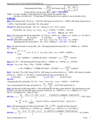 Chuyên đề: VẬT LÝ HẠT NHÂN ÔN THI ĐH-CĐ
Email:lvhungqt@gmail.com Trang 7
+Năng lượng liên kết riêng:  =
A
Wlk MeV/nuclon. Hay
A
mc
A
E 2




+Chuyển đổi đơn vị từ uc2
sang MeV: 1uc2
= 931,5MeV
Chú ý :+ So sánh : Hạt nhân có năng lượng liên kết riêng càng lớn thì càng bền vững .
+ Hạt nhân có số khối từ 50 – 70 trong bảng HTTH thường bền hơn các nguyên tử của các hạt nhân còn lại .
b.Bài tập
Bài 1 : Khối lượng của hạt 10
4 Be là mBe = 10,01134u, khối lượng của nơtron là mN = 1,0087u, khối lượng của proton là mP
= 1,0073u. Tính độ hụt khối của hạt nhân 10
4 Be là bao nhiêu?
HD giải-Xác định cấu tạo hạt nhân 10
4 Be có Z = 4proton, N= A-Z = 10-4= 6 notron
- Độ hụt khối: . ( ).p N hnm Z m A Z m m       = 4.1,0073u + 6.1,0087u – 10,01134u
m = 0,07u . Đáp án: m = 0,07u
Bài 2: Tính năng lượng liên kết hạt nhân Đơtêri D2
1 ? Cho mp = 1,0073u, mn = 1,0087u, mD = 2,0136u; 1u = 931 MeV/c2
.
A. 2,431 MeV. B. 1,122 MeV. C. 1,243 MeV. D. 2,234MeV.
HD Giải :Độ hụt khối của hạt nhân D : Δm = ∑ mp + ∑ mn ─ mD = 1.mp +1.mn – mD = 0,0024 u
Năng lượng liên kết của hạt nhân D : Wlk = Δm.c2
= 0,0024.uc2
= 2,234 MeV . Chọn D.
Bài 3. Xác định số Nơtrôn N của hạt nhân: He4
2 . Tính năng lượng liên kết riêng. Biết mn = 1,00866u; mp = 1,00728u;
mHe = 4,0015u
HD giải : Từ


 
He
ZAN
4
2
224  N . Ta có 03038,00015,4)(2  np mmm u
MeVMeVucE 29,285,931.03038,003038,0 2
 MeV07,7
4
29,28
 
Bài 4. Cho Fe56
26 . Tính năng lượng liên kết riêng. Biết mn = 1,00866u; mp = 1,00728u; mFe = 55,9349u
HD giải: + Ta có ummm np 50866,09349,553026 
MeVMeVucE 8,4735,931.50866,050866,0 2
 MeV46,8
56
8,473
 
Bài 5: Hạt nhân Be10
4 có khối lượng 10,0135u. Khối lượng của nơtrôn (nơtron) mn = 1,0087u, khối lượng của prôtôn
(prôton) mP = 1,0073u, 1u = 931 MeV/c2
. Năng lượng liên kết riêng của hạt nhân là Be10
4
A. 0,632 MeV. B. 63,215MeV. C. 6,325 MeV. D. 632,153 MeV.
HD Giải :
-Năng lượng liên kết của hạt nhân Be10
4 : Wlk = Δm.c2
= (4.mP +6.mn – mBe).c2
= 0,0679.c2
= 63,249 MeV.
-Suy ra năng lượng liên kết riêng của hạt nhân Be10
4 :
63,125
6,325
10
lkW
A
  MeV/nuclôn.Chọn: C.
Bài 6. Hạt nhân heli có khối lượng 4,0015 u. Tính năng lượng liên kết riêng của hạt nhân hêli. Tính năng lượng tỏa ra khi
tạo thành 1 gam hêli. Cho biết khối lượng của prôton và nơtron là mp = 1,007276 u và mn = 1,008665 u; 1 u = 931,5
MeV/c2
; số avôgađrô là NA = 6,022.1023
mol-1
.
HD Giải: He = = = = 7,0752 MeV;
W = .NA.Wlk = .6,022.1023
.7,0752.4 = 46,38332.1023
MeV = 7,42133.1011
J.
Bài 7. Tính năng lượng liên kết riêng của hai hạt nhân và . Hạt nhân nào bền vững hơn?
Cho: mNa = 22,983734u; mFe = 55,9207u; mn = 1,008665 u; mp = 1,007276 u; 1u = 931,5 MeV/c2
.
HD Giải. Na = = = = 8,1114 MeV;
A
Wlk
A
cmmZAmZ Henp
2
).)(.( 
4
5,931).0015,4)008685,1007276,1.(2( 
M
m
0015,4
1
Na23
11 Fe56
26
A
Wlk
A
cmmZAmZ Henp
2
).)(.( 
23
5,931).983734,22008685,1.12007276,1.11( 
 